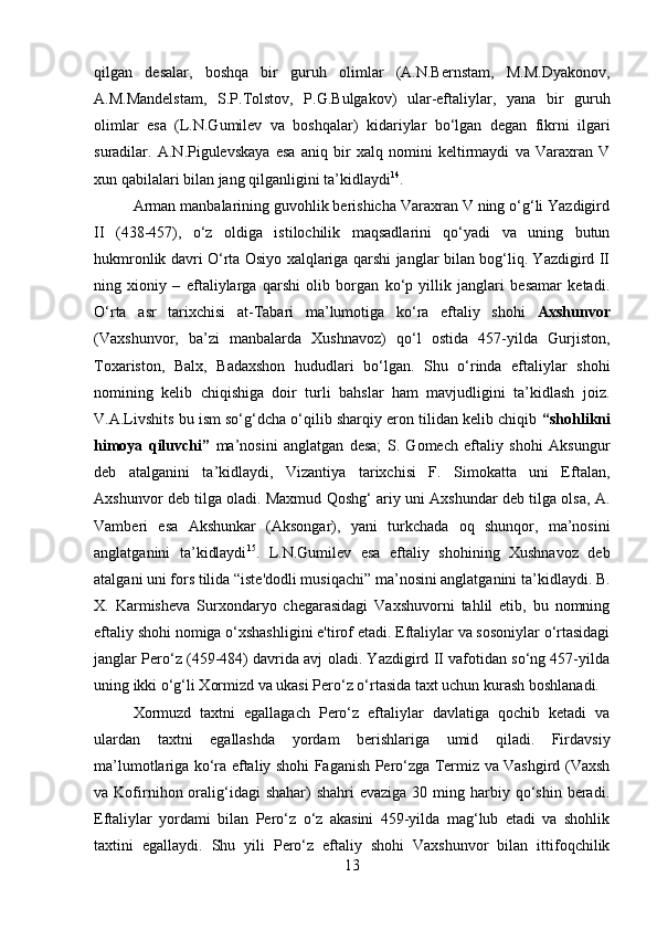         
qilgan   desalar,   boshqa   bir   guruh   olimlar   (A.N.Bernstam,   M.M.Dyakonov,
A.M.Mandelstam,   S.P.Tolstov,   P.G.Bulgakov)   ular-eftaliylar,   yana   bir   guruh
olimlar   esa   (L.N.Gumilev   va   boshqalar)   kidariylar   bo‘lgan   degan   fikrni   ilgari
suradilar.   A.N.Pigulevskaya   esa   aniq   bir   xalq   nomini   keltirmaydi   va   Varaxran   V
xun qabilalari bilan jang qilganligini ta’kidlaydi 14
. 
Arman manbalarining guvohlik berishicha Varaxran V ning o‘g‘li Yazdigird
II   (438-457),   o‘z   oldiga   istilochilik   maqsadlarini   qo‘yadi   va   uning   butun
hukmronlik davri O‘rta Osiyo xalqlariga qarshi janglar bilan bog‘liq. Yazdigird II
ning   xioniy   –   eftaliylarga   qarshi   olib   borgan   ko‘p   yillik   janglari   besamar   ketadi.
O‘rta   asr   tarixchisi   at-Tabari   ma’lumotiga   ko‘ra   eftaliy   shohi   Axshunvor
(Vaxshunvor,   ba’zi   manbalarda   Xushnavoz)   qo‘l   ostida   457-yilda   Gurjiston,
Toxariston,   Balx,   Badaxshon   hududlari   bo‘lgan.   Shu   o‘rinda   eftaliylar   shohi
nomining   kelib   chiqishiga   doir   turli   bahslar   ham   mavjudligini   ta’kidlash   joiz.
V.A.Livshits bu ism so‘g‘dcha o‘qilib sharqiy eron tilidan kelib chiqib  “shohlikni
himoya   qiluvchi”   ma’nosini   anglatgan   desa;   S.   Gomech   eftaliy   shohi   Aksungur
deb   atalganini   ta’kidlaydi,   Vizantiya   tarixchisi   F.   Simokatta   uni   Eftalan,
Axshunvor deb tilga oladi. Maxmud Qoshg‘ ariy uni Axshundar deb tilga olsa, A.
Vamberi   esa   Akshunkar   (Aksongar),   yani   turkchada   oq   shunqor,   ma’nosini
anglatganini   ta’kidlaydi 15
.   L.N.Gumilev   esa   eftaliy   shohining   Xushnavoz   deb
atalgani uni fors tilida “iste'dodli musiqachi” ma’nosini anglatganini ta’kidlaydi. B.
X.   Karmisheva   Surxondaryo   chegarasidagi   Vaxshuvorni   tahlil   etib,   bu   nomning
eftaliy shohi nomiga o‘xshashligini e'tirof etadi. Eftaliylar va sosoniylar o‘rtasidagi
janglar Pero‘z (459-484) davrida avj oladi. Yazdigird II vafotidan so‘ng 457-yilda
uning ikki o‘g‘li Xormizd va ukasi Pero‘z o‘rtasida taxt uchun kurash boshlanadi. 
Xormuzd   taxtni   egallagach   Pero‘z   eftaliylar   davlatiga   qochib   ketadi   va
ulardan   taxtni   egallashda   yordam   berishlariga   umid   qiladi.   Firdavsiy
ma’lumotlariga ko‘ra eftaliy shohi Faganish Pero‘zga Termiz va Vashgird (Vaxsh
va Kofirnihon oralig‘idagi   shahar)  shahri   evaziga  30 ming  harbiy  qo‘shin beradi.
Eftaliylar   yordami   bilan   Pero‘z   o‘z   akasini   459-yilda   mag‘lub   etadi   va   shohlik
taxtini   egallaydi.   Shu   yili   Pero‘z   eftaliy   shohi   Vaxshunvor   bilan   ittifoqchilik
13 