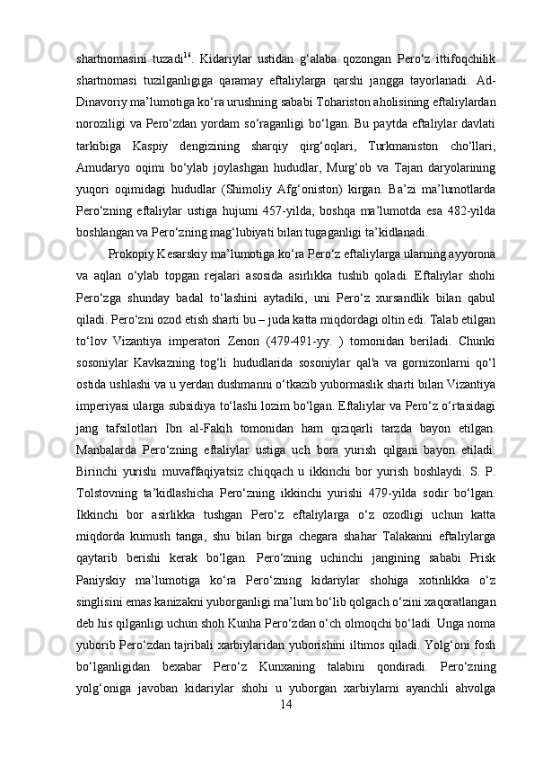         
shartnomasini   tuzadi 16
.   Kidariylar   ustidan   g‘alaba   qozongan   Pero‘z   ittifoqchilik
shartnomasi   tuzilganligiga   qaramay   eftaliylarga   qarshi   jangga   tayorlanadi.   Ad-
Dinavoriy ma’lumotiga ko‘ra urushning sababi Tohariston aholisining eftaliylardan
noroziligi  va  Pero‘zdan  yordam   so‘raganligi  bo‘lgan.  Bu  paytda   eftaliylar   davlati
tarkibiga   Kaspiy   dengizining   sharqiy   qirg‘oqlari,   Turkmaniston   cho‘llari,
Amudaryo   oqimi   bo‘ylab   joylashgan   hududlar,   Murg‘ob   va   Tajan   daryolarining
yuqori   oqimidagi   hududlar   (Shimoliy   Afg‘oniston)   kirgan.   Ba’zi   ma’lumotlarda
Pero‘zning   eftaliylar   ustiga   hujumi   457-yilda,   boshqa   ma’lumotda   esa   482-yilda
boshlangan va Pero‘zning mag‘lubiyati bilan tugaganligi ta’kidlanadi. 
Prokopiy Kesarskiy ma’lumotiga ko‘ra Pero‘z eftaliylarga ularning ayyorona
va   aqlan   o‘ylab   topgan   rejalari   asosida   asirlikka   tushib   qoladi.   Eftaliylar   shohi
Pero‘zga   shunday   badal   to‘lashini   aytadiki,   uni   Pero‘z   xursandlik   bilan   qabul
qiladi. Pero‘zni ozod etish sharti bu – juda katta miqdordagi oltin edi. Talab etilgan
to‘lov   Vizantiya   imperatori   Zenon   (479-491-yy.   )   tomonidan   beriladi.   Chunki
sosoniylar   Kavkazning   tog‘li   hududlarida   sosoniylar   qal'a   va   gornizonlarni   qo‘l
ostida ushlashi va u yerdan dushmanni o‘tkazib yubormaslik sharti bilan Vizantiya
imperiyasi ularga subsidiya to‘lashi lozim bo‘lgan. Eftaliylar va Pero‘z o‘rtasidagi
jang   tafsilotlari   Ibn   al-Fakih   tomonidan   ham   qiziqarli   tarzda   bayon   etilgan.
Manbalarda   Pero‘zning   eftaliylar   ustiga   uch   bora   yurish   qilgani   bayon   etiladi.
Birinchi   yurishi   muvaffaqiyatsiz   chiqqach   u   ikkinchi   bor   yurish   boshlaydi.   S.   P.
Tolstovning   ta’kidlashicha   Pero‘zning   ikkinchi   yurishi   479-yilda   sodir   bo‘lgan.
Ikkinchi   bor   asirlikka   tushgan   Pero‘z   eftaliylarga   o‘z   ozodligi   uchun   katta
miqdorda   kumush   tanga,   shu   bilan   birga   chegara   shahar   Talakanni   eftaliylarga
qaytarib   berishi   kerak   bo‘lgan.   Pero‘zning   uchinchi   jangining   sababi   Prisk
Paniyskiy   ma’lumotiga   ko‘ra   Pero‘zning   kidariylar   shohiga   xotinlikka   o‘z
singlisini emas kanizakni yuborganligi ma’lum bo‘lib qolgach o‘zini xaqoratlangan
deb his qilganligi uchun shoh Kunha Pero‘zdan o‘ch olmoqchi bo‘ladi. Unga noma
yuborib Pero‘zdan tajribali xarbiylaridan yuborishini iltimos qiladi. Yolg‘oni fosh
bo‘lganligidan   bexabar   Pero‘z   Kunxaning   talabini   qondiradi.   Pero‘zning
yolg‘oniga   javoban   kidariylar   shohi   u   yuborgan   xarbiylarni   ayanchli   ahvolga
14 