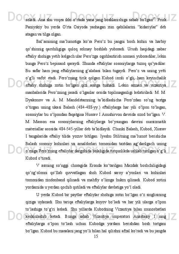         
soladi. Ana shu voqea ikki o‘rtada yana jang boshlanishiga sabab bo‘lgan 17
. Prisk
Paniyskiy   bu   yerda   O‘rta   Osiyoda   yashagan   xun   qabilalarini   “kidariylar”   deb
atagan va tilga olgan. 
Bal’amining   ma’lumotiga   ko‘ra   Pero‘z   bu   jangni   bosh   kohin   va   harbiy
qo‘shinnig   qarshiligiga   quloq   solmay   boshlab   yuboradi.   Urush   haqidagi   xabar
eftaliy shohiga yetib kelgach ular Pero‘zga ogohlantirish nomasi yuboradilar, lekin
bunga   Pero‘z   bepisand   qaraydi.   Shunda   eftaliylar   sosoniylarga   tuzoq   qo‘yadilar.
Bu   safar   ham   jang   eftaliylarning   g‘alabasi   bilan   tugaydi.   Pero‘z   va   uning   yetti
o‘g‘li   vafot   etadi.   Pero‘zning   tirik   qolgan   Kubod   ismli   o‘gli,   ham   keyinchalik
eftaliy   shohiga   xotin   bo‘lgan   qizi   asirga   tushadi.   Lekin   arman   va   vizantiya
manbalarida   Pero‘zning   jasadi   o‘lganlar   orsida   topilmaganligi   kelatiriladi.   M.   M.
Dyakonov   va   A.   M.   Mandelstamning   ta’kidlashicha   Pero‘zdan   so‘ng   taxtga
o‘tirgan   uning   ukasi   Balash   (484-488-yy.)   eftaliylarga   har   yili   o‘lpon   to‘lagan,
sosoniylar bu o‘lpondan faqatgina Husrav I Anushirvon davrida ozod bo‘lgan. V.
M.   Masson   esa   sosoniylarning   eftaliylarga   bo‘ysungan   davrini   numizmatik
materiallar asosida 484-545-yillar deb ta’kidlaydi. Chunki Balash, Kubod, Xusrav
I   tangalarida   eftaliy   tilida   yozuv   bitilgan.   Iyeshu   Stilitning   ma’lumot   berishicha
Balash   sosoniy   kohinlari   va   amaldorlari   tomonidan   taxtdan   ag‘darilgach   uning
o‘rniga Pero‘zning eftaliylar dargohida bolaligida tutqunlikda ushlab turilgan o‘g‘li
Kubod o‘tiradi. 
V   asrning   so‘nggi   choragida   Eronda   ko‘tarilgan   Mazdak   boshchiligidagi
qo‘zg‘olonni   qo‘llab   quvvatlagan   shoh   Kubod   saroy   a’yonlari   va   kohinlari
tomonidan   zindonband   qilinadi   va   mahfiy   o‘limga   hukm   qilinadi.   Kubod   xotini
yordamida u yerdan qochib qutiladi va eftaliylar davlatiga yo‘l oladi. 
U yerda  Kubod bir  paytlar   eftaliylar  shohiga   xotin  bo‘lgan  o‘z singlisining
qiziga   uylanadi.   Shu   tariqa   eftaliylarga   kuyov   bo‘ladi   va   har   yili   ularga   o‘lpon
to‘lashiga   to‘g‘ri   keladi.   Shu   yillarda   Kubodning   Vizantiya   bilan   munosbatlari
keskinlashib   ketadi.   Bunga   sabab   Vizantiya   imperatori   Anastasiy   I   ning
eftaliylarga   o‘lpon   to‘lash   uchun   Kubodga   yordam   berishdan   bosh   tortgani
bo‘lgan. Kubod bu masalani jang yo‘li bilan hal qilishni afzal ko‘radi va bu jangda
15 