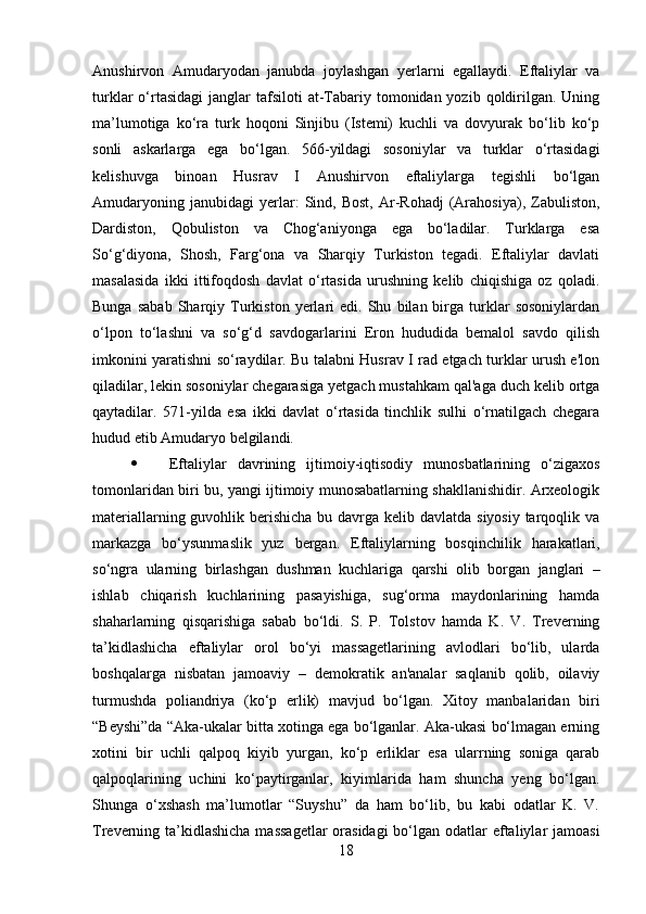         
Anushirvon   Amudaryodan   janubda   joylashgan   yerlarni   egallaydi.   Eftaliylar   va
turklar  o‘rtasidagi   janglar   tafsiloti  at-Tabariy  tomonidan yozib  qoldirilgan.  Uning
ma’lumotiga   ko‘ra   turk   hoqoni   Sinjibu   (Istemi)   kuchli   va   dovyurak   bo‘lib   ko‘p
sonli   askarlarga   ega   bo‘lgan.   566-yildagi   sosoniylar   va   turklar   o‘rtasidagi
kelishuvga   binoan   Husrav   I   Anushirvon   eftaliylarga   tegishli   bo‘lgan
Amudaryoning   janubidagi   yerlar:   Sind,   Bost,   Ar-Rohadj   (Arahosiya),   Zabuliston,
Dardiston,   Qobuliston   va   Chog‘aniyonga   ega   bo‘ladilar.   Turklarga   esa
So‘g‘diyona,   Shosh,   Farg‘ona   va   Sharqiy   Turkiston   tegadi.   Eftaliylar   davlati
masalasida   ikki   ittifoqdosh   davlat   o‘rtasida   urushning   kelib   chiqishiga   oz   qoladi.
Bunga   sabab   Sharqiy  Turkiston   yerlari   edi.   Shu   bilan  birga   turklar   sosoniylardan
o‘lpon   to‘lashni   va   so‘g‘d   savdogarlarini   Eron   hududida   bemalol   savdo   qilish
imkonini yaratishni so‘raydilar. Bu talabni Husrav I rad etgach turklar urush e'lon
qiladilar, lekin sosoniylar chegarasiga yetgach mustahkam qal'aga duch kelib ortga
qaytadilar.   571-yilda   esa   ikki   davlat   o‘rtasida   tinchlik   sulhi   o‘rnatilgach   chegara
hudud etib Amudaryo belgilandi. 
 Eftaliylar   davrining   ijtimoiy-iqtisodiy   munosbatlarining   o‘zigaxos
tomonlaridan biri bu, yangi ijtimoiy munosabatlarning shakllanishidir. Arxeologik
materiallarning guvohlik berishicha bu davrga kelib davlatda siyosiy tarqoqlik va
markazga   bo‘ysunmaslik   yuz   bergan.   Eftaliylarning   bosqinchilik   harakatlari,
so‘ngra   ularning   birlashgan   dushman   kuchlariga   qarshi   olib   borgan   janglari   –
ishlab   chiqarish   kuchlarining   pasayishiga,   sug‘orma   maydonlarining   hamda
shaharlarning   qisqarishiga   sabab   bo‘ldi.   S.   P.   Tolstov   hamda   K.   V.   Treverning
ta’kidlashicha   eftaliylar   orol   bo‘yi   massagetlarining   avlodlari   bo‘lib,   ularda
boshqalarga   nisbatan   jamoaviy   –   demokratik   an'analar   saqlanib   qolib,   oilaviy
turmushda   poliandriya   (ko‘p   erlik)   mavjud   bo‘lgan.   Xitoy   manbalaridan   biri
“Beyshi”da “Aka-ukalar bitta xotinga ega bo‘lganlar. Aka-ukasi bo‘lmagan erning
xotini   bir   uchli   qalpoq   kiyib   yurgan,   ko‘p   erliklar   esa   ularrning   soniga   qarab
qalpoqlarining   uchini   ko‘paytirganlar,   kiyimlarida   ham   shuncha   yeng   bo‘lgan.
Shunga   o‘xshash   ma’lumotlar   “Suyshu”   da   ham   bo‘lib,   bu   kabi   odatlar   K.   V.
Treverning ta’kidlashicha massagetlar  orasidagi  bo‘lgan odatlar  eftaliylar  jamoasi
18 