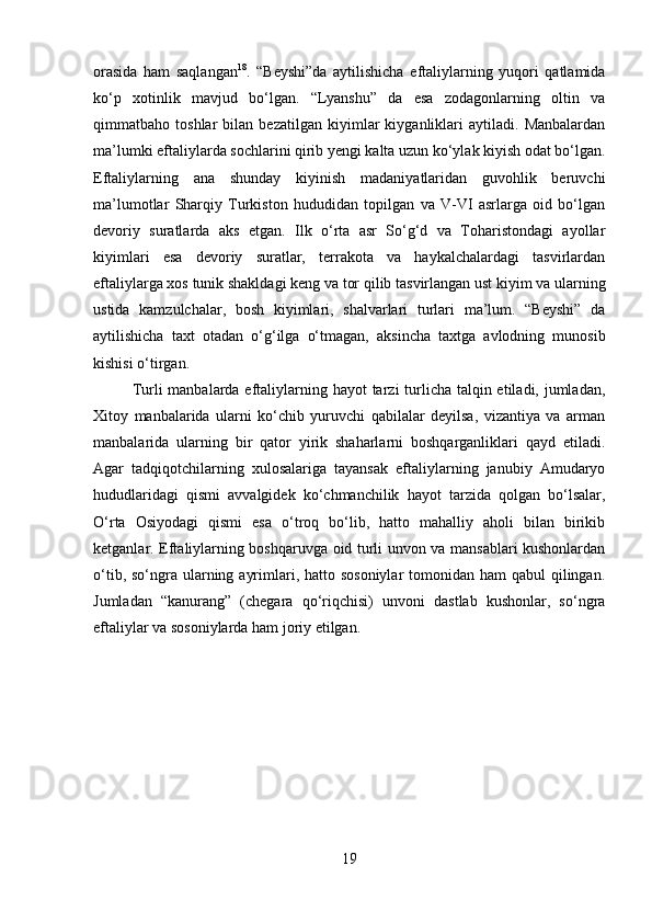         
orasida   ham   saqlangan 18
.   “Beyshi”da   aytilishicha   eftaliylarning   yuqori   qatlamida
ko‘p   xotinlik   mavjud   bo‘lgan.   “Lyanshu”   da   esa   zodagonlarning   oltin   va
qimmatbaho   toshlar   bilan   bezatilgan   kiyimlar   kiyganliklari   aytiladi.   Manbalardan
ma’lumki eftaliylarda sochlarini qirib yengi kalta uzun ko‘ylak kiyish odat bo‘lgan.
Eftaliylarning   ana   shunday   kiyinish   madaniyatlaridan   guvohlik   beruvchi
ma’lumotlar   Sharqiy   Turkiston   hududidan   topilgan   va   V-VI   asrlarga   oid   bo‘lgan
devoriy   suratlarda   aks   etgan.   Ilk   o‘rta   asr   So‘g‘d   va   Toharistondagi   ayollar
kiyimlari   esa   devoriy   suratlar,   terrakota   va   haykalchalardagi   tasvirlardan
eftaliylarga xos tunik shakldagi keng va tor qilib tasvirlangan ust kiyim va ularning
ustida   kamzulchalar,   bosh   kiyimlari,   shalvarlari   turlari   ma’lum.   “Beyshi”   da
aytilishicha   taxt   otadan   o‘g‘ilga   o‘tmagan,   aksincha   taxtga   avlodning   munosib
kishisi o‘tirgan. 
Turli manbalarda eftaliylarning hayot tarzi turlicha talqin etiladi, jumladan,
Xitoy   manbalarida   ularni   ko‘chib   yuruvchi   qabilalar   deyilsa,   vizantiya   va   arman
manbalarida   ularning   bir   qator   yirik   shaharlarni   boshqarganliklari   qayd   etiladi.
Agar   tadqiqotchilarning   xulosalariga   tayansak   eftaliylarning   janubiy   Amudaryo
hududlaridagi   qismi   avvalgidek   ko‘chmanchilik   hayot   tarzida   qolgan   bo‘lsalar,
O‘rta   Osiyodagi   qismi   esa   o‘troq   bo‘lib,   hatto   mahalliy   aholi   bilan   birikib
ketganlar. Eftaliylarning boshqaruvga oid turli unvon va mansablari kushonlardan
o‘tib, so‘ngra ularning ayrimlari, hatto sosoniylar  tomonidan ham  qabul  qilingan.
Jumladan   “kanurang”   (chegara   qo‘riqchisi)   unvoni   dastlab   kushonlar,   so‘ngra
eftaliylar va sosoniylarda ham joriy etilgan. 
19 