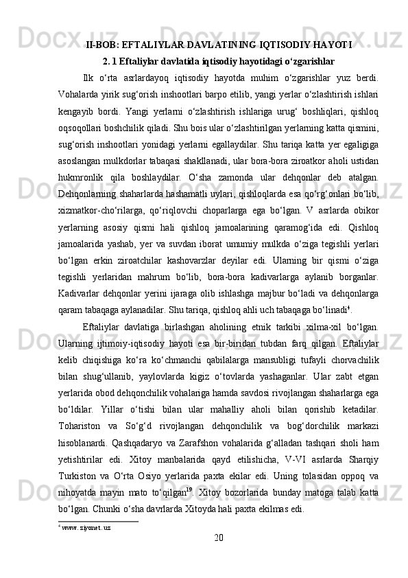         
II-BOB: EFTALIYLAR DAVLATINING IQTISODIY HAYOTI 
2. 1 Eftaliylar davlatida iqtisodiy hayotidagi o‘zgarishlar
Ilk   o‘rta   asrlardayoq   iqtisodiy   hayotda   muhim   o‘zgarishlar   yuz   berdi.
Vohalarda yirik sug‘orish inshootlari barpo etilib, yangi yerlar o‘zlashtirish ishlari
kengayib   bordi.   Yangi   yerlarni   o‘zlashtirish   ishlariga   urug‘   boshliqlari,   qishloq
oqsoqollari boshchilik qiladi. Shu bois ular o‘zlashtirilgan yerlarning katta qismini,
sug‘orish inshootlari  yonidagi yerlarni egallaydilar. Shu tariqa katta yer egaligiga
asoslangan mulkdorlar tabaqasi shakllanadi, ular bora-bora ziroatkor aholi ustidan
hukmronlik   qila   boshlaydilar.   O‘sha   zamonda   ular   dehqonlar   deb   atalgan.
Dehqonlarning shaharlarda hashamatli uylari, qishloqlarda esa qo‘rg‘onlari bo‘lib,
xizmatkor-cho‘rilarga,   qo‘riqlovchi   choparlarga   ega   bo‘lgan.   V   asrlarda   obikor
yerlarning   asosiy   qismi   hali   qishloq   jamoalarining   qaramog‘ida   edi.   Qishloq
jamoalarida   yashab,   yer   va   suvdan   iborat   umumiy   mulkda   o‘ziga   tegishli   yerlari
bo‘lgan   erkin   ziroatchilar   kashovarzlar   deyilar   edi.   Ularning   bir   qismi   o‘ziga
tegishli   yerlaridan   mahrum   bo‘lib,   bora-bora   kadivarlarga   aylanib   borganlar.
Kadivarlar   dehqonlar   yerini   ijaraga   olib  ishlashga   majbur   bo‘ladi   va   dehqonlarga
qaram tabaqaga aylanadilar. Shu tariqa, qishloq ahli uch tabaqaga bo‘linadi 4
. 
Eftaliylar   davlatiga   birlashgan   aholining   etnik   tarkibi   xilma-xil   bo‘lgan.
Ularning   ijtimoiy-iqtisodiy   hayoti   esa   bir-biridan   tubdan   farq   qilgan.   Eftaliylar
kelib   chiqishiga   ko‘ra   ko‘chmanchi   qabilalarga   mansubligi   tufayli   chorvachilik
bilan   shug‘ullanib,   yaylovlarda   kigiz   o‘tovlarda   yashaganlar.   Ular   zabt   etgan
yerlarida obod dehqonchilik vohalariga hamda savdosi rivojlangan shaharlarga ega
bo‘ldilar.   Yillar   o‘tishi   bilan   ular   mahalliy   aholi   bilan   qorishib   ketadilar.
Tohariston   va   So‘g‘d   rivojlangan   dehqonchilik   va   bog‘dorchilik   markazi
hisoblanardi.   Qashqadaryo   va   Zarafshon   vohalarida   g‘alladan   tashqari   sholi   ham
yetishtirilar   edi.   Xitoy   manbalarida   qayd   etilishicha,   V-VI   asrlarda   Sharqiy
Turkiston   va   O‘rta   Osiyo   yerlarida   paxta   ekilar   edi.   Uning   tolasidan   oppoq   va
nihoyatda   mayin   mato   to‘qilgan 19
.   Xitoy   bozorlarida   bunday   matoga   talab   katta
bo‘lgan. Chunki o‘sha davrlarda Xitoyda hali paxta ekilmas edi. 
4
 www. ziyonet. uz
20 