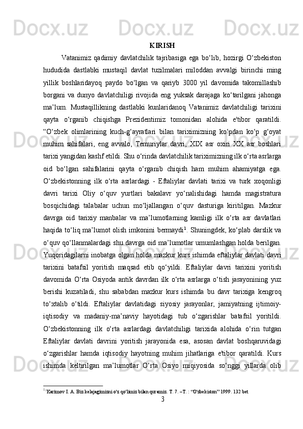         
KIRISH
Vatanimiz   qadimiy   davlatchilik   tajribasiga   ega   bo‘lib,   hozirgi   O‘zbekiston
hududida   dastlabki   mustaqil   davlat   tuzilmalari   miloddan   avvalgi   birinchi   ming
yillik   boshlaridayoq   paydo   bo‘lgan   va   qariyb   3000   yil   davomida   takomillashib
borgani   va   dunyo   davlatchiligi   rivojida   eng   yuksak   darajaga   ko‘tarilgani   jahonga
ma’lum.   Mustaqillikning   dastlabki   kunlaridanoq   Vatanimiz   davlatchiligi   tarixini
qayta   o‘rganib   chiqishga   Prezidentimiz   tomonidan   alohida   e'tibor   qaratildi.
“O‘zbek   olimlarining   kuch-g‘ayratlari   bilan   tariximizning   ko‘pdan   ko‘p   g‘oyat
muhim   sahifalari,   eng   avvalo,   Temuriylar   davri,   XIX   asr   oxiri   XX   asr   boshlari
tarixi yangidan kashf etildi. Shu o‘rinda davlatchilik tariximizning ilk o‘rta asrlarga
oid   bo‘lgan   sahifalarini   qayta   o‘rganib   chiqish   ham   muhim   ahamiyatga   ega.
O‘zbekistonning   ilk   o‘rta   asrlardagi   -   Eftaliylar   davlati   tarixi   va   turk   xoqonligi
davri   tarixi   Oliy   o‘quv   yurtlari   bakalavr   yo‘nalishidagi   hamda   magistratura
bosqichidagi   talabalar   uchun   mo‘ljallangan   o‘quv   dasturiga   kiritilgan.   Mazkur
davrga   oid   tarixiy   manbalar   va   ma’lumotlarning   kamligi   ilk   o‘rta   asr   davlatlari
haqida to‘liq ma’lumot olish imkonini bermaydi 1
. Shuningdek, ko‘plab darslik va
o‘quv qo‘llanmalardagi shu davrga oid ma’lumotlar umumlashgan holda berilgan.
Yuqoridagilarni inobatga olgan holda mazkur kurs ishimda eftaliylar davlati davri
tarixini   batafsil   yoritish   maqsad   etib   qo‘yildi.   Eftaliylar   davri   tarixini   yoritish
davomida   O‘rta   Osiyoda   antik   davrdan   ilk   o‘rta   asrlarga   o‘tish   jarayonining   yuz
berishi   kuzatiladi,   shu   sababdan   mazkur   kurs   ishimda   bu   davr   tarixiga   kengroq
to‘xtalib   o‘tildi.   Eftaliylar   davlatidagi   siyosiy   jarayonlar,   jamiyatning   ijtimoiy-
iqtisodiy   va   madaniy-ma’naviy   hayotidagi   tub   o‘zgarishlar   batafsil   yoritildi.
O‘zbekistonning   ilk   o‘rta   asrlardagi   davlatchiligi   tarixida   alohida   o‘rin   tutgan
Eftaliylar   davlati   davrini   yoritish   jarayonida   esa,   asosan   davlat   boshqaruvidagi
o‘zgarishlar   hamda   iqtisodiy   hayotning   muhim   jihatlariga   e'tibor   qaratildi.   Kurs
ishimda   keltirilgan   ma’lumotlar   O‘rta   Osiyo   miqiyosida   so‘nggi   yillarda   olib
1
1
Karimov I. A. Biz kelajagimizni o'z qo'limiz bilan quramiz. T. 7. –T. : “O'zbekiston” 1999. 132 bet   
3 