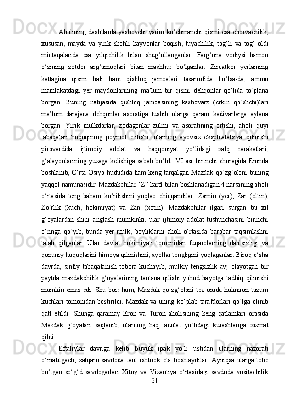         
Aholining dashtlarda yashovchi  yarim ko‘chmanchi   qismi esa chorvachilik,
xususan,   mayda   va   yirik   shohli   hayvonlar   boqish,   tuyachilik,   tog‘li   va   tog‘   oldi
mintaqalarida   esa   yilqichilik   bilan   shug‘ullanganlar.   Farg‘ona   vodiysi   hamon
o‘zining   zotdor   arg‘umoqlari   bilan   mashhur   bo‘lganlar.   Ziroatkor   yerlarning
kattagina   qismi   hali   ham   qishloq   jamoalari   tasarrufida   bo‘lsa-da,   ammo
mamlakatdagi   yer   maydonlarining   ma’lum   bir   qismi   dehqonlar   qo‘lida   to‘plana
borgan.   Buning   natijasida   qishloq   jamoasining   kashovarz   (erkin   qo‘shchi)lari
ma’lum   darajada   dehqonlar   asoratiga   tushib   ularga   qaram   kadivarlarga   aylana
borgan.   Yirik   mulkdorlar,   zodagonlar   zulmi   va   asoratining   ortishi,   aholi   quyi
tabaqalari   huquqining   poymol   etilishi,   ularning   ayovsiz   ekspluatatsiya   qilinishi
pirovardida   ijtimoiy   adolat   va   haqqoniyat   yo‘lidagi   xalq   harakatlari,
g‘alayonlarining   yuzaga   kelishiga   sabab   bo‘ldi.   VI   asr   birinchi   choragida   Eronda
boshlanib, O‘rta Osiyo hududida ham keng tarqalgan   Mazdak qo‘zg‘oloni   buning
yaqqol namunasidir. Mazdakchilar “Z” harfi bilan boshlanadigan 4 narsaning aholi
o‘rtasida   teng   baham   ko‘rilishini   yoqlab   chiqqandilar.   Zamin   (yer),   Zar   (oltin),
Zo‘rlik   (kuch,   hokimiyat)   va   Zan   (xotin).   Mazdakchilar   ilgari   surgan   bu   xil
g‘oyalardan   shini   anglash   mumkinki,   ular   ijtimoiy   adolat   tushunchasini   birinchi
o‘ringa   qo‘yib,   bunda   yer-mulk,   boyliklarni   aholi   o‘rtasida   barobar   taqsimlashni
talab   qilganlar.   Ular   davlat   hokimiyati   tomonidan   fuqarolarning   dahlsizligi   va
qonuniy huquqlarini himoya qilinishini, ayollar tengligini yoqlaganlar. Biroq o‘sha
davrda,   sinfiy   tabaqalanish   tobora   kuchayib,   mulkiy   tengsizlik   avj   olayotgan   bir
paytda   mazdakchilik   g‘oyalarining   tantana   qilishi   yohud   hayotga   tadbiq   qilinishi
mumkin  emas   edi.   Shu  bois   ham,   Mazdak   qo‘zg‘oloni   tez   orada   hukmron  tuzum
kuchlari tomonidan bostirildi. Mazdak va uning ko‘plab tarafdorlari qo‘lga olinib
qatl   etildi.   Shunga   qaramay   Eron   va   Turon   aholisining   keng   qatlamlari   orasida
Mazdak   g‘oyalari   saqlanib,   ularning   haq,   adolat   yo‘lidagi   kurashlariga   xizmat
qildi. 
Eftaliylar   davriga   kelib   Buyuk   ipak   yo‘li   ustidan   ularning   nazorati
o‘rnatilgach,   xalqaro   savdoda   faol   ishtirok   eta   boshlaydilar.   Ayniqsa   ularga   tobe
bo‘lgan   so‘g‘d   savdogarlari   Xitoy   va   Vizantiya   o‘rtasidagi   savdoda   vositachilik
21 