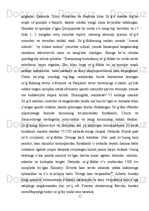         
qilganlar.   Qadimda   Xitoy,   Hindiston   va   Baqtriya   bilan   So‘g‘d   orasida   tog‘lar
orqali   so‘qmoqlar   o‘tkazilib,   daralar   ustidan   yengil   osma   ko‘priklar   tashlangan.
Shunday so‘qmoqlar o‘tgan Qorququmda bir necha o‘n ming tog‘ tasvirlari va 17
tilda   1,   5   mingdan   ortiq   yozuvlar   topilib,   ularning   salmoqli   qismini   so‘g‘d
yozuvlari   va   tasvirlari   tashkil   etadi.   So‘g‘dliklarning   ismlari   orasida   “Anaxit
izdoshi”,   “oy   ilohasi   xodimi”   yozuvlari   uchrab,   yonida   Samarqand   tangalaridagi
ramzlarni   takrorlovchi   ramz   va   tamg‘alar   chizilgan.   Shunga   ko‘ra   olimlar
quyidagicha xulosa qiladilar: “Eramizning boshidanoq so‘g‘dliklar bu yerda savdo
rabotlarini   barpo   etganlar.   Shu   bilan   birga   so‘g‘dliklar   bu   so‘qmoqlar   orqali
nafaqat   mahsulotlar,   balki   madaniy   va   diniy   dunyoqarashlarini   ham   tarqatganlar.
Chilas   ko‘prigi   yonidagi   tog‘dagi   rasmlardan   birida   bayramona   kiyingan
so‘g‘dlikning   tasviri   Afrosiyob   va   Panjikent   devor   tasvirlariga   o‘xshab,   qo‘lida
ushlab turgan isiriqdon ustida afsonaviy qanotli mavjudot parvoz etmoqda, yonida
esa   buddaviylik   stupasi   turibdi.   Shuningdek,   rasmlardaV-VI   asrlarga   mansub
So‘g‘d matolari, muhrlari va tangalaridan yaxshi ma’lum bo‘lgan ot, tasmalar bilan
o‘ralgan qanotli echkilar, hamla qilayotgan sherlar ifodalangan. So‘g‘dlar eftalitlar
imperiyasiga   kumush   kirimining   ko‘payishidan   foydalanib,   Choch   va
Semirechyega   savdogarlar   yubo-radilar   va   yangi   koloniyalar   tashkil   etadilar.
So‘g‘dning   Semirechye   va   Sintszyan   sari   yo‘naltirilgan   kolonizatsiyasi   III   asrda
boshlanib,   mazkur   harakat   VI-VIII   asrlarda   avjiga   chiqadi.   Natijada,   Buyuk   ipak
yo‘li   rivojlanib,   so‘g‘dliklar   Xitoyga   kirib   keladilar.   Ular   ipak   yo‘lining   ham
janubiy,   ham   shimoliy   tarmoqlaridan   foydalanib   u   yerlarda   deyarli   hamma   katta
vohalarni egallab yuqori darajada rivojlangan tizimli jamoa barpo etishadi. Uning
tarkibiga   o‘sha   paytda   mavjud   bo‘lgan   barcha   hunar   egalari,   kohinlar,   rohiblar,
askarlar   va   boshqalar   kirgan.   Natijada,   so‘g‘dliklar   o‘z   yurtlaridan   1500   km
uzoqlikda   bo‘lgan   Shimoliy   Xitoyda   ham   savdo   sohasida   yakka   hukmronga
aylanadilar   va   o‘z   ta’sirlarini   hatto   Tibetga   ham   tarqatadilar 20
.   Albatta,   bunday
keng qamrovli kolonizatsiya o‘lkamiz madaniyati va diniy e'tiqodlarini ham o‘zga
xalqlarga   singdirmasdan   iloji   yo‘q   edi.   Fransuz   olimlarining   fikricha,   bunday
muvaffaqiyatga turkiy-so‘g‘diy muhit asos yaratadi. 
22 