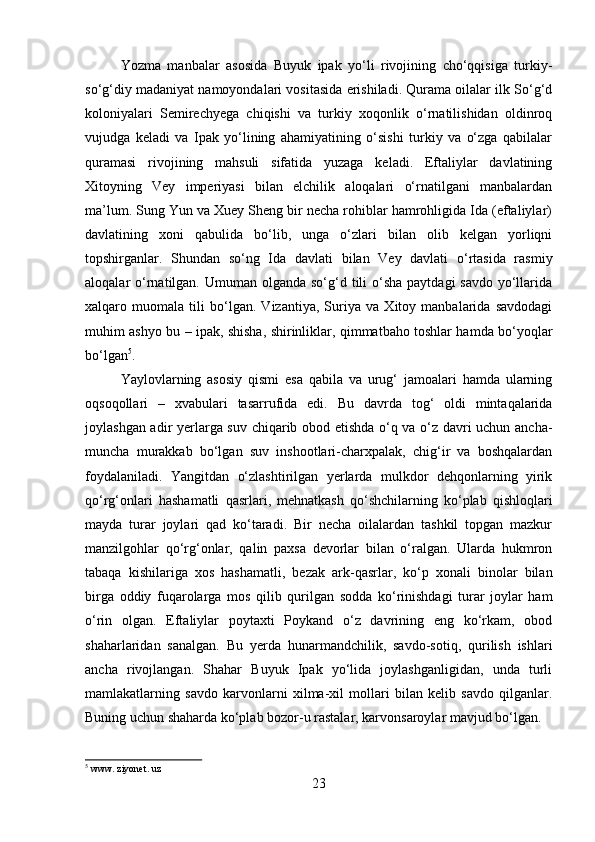         
Yozma   manbalar   asosida   Buyuk   ipak   yo‘li   rivojining   cho‘qqisiga   turkiy-
so‘g‘diy madaniyat namoyondalari vositasida erishiladi. Qurama oilalar ilk So‘g‘d
koloniyalari   Semirechyega   chiqishi   va   turkiy   xoqonlik   o‘rnatilishidan   oldinroq
vujudga   keladi   va   Ipak   yo‘lining   ahamiyatining   o‘sishi   turkiy   va   o‘zga   qabilalar
quramasi   rivojining   mahsuli   sifatida   yuzaga   keladi.   Eftaliylar   davlatining
Xitoyning   Vey   imperiyasi   bilan   elchilik   aloqalari   o‘rnatilgani   manbalardan
ma’lum. Sung Yun va Xuey Sheng bir necha rohiblar hamrohligida Ida (eftaliylar)
davlatining   xoni   qabulida   bo‘lib,   unga   o‘zlari   bilan   olib   kelgan   yorliqni
topshirganlar.   Shundan   so‘ng   Ida   davlati   bilan   Vey   davlati   o‘rtasida   rasmiy
aloqalar  o‘rnatilgan. Umuman olganda so‘g‘d tili  o‘sha  paytdagi  savdo  yo‘llarida
xalqaro   muomala   tili   bo‘lgan.   Vizantiya,   Suriya   va   Xitoy   manbalarida   savdodagi
muhim ashyo bu – ipak, shisha, shirinliklar, qimmatbaho toshlar hamda bo‘yoqlar
bo‘lgan 5
. 
Yaylovlarning   asosiy   qismi   esa   qabila   va   urug‘   jamoalari   hamda   ularning
oqsoqollari   –   xvabulari   tasarrufida   edi.   Bu   davrda   tog‘   oldi   mintaqalarida
joylashgan adir yerlarga suv chiqarib obod etishda o‘q va o‘z davri uchun ancha-
muncha   murakkab   bo‘lgan   suv   inshootlari-charxpalak,   chig‘ir   va   boshqalardan
foydalaniladi.   Yangitdan   o‘zlashtirilgan   yerlarda   mulkdor   dehqonlarning   yirik
qo‘rg‘onlari   hashamatli   qasrlari,   mehnatkash   qo‘shchilarning   ko‘plab   qishloqlari
mayda   turar   joylari   qad   ko‘taradi.   Bir   necha   oilalardan   tashkil   topgan   mazkur
manzilgohlar   qo‘rg‘onlar,   qalin   paxsa   devorlar   bilan   o‘ralgan.   Ularda   hukmron
tabaqa   kishilariga   xos   hashamatli,   bezak   ark-qasrlar,   ko‘p   xonali   binolar   bilan
birga   oddiy   fuqarolarga   mos   qilib   qurilgan   sodda   ko‘rinishdagi   turar   joylar   ham
o‘rin   olgan.   Eftaliylar   poytaxti   Poykand   o‘z   davrining   eng   ko‘rkam,   obod
shaharlaridan   sanalgan.   Bu   yerda   hunarmandchilik,   savdo-sotiq,   qurilish   ishlari
ancha   rivojlangan.   Shahar   Buyuk   Ipak   yo‘lida   joylashganligidan,   unda   turli
mamlakatlarning   savdo   karvonlarni   xilma-xil   mollari   bilan   kelib   savdo   qilganlar.
Buning uchun shaharda ko‘plab bozor-u rastalar, karvonsaroylar mavjud bo‘lgan. 
5
 www. ziyonet. uz
23 