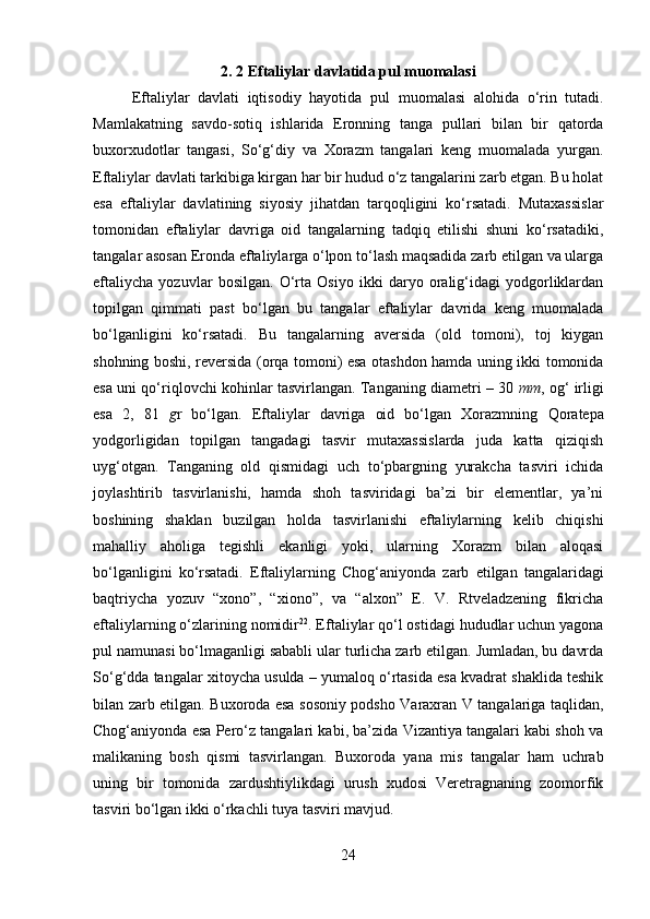         
2. 2 Eftaliylar davlatida pul muomalasi
Eftaliylar   davlati   iqtisodiy   hayotida   pul   muomalasi   alohida   o‘rin   tutadi.
Mamlakatning   savdo-sotiq   ishlarida   Eronning   tanga   pullari   bilan   bir   qatorda
buxorxudotlar   tangasi,   So‘g‘diy   va   Xorazm   tangalari   keng   muomalada   yurgan.
Eftaliylar davlati tarkibiga kirgan har bir hudud o‘z tangalarini zarb etgan. Bu holat
esa   eftaliylar   davlatining   siyosiy   jihatdan   tarqoqligini   ko‘rsatadi.   Mutaxassislar
tomonidan   eftaliylar   davriga   oid   tangalarning   tadqiq   etilishi   shuni   ko‘rsatadiki,
tangalar asosan Eronda eftaliylarga o‘lpon to‘lash maqsadida zarb etilgan va ularga
eftaliycha   yozuvlar   bosilgan.   O‘rta   Osiyo   ikki   daryo   oralig‘idagi   yodgorliklardan
topilgan   qimmati   past   bo‘lgan   bu   tangalar   eftaliylar   davrida   keng   muomalada
bo‘lganligini   ko‘rsatadi.   Bu   tangalarning   aversida   (old   tomoni),   toj   kiygan
shohning boshi, reversida (orqa tomoni) esa otashdon hamda uning ikki tomonida
esa uni qo‘riqlovchi kohinlar tasvirlangan. Tanganing diametri – 30  mm , og‘ irligi
esa   2,   81   g r   bo‘lgan.   Eftaliylar   davriga   oid   bo‘lgan   Xorazmning   Qoratepa
yodgorligidan   topilgan   tangadagi   tasvir   mutaxassislarda   juda   katta   qiziqish
uyg‘otgan.   Tanganing   old   qismidagi   uch   to‘pbargning   yurakcha   tasviri   ichida
joylashtirib   tasvirlanishi,   hamda   shoh   tasviridagi   ba’zi   bir   elementlar,   ya’ni
boshining   shaklan   buzilgan   holda   tasvirlanishi   eftaliylarning   kelib   chiqishi
mahalliy   aholiga   tegishli   ekanligi   yoki,   ularning   Xorazm   bilan   aloqasi
bo‘lganligini   ko‘rsatadi.   Eftaliylarning   Chog‘aniyon da   zarb   etilgan   tangalaridagi
baqtriycha   yozuv   “xono”,   “xiono”,   va   “alxon”   E.   V.   Rtveladzening   fikricha
eftaliylarning o‘zlarining nomidir 22
. Eftaliylar qo‘l ostidagi hududlar uchun yagona
pul namunasi bo‘lmaganligi sababli ular turlicha zarb etilgan. Jumladan, bu davrda
So‘g‘d da tangalar xitoycha usulda – yumaloq o‘rtasida esa kvadrat shaklida teshik
bilan zarb etilgan.   Buxoro da esa sosoniy podsho Varaxran V tangalariga taqlidan,
Chog‘aniyonda esa Pero‘z tangalari kabi, ba’zida Vizantiya tangalari kabi shoh va
malikaning   bosh   qismi   tasvirlangan.   Buxoroda   yana   mis   tangalar   ham   uchrab
uning   bir   tomonida   zardushtiylikdagi   urush   xudosi   Veretragnaning   zoomorfik
tasviri bo‘lgan ikki o‘rkachli tuya tasviri mavjud. 
24 