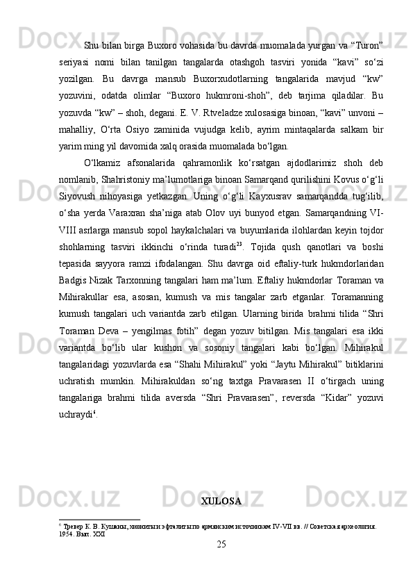         
Shu bilan birga Buxoro vohasida bu davrda muomalada yurgan va “Turon”
seriyasi   nomi   bilan   tanilgan   tangalarda   otashgoh   tasviri   yonida   “kavi”   so‘zi
yozilgan.   Bu   davrga   mansub   Buxorxudotlarning   tangalarida   mavjud   “kw”
yozuvini,   odatda   olimlar   “Buxoro   hukmroni-shoh”,   deb   tarjima   qiladilar.   Bu
yozuvda “kw” – shoh, degani. E. V. Rtveladze xulosasiga binoan, “kavi” unvoni –
mahalliy,   O‘rta   Osiyo   zaminida   vujudga   kelib,   ayrim   mintaqalarda   salkam   bir
yarim ming yil davomida xalq orasida muomalada bo‘lgan. 
O‘lkamiz   afsonalarida   qahramonlik   ko‘rsatgan   ajdodlarimiz   shoh   deb
nomlanib, Shahristoniy ma’lumotlariga binoan Samarqand qurilishini Kovus o‘g‘li
Siyovush   nihoyasiga   yetkazgan.   Uning   o‘g‘li   Kayxusrav   samarqandda   tug‘ilib,
o‘sha   yerda   Varaxran   sha’niga   atab   Olov   uyi   bunyod   etgan.   Samarqandning   VI-
VIII  asrlarga  mansub  sopol   haykalchalari  va  buyumlarida ilohlardan keyin  tojdor
shohlarning   tasviri   ikkinchi   o‘rinda   turadi 23
.   Tojida   qush   qanotlari   va   boshi
tepasida   sayyora   ramzi   ifodalangan.   Shu   davrga   oid   eftaliy-turk   hukmdorlaridan
Badgis Nizak Tarxonning tangalari ham ma’lum. Eftaliy hukmdorlar   Toraman   va
Mihirakul lar   esa,   asosan,   kumush   va   mis   tangalar   zarb   etganlar.   Toramanning
kumush   tangalari   uch   variantda   zarb   etilgan.   Ularning   birida   brahm i   tilida   “Shri
Toraman   Deva   –   yengilmas   fotih”   degan   yozuv   bitilgan.   Mis   tangalari   esa   ikki
variantda   bo‘lib   ular   kushon   va   sosoniy   tangalari   kabi   bo‘lgan.   Mihirakul
tangalaridagi yozuvlarda esa   “Shahi Mihirakul”   yoki   “Jaytu Mihirakul”   bitiklarini
uchratish   mumkin.   Mihirakuldan   so‘ng   taxtga   Pravarasen   II   o‘tirgach   uning
tangalariga   brahmi   tilida   aversda   “Shri   Pravarasen” ,   reversda   “Kidar”   yozuvi
uchraydi 6
. 
XULOSA
6
 Тревер К. В. Кушаны, хиониты и эфталиты по армянским источникам  IV - VII  вв. // Советская археология. 
1954. Вып. XXI
25 