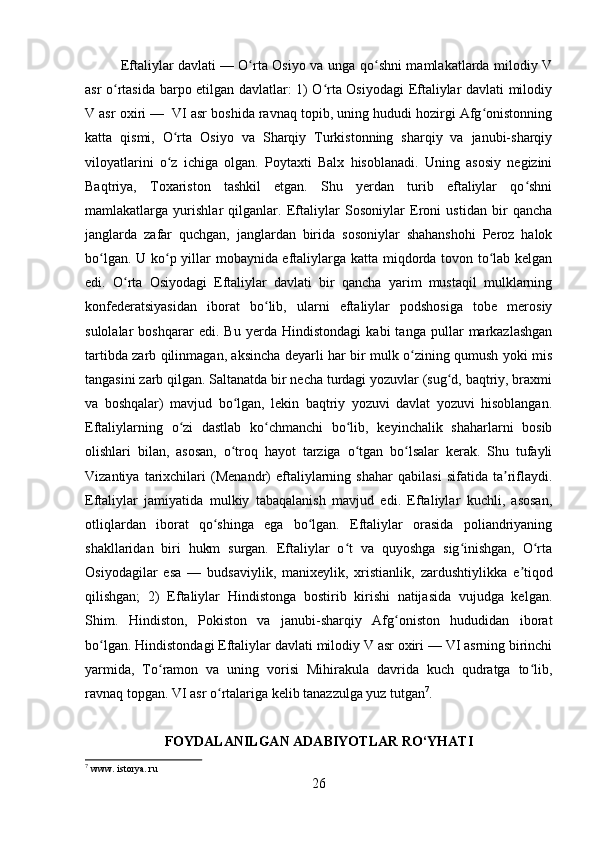         
Eftaliylar davlati   — O rta Osiyo va unga qo shni mamlakatlarda milodiy Vʻ ʻ
asr o rtasida barpo etilgan davlatlar: 1) O rta Osiyodagi Eftaliylar davlati milodiy	
ʻ ʻ
V asr oxiri —  VI asr boshida ravnaq topib, uning hududi hozirgi Afg onistonning	
ʻ
katta   qismi,   O rta   Osiyo   va   Sharqiy   Turkistonning   sharqiy   va   janubi-sharqiy	
ʻ
viloyatlarini   o z   ichiga   olgan.   Poytaxti   Balx   hisoblanadi.   Uning   asosiy   negizini
ʻ
Baqtriya,   Toxariston   tashkil   etgan.   Shu   yerdan   turib   eftaliylar   qo shni	
ʻ
mamlakatlarga   yurishlar   qilganlar.   Eftaliylar   Sosoniylar   Eroni   ustidan   bir   qancha
janglarda   zafar   quchgan,   janglardan   birida   sosoniylar   shahanshohi   Peroz   halok
bo lgan. U ko p yillar mobaynida eftaliylarga katta miqdorda tovon to lab kelgan	
ʻ ʻ ʻ
edi.   O rta   Osiyodagi   Eftaliylar   davlati   bir   qancha   yarim   mustaqil   mulklarning	
ʻ
konfederatsiyasidan   iborat   bo lib,   ularni   eftaliylar   podshosiga   tobe   merosiy	
ʻ
sulolalar   boshqarar   edi.   Bu   yerda   Hindistondagi   kabi   tanga   pullar   markazlashgan
tartibda zarb qilinmagan, aksincha deyarli har bir mulk o zining qumush yoki mis	
ʻ
tangasini zarb qilgan. Saltanatda bir necha turdagi yozuvlar (sug d, baqtriy, braxmi	
ʻ
va   boshqalar)   mavjud   bo lgan,   lekin   baqtriy   yozuvi   davlat   yozuvi   hisoblangan.	
ʻ
Eftaliylarning   o zi   dastlab   ko chmanchi   bo lib,   keyinchalik   shaharlarni   bosib	
ʻ ʻ ʻ
olishlari   bilan,   asosan,   o troq   hayot   tarziga   o tgan   bo lsalar   kerak.   Shu   tufayli	
ʻ ʻ ʻ
Vizantiya   tarixchilari   (Menandr)   eftaliylarning   shahar   qabilasi   sifatida   ta riflaydi.	
ʼ
Eftaliylar   jamiyatida   mulkiy   tabaqalanish   mavjud   edi.   Eftaliylar   kuchli,   asosan,
otliqlardan   iborat   qo shinga   ega   bo lgan.   Eftaliylar   orasida   poliandriyaning	
ʻ ʻ
shakllaridan   biri   hukm   surgan.   Eftaliylar   o t   va   quyoshga   sig inishgan,   O rta	
ʻ ʻ ʻ
Osiyodagilar   esa   —   budsaviylik,   manixeylik,   xristianlik,   zardushtiylikka   e tiqod	
ʼ
qilishgan;   2)   Eftaliylar   Hindistonga   bostirib   kirishi   natijasida   vujudga   kelgan.
Shim.   Hindiston,   Pokiston   va   janubi-sharqiy   Afg oniston   hududidan   iborat	
ʻ
bo lgan. Hindistondagi Eftaliylar davlati milodiy V asr oxiri — VI asrning birinchi	
ʻ
yarmida,   To ramon   va   uning   vorisi   Mihirakula   davrida   kuch   qudratga   to lib,	
ʻ ʻ
ravnaq topgan. VI asr o rtalariga kelib tanazzulga yuz tutgan	
ʻ 7
. 
FOYDALANILGAN ADABIYOTLAR RO‘YHATI
7
 www. istorya. ru
26 