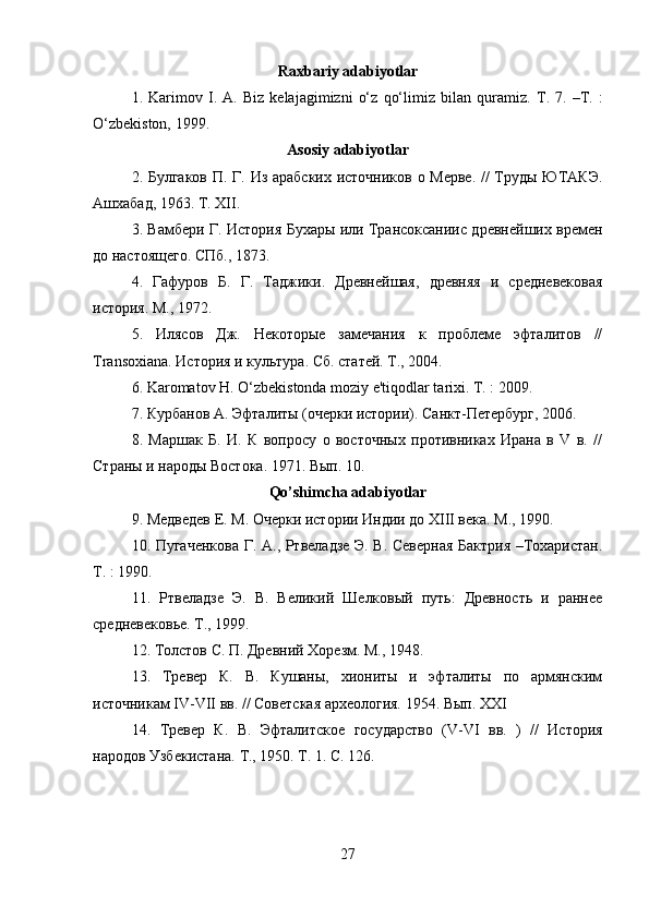         
Raxbariy adabiyotlar
1.   Karimov   I.   A.   Biz   kelajagimizni   o‘z   qo‘limiz   bilan   quramiz.   T.   7.   –T.   :
O‘zbekiston, 1999. 
Asosiy adabiyotlar
2. Булгаков П. Г. Из арабских источников о Мерве. // Труды ЮТАКЭ.
Ашхабад, 1963. Т. XII. 
3. Вамбери Г. История Бухары или Трансоксаниис древнейших времен
до настоящего. СПб., 1873. 
4.   Гафуров   Б.   Г.   Таджики.   Древнейшая,   древняя   и   средневековая
история. М., 1972. 
5.   Илясов   Дж.   Некоторые   замечания   к   проблеме   эфталитов   //
Transoxiana. История и культура. Сб. статей. Т., 2004. 
6.  Karomatov H. O‘zbekistonda moziy e'tiqodlar tarixi. T. : 2009. 
7. Курбанов А. Эфталиты (очерки истории). Санкт-Петербург, 2006. 
8.   Маршак   Б.   И.   К   вопросу   о   восточных   противниках   Ирана   в   V   в.   //
Страны и народы Востока. 1971. Вып. 10. 
Qo’shimcha adabiyotlar
9. Медведев Е. М. Очерки истории Индии до XIII века. М., 1990. 
10. Пугаченкова Г. А., Ртвеладзе Э. В. Северная Бактрия –Тохаристан.
Т. : 1990. 
11.   Ртвеладзе   Э.   В.   Великий   Шелковый   путь:   Древность   и   раннее
средневековье. Т., 1999. 
12. Толстов С. П. Древний Хорезм. М., 1948. 
13.   Тревер   К.   В.   Кушаны,   хиониты   и   эфталиты   по   армянским
источникам IV-VII вв. // Советская археология. 1954. Вып. XXI 
14.   T ревер   К.   В.   Эфталитское   государство   ( V - VI   вв.   )   //   История
народов Узбекистана.  Т., 1950. Т. 1. С. 126. 
27 
