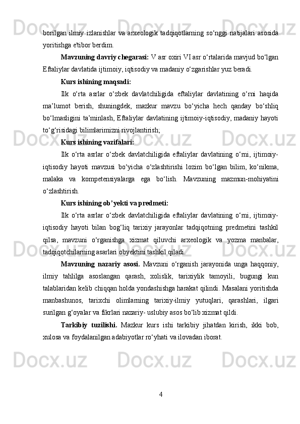         
borilgan   ilmiy   izlanishlar   va   arxeologik   tadqiqotlarning   so‘nggi   natijalari   asosida
yoritishga e'tibor berdim. 
Mavzuning davriy chegarasi:  V asr oxiri VI asr o‘rtalarida mavjud bo‘lgan
Eftaliylar davlatida  ijtimoiy, iqtisodiy va madaniy o‘zgarishlar yuz beradi. 
Kurs ishining maqsadi:  
Ilk   o‘rta   asrlar   o‘zbek   davlatchiligida   eftaliylar   davlatining   o‘rni   haqida
ma’lumot   berish ,   shuningdek,   mazkur   mavzu   bo‘yicha   hech   qanday   bo‘shliq
bo‘lmasligini  ta’minlash,   Eftaliylar   davlatining ijtimoiy-iqtisodiy,  madaniy  hayoti
to‘g‘risidagi bilimlarimizni rivojlantirish;
Kurs ishining vazifalari:
Ilk   o‘rta   asrlar   o‘zbek   davlatchiligida   eftaliylar   davlatining   o‘rni,   ijtimoiy-
iqtisodiy   hayoti   mavzusi   bo‘yicha   o‘zlashtirishi   lozim   bo‘lgan   bilim,   ko‘nikma,
malaka   va   kompetensiyalarga   ega   bo‘lish.   Mavzuning   mazmun-mohiyatini
o‘zlashtirish. 
Kurs ishining ob’yekti va predmeti:
Ilk   o‘rta   asrlar   o‘zbek   davlatchiligida   eftaliylar   davlatining   o‘rni,   ijtimoiy-
iqtisodiy   hayoti   bilan   bog‘liq   tarixiy   jarayonlar   tadqiqotning   predmetini   tashkil
qilsa,   mavzuni   o‘rganishga   xizmat   qiluvchi   arxeologik   va   yozma   manbalar,
tadqiqotchilarning asarlari obyektini tashkil qiladi. 
Mavzuning   nazariy   asosi.   Mavzuni   o‘rganish   jarayonida   unga   haqqoniy,
ilmiy   tahlilga   asoslangan   qarash,   xolislik,   tarixiylik   tamoyili,   bugungi   kun
talablaridan kelib chiqqan holda yondashishga harakat qilindi. Masalani yoritishda
manbashunos,   tarixchi   olimlarning   tarixiy-ilmiy   yutuqlari,   qarashlari,   ilgari
surilgan g‘oyalar va fikrlari nazariy- uslubiy asos bo‘lib xizmat qildi. 
Tarkibiy   tuzilishi.   Mazkur   kurs   ishi   tarkibiy   jihatdan   kirish,   ikki   bob,
xulosa va foydalanilgan adabiyotlar ro‘yhati va ilovadan iborat. 
4 