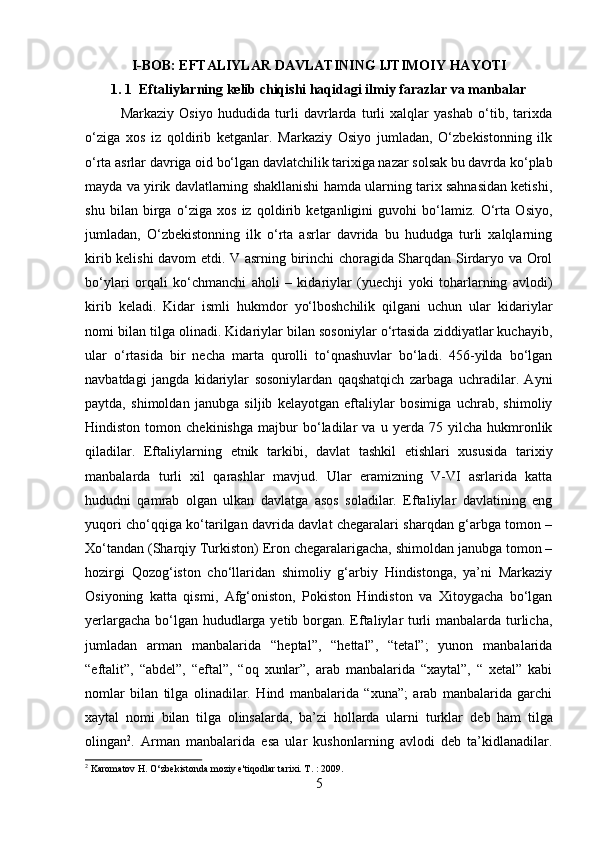         
I-BOB: EFTALIYLAR DAVLATINING IJTIMOIY HAYOTI
1. 1  Eftaliylarning kelib chiqishi haqidagi ilmiy farazlar va manbalar
Markaziy   Osiyo   hududida   turli   davrlarda   turli   xalqlar   yashab   o‘tib,   tarixda
o‘ziga   xos   iz   qoldirib   ketganlar.   Markaziy   Osiyo   jumladan,   O‘zbekistonning   ilk
o‘rta asrlar davriga oid bo‘lgan davlatchilik tarixiga nazar solsak bu davrda ko‘plab
mayda va yirik davlatlarning shakllanishi hamda ularning tarix sahnasidan ketishi,
shu   bilan   birga   o‘ziga   xos   iz   qoldirib   ketganligini   guvohi   bo‘lamiz.   O‘rta   Osiyo,
jumladan,   O‘zbekistonning   ilk   o‘rta   asrlar   davrida   bu   hududga   turli   xalqlarning
kirib kelishi davom etdi. V asrning birinchi choragida Sharqdan Sirdaryo va Orol
bo‘ylari   orqali   ko‘chmanchi   aholi   –   kidariylar   (yuechji   yoki   toharlarning   avlodi)
kirib   keladi.   Kidar   ismli   hukmdor   yo‘lboshchilik   qilgani   uchun   ular   kidariylar
nomi bilan tilga olinadi. Kidariylar bilan sosoniylar o‘rtasida ziddiyatlar kuchayib,
ular   o‘rtasida   bir   necha   marta   qurolli   to‘qnashuvlar   bo‘ladi.   456-yilda   bo‘lgan
navbatdagi   jangda   kidariylar   sosoniylardan   qaqshatqich   zarbaga   uchradilar.   Ayni
paytda,   shimoldan   janubga   siljib   kelayotgan   eftaliylar   bosimiga   uchrab,   shimoliy
Hindiston   tomon   chekinishga   majbur   bo‘ladilar   va   u   yerda   75   yilcha   hukmronlik
qiladilar.   Eftaliylarning   etnik   tarkibi,   davlat   tashkil   etishlari   xususida   tarixiy
manbalarda   turli   xil   qarashlar   mavjud.   Ular   eramizning   V-VI   asrlarida   katta
hududni   qamrab   olgan   ulkan   davlatga   asos   soladilar.   Eftaliylar   davlatining   eng
yuqori cho‘qqiga ko‘tarilgan davrida davlat chegaralari sharqdan g‘arbga tomon –
Xo‘tandan (Sharqiy Turkiston) Eron chegaralarigacha, shimoldan janubga tomon –
hozirgi   Qozog‘iston   cho‘llaridan   shimoliy   g‘arbiy   Hindistonga,   ya’ni   Markaziy
Osiyoning   katta   qismi,   Afg‘oniston,   Pokiston   Hindiston   va   Xitoygacha   bo‘lgan
yerlargacha bo‘lgan hududlarga yetib borgan. Eftaliylar turli manbalarda turlicha,
jumladan   arman   manbalarida   “heptal”,   “hettal”,   “tetal”;   yunon   manbalarida
“eftalit”,   “abdel”,   “eftal”,   “oq   xunlar”,   arab   manbalarida   “xaytal”,   “   xetal”   kabi
nomlar   bilan   tilga   olinadilar.   Hind   manbalarida   “xuna”;   arab   manbalarida   garchi
xaytal   nomi   bilan   tilga   olinsalarda,   ba’zi   hollarda   ularni   turklar   deb   ham   tilga
olingan 2
.   Arman   manbalarida   esa   ular   kushonlarning   avlodi   deb   ta’kidlanadilar.
2
 Karomatov H. O‘zbekistonda moziy e'tiqodlar tarixi. T. : 2009.
5 