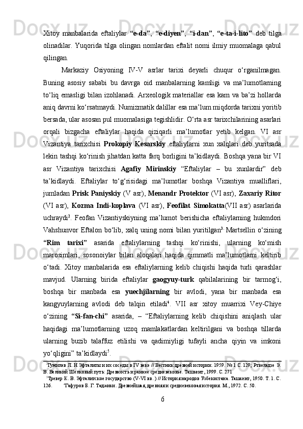         
Xitoy   manbalarida   eftaliylar   “e-da” ,   “e-diyen” ,   “i-dan” ,   “e-ta-i-lito”   deb   tilga
olinadilar. Yuqorida tilga olingan nomlardan eftalit  nomi  ilmiy muomalaga qabul
qilingan. 
Markaziy   Osiyoning   IV-V   asrlar   tarixi   deyarli   chuqur   o‘rganilmagan.
Buning   asosiy   sababi   bu   davrga   oid   manbalarning   kamligi   va   ma’lumotlarning
to‘liq emasligi bilan izohlanadi. Arxeologik materiallar esa kam va ba’zi hollarda
aniq davrni ko‘rsatmaydi. Numizmatik dalillar esa ma’lum miqdorda tarixni yoritib
bersada, ular asosan pul muomalasiga tegishlidir. O‘rta asr tarixchilarining asarlari
orqali   bizgacha   eftaliylar   haqida   qiziqarli   ma’lumotlar   yetib   kelgan.   VI   asr
Vizantiya   tarixchisi   Prokopiy   Kesarskiy   eftaliylarni   xun   xalqlari   deb   yuritsada
lekin tashqi ko‘rinish jihatdan katta farq borligini ta’kidlaydi. Boshqa yana bir VI
asr   Vizantiya   tarixchisi   Agafiy   Mirinskiy   “Eftaliylar   –   bu   xunlardir”   deb
ta’kidlaydi.   Eftaliylar   to‘g‘risidagi   ma’lumotlar   boshqa   Vizantiya   mualliflari,
jumladan   Prisk Paniyskiy   (V asr),   Menandr Protektor   (VI  asr),   Zaxariy Ritor
(VI   asr),   Kozma   Indi-koplava   (VI   asr),   Feofilat   Simokatta (VII   asr)   asarlarida
uchraydi 2
.   Feofan   Vizantiyskiyning   ma’lumot   berishicha   eftaliylarning   hukmdori
Vahshunvor  Eftalon  bo‘lib,  xalq  uning  nomi  bilan  yuritilgan 3.  
Martsellin  o‘zining
“Rim   tarixi”   asarida   eftaliylarning   tashqi   ko‘rinishi,   ularning   ko‘mish
marosimlari,   sosonoiylar   bilan   aloqalari   haqida   qimmatli   ma’lumotlarni   keltirib
o‘tadi.   Xitoy   manbalarida   esa   eftaliylarning   kelib   chiqishi   haqida   turli   qarashlar
mavjud.   Ularning   birida   eftaliylar   gaogyuy-turk   qabilalarining   bir   tarmog‘i,
boshqa   bir   manbada   esa   yuechjilarning   bir   avlodi,   yana   bir   manbada   esa
kangyuylarning   avlodi   deb   talqin   etiladi 4
.   VII   asr   xitoy   muarrixi   Vey-Chiye
o‘zining   “Si-fan-chi”   asarida,   –   “Eftaliylarning   kelib   chiqishini   aniqlash   ular
haqidagi   ma’lumotlarning   uzoq   mamlakatlardan   keltirilgani   va   boshqa   tillarda
ularning   buzib   talaffuz   etilishi   va   qadimiyligi   tufayli   ancha   qiyin   va   imkoni
yo‘qligini” ta’kidlaydi 5
. 
   2
Гумилeв Л. Н Эфталиты и их соседы в IV веке // Вестник древней истории. 1959. № 1 С. 129; Ртвеладзе Э.
В. Великий Шелковый путь: Древность и раннее средневековье. Ташкент, 1999. С. 271 
   3
Tревер К. В. Эфталитское государство (V-VI вв. ) // История народов Узбекистана. Ташкент, 1950. Т. 1. С.
126.          4
Гафуров Б. Г. Таджики. Древнейшая, древняя и средневековая история. М., 1972. С. 50. 
6 