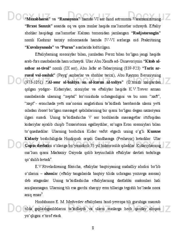         
“Maxabhorat”   va   “Ramayana”   hamda   VI   asr   hind   astronomi   Varaxamixirning
“Brxat   Samxit”   asarida   oq   va   qora   xunlar   haqida   ma’lumotlar   uchraydi.   Eftaliy
shohlar   haqidagi   ma’lumotlar   Kalxan   tomonidan   jamlangan   “Radjatarangin”
nomli   Kashmir   tarixiy   solnomasida   hamda   IV-VI   asrlarga   oid   Prakritining
“Kuvalayamala”  va  “Puran”  asarlarida keltirilgan. 
Eftaliylarning   sosoniylar   bilan,   jumladan   Peroz   bilan   bo‘lgan   jangi   haqida
arab-fors manbalarida ham uchraydi. Ular Abu Xanifa ad- Dinavoriynin  “Kitab al-
axbar   at-tival”   nomli   (IX   asr),   Abu   Jafar   at-Tabariyning   (839-923)   “Tarix   ar-
rusul   val-muluk”   (Payg‘   ambarlar   va   shohlar   tarixi),   Abu   Rayxon   Beruniyning
(973-1051)   “Al-asar   al-bakiya   an   al-kurun   al-xaliya”   (O‘tmish   xalqlardan
qolgan   yodgor-   Kidariylar,   xioniylar   va   eftaliylar   haqida   K.V.Trever   arman
manbalarida   ularning   “xeptal”   ko‘rinishida   uchraganligini   va   bu   nom   “xaft”,
“xapt”-   eronchada   yetti   ma’nosini   anglatishini   ta’kidlash   barobarida   ularni   yetti
oiladan iborat bo‘lgan massaget  qabilalarining bir qismi bo‘lgan degan nazariyani
ilgari   suradi.   Uning   ta’kidlashicha   V   asr   boshlarida   massagetlar   ittifoqidan
kidariylar   ajralib   chiqib   Toxaristonni   egallaydilar,   so‘ngra   Eron   sosoniylari   bilan
to‘qnashadilar.   Ularning   boshchisi   Kidar   vafot   etgach   uning   o‘g‘li   Kunxas
Kidariy   boshchiligida   Hindiqush   orqali   Gandharaga   (Peshavor)   ketadilar.   Ular
Gupta davlati ni o‘zlariga bo‘ysundirib 75 yil hukmronlik qiladilar. Kidariylarning
ma’lum   qismi   Markaziy   Osiyoda   qolib   keyinchalik   eftaliylar   davlati   tarkibiga
qo‘shilib ketadi 6
. 
E.V.Rtveladzening   fikricha,   eftaliylar   baqtriyaning   mahalliy   aholisi   bo‘lib
o‘zlarini   –   alxon lar   (eftaliy   tangalarida   baqtriy   tilida   uchragan   yozuvga   asosan)
deb   ataganlar.   Uning   ta’kidlashicha   eftaliylarning   dastlabki   makonlari   hali
aniqlanmagan. Ularning tili esa garchi sharqiy eron tillariga tegishli bo‘lsada nomi
aniq emas 7
. 
Hindshunos E. M. Medvedev eftaliylarni hind-yevropa tili guruhiga mansub
tilda   gaplashganliklarini   ta’kidlaydi   va   ularni   xunlarga   hech   qanday   aloqasi
yo‘qligini e’tirof etadi. 
8 