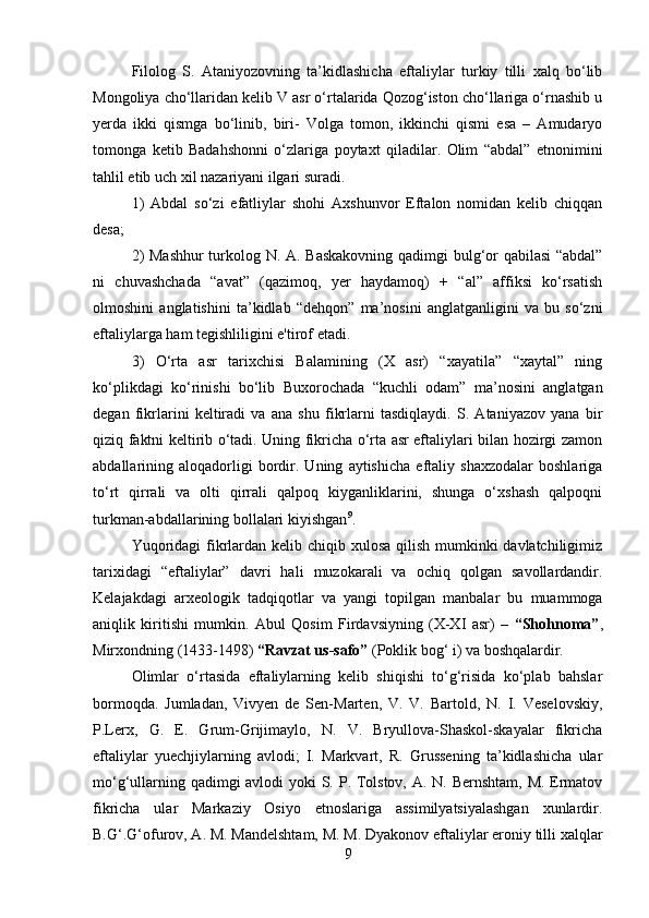         
Filolog   S.   Ataniyozovning   ta’kidlashicha   eftaliylar   turkiy   tilli   xalq   bo‘lib
Mongoliya cho‘llaridan kelib V asr o‘rtalarida Qozog‘iston cho‘llariga o‘rnashib u
yerda   ikki   qismga   bo‘linib,   biri-   Volga   tomon,   ikkinchi   qismi   esa   –   Amudaryo
tomonga   ketib   Badahshonni   o‘zlariga   poytaxt   qiladilar.   Olim   “abdal”   etnonimini
tahlil etib uch xil nazariyani ilgari suradi. 
1)   Abdal   so‘zi   efatliylar   shohi   Axshunvor   Eftalon   nomidan   kelib   chiqqan
desa; 
2) Mashhur  turkolog N. A. Baskakovning qadimgi bulg‘or qabilasi “abdal”
ni   chuvashchada   “avat”   (qazimoq,   yer   haydamoq)   +   “al”   affiksi   ko‘rsatish
olmoshini   anglatishini   ta’kidlab   “dehqon”   ma’nosini   anglatganligini   va   bu   so‘zni
eftaliylarga ham tegishliligini e'tirof etadi. 
3)   O‘rta   asr   tarixchisi   Balamining   (X   asr)   “xayatila”   “xaytal”   ning
ko‘plikdagi   ko‘rinishi   bo‘lib   Buxorochada   “kuchli   odam”   ma’nosini   anglatgan
degan   fikrlarini   keltiradi   va   ana   shu   fikrlarni   tasdiqlaydi.   S.   Ataniyazov   yana   bir
qiziq faktni keltirib o‘tadi. Uning fikricha o‘rta asr eftaliylari bilan hozirgi zamon
abdallarining   aloqadorligi   bordir.   Uning   aytishicha   eftaliy   shaxzodalar   boshlariga
to‘rt   qirrali   va   olti   qirrali   qalpoq   kiyganliklarini,   shunga   o‘xshash   qalpoqni
turkman-abdallarining bollalari kiyishgan 9
. 
Yuqoridagi  fikrlardan kelib chiqib xulosa qilish mumkinki davlatchiligimiz
tarixidagi   “eftaliylar”   davri   hali   muzokarali   va   ochiq   qolgan   savollardandir.
Kelajakdagi   arxeologik   tadqiqotlar   va   yangi   topilgan   manbalar   bu   muammoga
aniqlik   kiritishi   mumkin.   Abul   Qosim   Firdavsiyning   (X-XI   asr)   –   “Shohnoma” ,
Mirxondning (1433-1498)  “Ravzat us-safo”  (Poklik bog‘ i) va boshqalardir. 
Olimlar   o‘rtasida   eftaliylarning   kelib   shiqishi   to‘g‘risida   ko‘plab   bahslar
bormoqda.   Jumladan,   Vivyen   de   Sen-Marten,   V.   V.   Bartold,   N.   I.   Veselovskiy,
P.Lerx,   G.   E.   Grum-Grijimaylo,   N.   V.   Bryullova-Shaskol-skayalar   fikricha
eftaliylar   yuechjiylarning   avlodi;   I.   Markvart,   R.   Grussening   ta’kidlashicha   ular
mo‘g‘ullarning qadimgi  avlodi  yoki  S. P. Tolstov, A. N. Bernshtam, M. Ermatov
fikricha   ular   Markaziy   Osiyo   etnoslariga   assimilyatsiyalashgan   xunlardir.
B.G‘.G‘ofurov, A. M. Mandelshtam, M. M. Dyakonov eftaliylar eroniy tilli xalqlar
9 