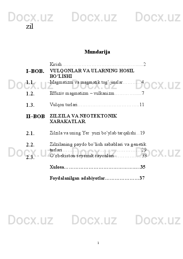 zil
Mundarija
Kirish ………………………………………......2
I – BOB. VULQONLAR VA ULARNING HOSIL 
B O’ LISHI
1.1. Magmatizm va magmatik tog‘ jinslar……….. . 4
1.2. Effuziv magmatizm – vulkanizm……… …... ... 7
1.3. Vulqon turlari…………………………… …. .1 1
II–BOB ZILZILA VA NEOTEKTONIK 
XARAKATLAR.
2.1 . Zilzila  va uning Yer  yuzi bo‘ylab tarqalishi .. . 19
2.2.
2.3.Zilzilaning	 paydo bo‘lish 	sabablari	 va genetik 	
turlari………………………………………29
O’zbekiston seysmik rayonlari…………….33
Xulosa… ………………………………….….35
Foydalanilgan adabiyotlar …………………37
1
