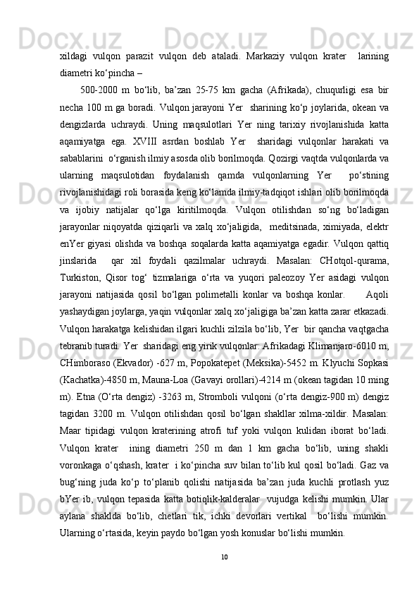 xildagi   vulqon   parazit   vulqon   deb   ataladi.   Markaziy   vulqon   krater     larining
diametri ko‘pincha –
500-2000   m   bo‘lib,   ba’zan   25-75   km   gacha   (Afrikada),   chuqurligi   esa   bir
necha 100 m  ga boradi. Vulqon jarayoni  Yer    sharining ko‘p joylarida, okean va
dengizlarda   uchraydi.   Uning   maqsulotlari   Yer   ning   tarixiy   rivojlanishida   katta
aqamiyatga   ega.   XVIII   asrdan   boshlab   Yer     sharidagi   vulqonlar   harakati   va
sabablarini  o‘rganish ilmiy asosda olib borilmoqda. Qozirgi vaqtda vulqonlarda va
ularning   maqsulotidan   foydalanish   qamda   vulqonlarning   Yer     po‘stining
rivojlanishidagi roli borasida keng ko‘lamda ilmiy-tadqiqot ishlari olib borilmoqda
va   ijobiy   natijalar   qo‘lga   kiritilmoqda.   Vulqon   otilishdan   so‘ng   bo‘ladigan
jarayonlar   niqoyatda   qiziqarli   va   xalq   xo‘jaligida,     meditsinada,   ximiyada,   elektr
enYer  giyasi  olishda  va boshqa  soqalarda katta aqamiyatga  egadir. Vulqon qattiq
jinslarida     qar   xil   foydali   qazilmalar   uchraydi.   Masalan:   CHotqol-qurama,
Turkiston,   Qisor   tog‘   tizmalariga   o‘rta   va   yuqori   paleozoy   Yer   asidagi   vulqon
jarayoni   natijasida   qosil   bo‘lgan   polimetalli   konlar   va   boshqa   konlar.           Aqoli
yashaydigan joylarga, yaqin vulqonlar xalq xo‘jaligiga ba’zan katta zarar etkazadi.
Vulqon harakatga kelishidan ilgari kuchli zilzila bo‘lib, Yer  bir qancha vaqtgacha
tebranib turadi. Yer  sharidagi eng yirik vulqonlar: Afrikadagi Klimanjaro-6010 m,
CHimboraso (Ekvador) -627 m, Popokatepet (Meksika)-5452 m. Klyuchi Sopkasi
(Kachatka)-4850 m, Mauna-Loa (Gavayi orollari)-4214 m (okean tagidan 10 ming
m). Etna (O‘rta dengiz)  -3263 m, Stromboli  vulqoni  (o‘rta dengiz-900 m)  dengiz
tagidan   3200   m.   Vulqon   otilishdan   qosil   bo‘lgan   shakllar   xilma-xildir.   Masalan:
Maar   tipidagi   vulqon   kraterining   atrofi   tuf   yoki   vulqon   kulidan   iborat   bo‘ladi.
Vulqon   krater     ining   diametri   250   m   dan   1   km   gacha   bo‘lib,   uning   shakli
voronkaga o‘qshash, krater   i ko‘pincha suv bilan to‘lib kul qosil bo‘ladi. Gaz va
bug‘ning   juda   ko‘p   to‘planib   qolishi   natijasida   ba’zan   juda   kuchli   protlash   yuz
bYer   ib,   vulqon   tepasida   katta   botiqlik-kalderalar     vujudga   kelishi   mumkin.   Ular
aylana   shaklda   bo‘lib,   chetlari   tik,   ichki   devorlari   vertikal     bo‘lishi   mumkin.
Ularning o‘rtasida, keyin paydo bo‘lgan yosh konuslar bo‘lishi mumkin.
10