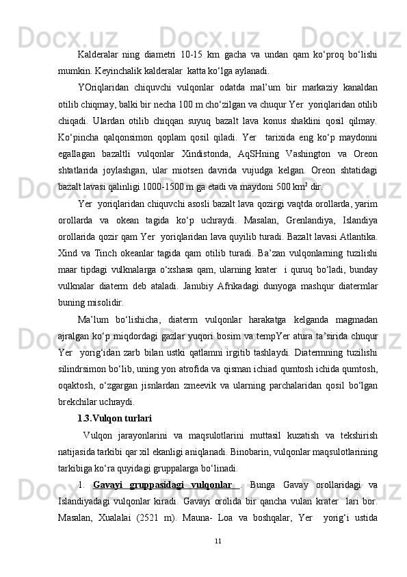 Kalderalar   ning   diametri   10-15   km   gacha   va   undan   qam   ko‘proq   bo‘lishi
mumkin. Keyinchalik kalderalar  katta ko‘lga aylanadi.
YOriqlaridan   chiquvchi   vulqonlar   odatda   mal’um   bir   markaziy   kanaldan
otilib chiqmay, balki bir necha 100 m cho‘zilgan va chuqur Yer  yoriqlaridan otilib
chiqadi.   Ulardan   otilib   chiqqan   suyuq   bazalt   lava   konus   shaklini   qosil   qilmay.
Ko‘pincha   qalqonsimon   qoplam   qosil   qiladi.   Yer     tarixida   eng   ko‘p   maydonni
egallagan   bazaltli   vulqonlar   Xindistonda,   AqSHning   Vashington   va   Oreon
shtatlarida   joylashgan,   ular   miotsen   davrida   vujudga   kelgan.   Oreon   shtatidagi
bazalt lavasi qalinligi 1000-1500 m ga etadi va maydoni 500 km 2
 dir. 
Yer  yoriqlaridan chiquvchi asosli bazalt lava qozirgi vaqtda orollarda, yarim
orollarda   va   okean   tagida   ko‘p   uchraydi.   Masalan,   Grenlandiya,   Islandiya
orollarida qozir qam Yer   yoriqlaridan lava quyilib turadi. Bazalt lavasi Atlantika.
Xind   va   Tinch   okeanlar   tagida   qam   otilib   turadi.   Ba’zan   vulqonlarning   tuzilishi
maar   tipdagi   vulknalarga   o‘xshasa   qam,   ularning   krater     i   quruq   bo‘ladi,   bunday
vulknalar   diaterm   deb   ataladi.   Janubiy   Afrikadagi   dunyoga   mashqur   diatermlar
buning misolidir.
Ma’lum   bo‘lishicha,   diaterm   vulqonlar   harakatga   kelganda   magmadan
ajralgan   ko‘p   miqdordagi   gazlar   yuqori   bosim   va   tempYer   atura   ta’sirida   chuqur
Yer     yorig‘idan   zarb   bilan   ustki   qatlamni   irgitib   tashlaydi.   Diatermning   tuzilishi
silindrsimon bo‘lib, uning yon atrofida va qisman ichiad qumtosh ichida qumtosh,
oqaktosh,   o‘zgargan   jisnlardan   zmeevik   va   ularning   parchalaridan   qosil   bo‘lgan
brekchilar uchraydi.
1.3. Vul qon  turlari 
  Vulqon   jarayonlarini   va   maqsulotlarini   muttasil   kuzatish   va   tekshirish
natijasida tarkibi qar xil ekanligi aniqlanadi. Binobarin, vulqonlar maqsulotlarining
tarkibiga ko‘ra quyidagi gruppalarga bo‘linadi. 
1.   Gavayi   gruppasidagi   vulqonlar   .   Bunga   Gavay   orollaridagi   va
Islandiyadagi   vulqonlar   kiradi.   Gavayi   orolida   bir   qancha   vulan   krater     lari   bor.
Masalan,   Xualalai   (2521   m).   Mauna-   Loa   va   boshqalar,   Yer     yorig‘i   ustida
11