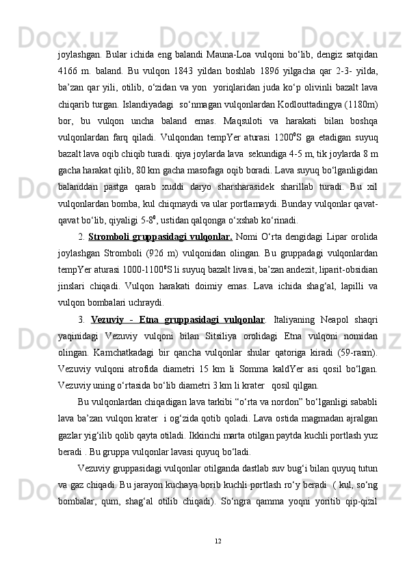 joylashgan.   Bular   ichida   eng   balandi   Mauna-Loa   vulqoni   bo‘lib,   dengiz   satqidan
4166   m.   baland.   Bu   vulqon   1843   yildan   boshlab   1896   yilgacha   qar   2-3-   yilda,
ba’zan  qar   yili,   otilib,  o‘zidan  va   yon     yoriqlaridan   juda  ko‘p  olivinli   bazalt   lava
chiqarib turgan. Islandiyadagi  so‘nmagan vulqonlardan Kodlouttadingya (1180m)
bor,   bu   vulqon   uncha   baland   emas.   Maqsuloti   va   harakati   bilan   boshqa
vulqonlardan   farq   qiladi.   Vulqondan   tempYer   aturasi   1200 0
S   ga   etadigan   suyuq
bazalt lava oqib chiqib turadi. qiya joylarda lava  sekundiga 4-5 m, tik joylarda 8 m
gacha harakat qilib, 80 km gacha masofaga oqib boradi. Lava suyuq bo‘lganligidan
balanddan   pastga   qarab   xuddi   daryo   sharsharasidek   sharillab   turadi.   Bu   xil
vulqonlardan bomba, kul chiqmaydi va ular portlamaydi. Bunday vulqonlar qavat-
qavat bo‘lib, qiyaligi 5-8 0
, ustidan qalqonga o‘xshab ko‘rinadi.
2.   Stromboli   gruppasidagi   vulqonlar.   Nomi   O‘rta   dengidagi   Lipar   orolida
joylashgan   Stromboli   (926   m)   vulqonidan   olingan.   Bu   gruppadagi   vulqonlardan
tempYer aturasi 1000-1100 0
S li suyuq bazalt livasi, ba’zan andezit, liparit-obsidian
jinslari   chiqadi.   Vulqon   harakati   doimiy   emas.   Lava   ichida   shag‘al,   lapilli   va
vulqon bombalari uchraydi.
3.   Vezuviy   -   Etna   gruppasidagi   vulqonlar .   Italiyaning   Neapol   shaqri
yaqinidagi   Vezuviy   vulqoni   bilan   Sitsiliya   orolidagi   Etna   vulqoni   nomidan
olingan.   Kamchatkadagi   bir   qancha   vulqonlar   shular   qatoriga   kiradi   (59-rasm).
Vezuviy   vulqoni   atrofida   diametri   15   km   li   Somma   kaldYer   asi   qosil   bo‘lgan.
Vezuviy uning o‘rtasida bo‘lib diametri 3 km li krater   qosil qilgan.
Bu vulqonlardan chiqadigan lava tarkibi “o‘rta va nordon” bo‘lganligi sababli
lava ba’zan vulqon krater   i og‘zida qotib qoladi. Lava ostida magmadan ajralgan
gazlar yig‘ilib qolib qayta otiladi. Ikkinchi marta otilgan paytda kuchli portlash yuz
beradi . Bu gruppa vulqonlar lavasi quyuq bo‘ladi.
Vezuviy gruppasidagi vulqonlar otilganda dastlab suv bug‘i bilan quyuq tutun
va gaz chiqadi. Bu jarayon kuchaya borib kuchli portlash ro‘y beradi   ( kul, so‘ng
bombalar,   qum,   shag‘al   otilib   chiqadi).   So‘ngra   qamma   yoqni   yoritib   qip-qizil
12 