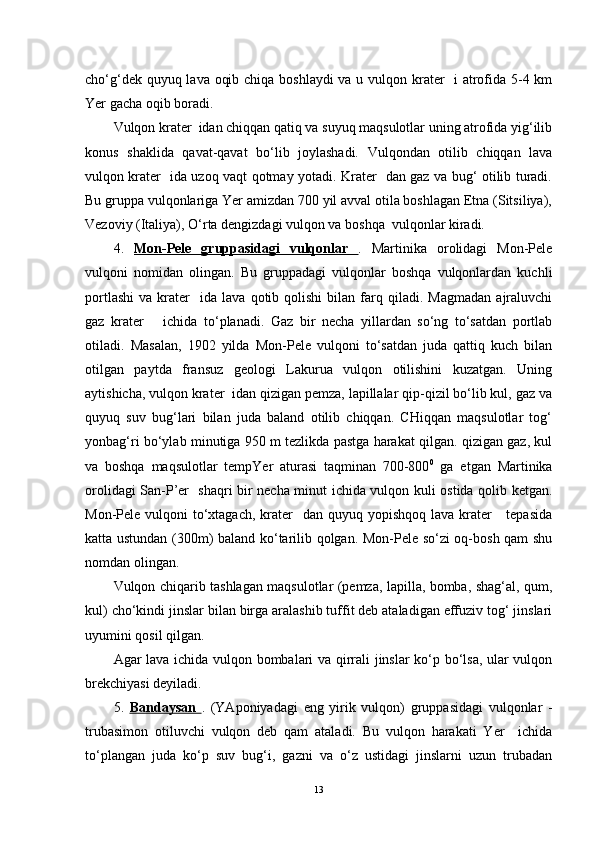 cho‘g‘dek quyuq lava oqib chiqa boshlaydi  va u vulqon krater   i atrofida 5-4 km
Yer gacha oqib boradi.
Vulqon krater  idan chiqqan qatiq va suyuq maqsulotlar uning atrofida yig‘ilib
konus   shaklida   qavat-qavat   bo‘lib   joylashadi.   Vulqondan   otilib   chiqqan   lava
vulqon krater   ida uzoq vaqt qotmay yotadi. Krater   dan gaz va bug‘ otilib turadi.
Bu gruppa vulqonlariga Yer amizdan 700 yil avval otila boshlagan Etna (Sitsiliya),
Vezoviy (Italiya), O‘rta dengizdagi vulqon va boshqa  vulqonlar kiradi.
4.   Mon-Pele   gruppasidagi   vulqonlar   .   Martinika   orolidagi   Mon-Pele
vulqoni   nomidan   olingan.   Bu   gruppadagi   vulqonlar   boshqa   vulqonlardan   kuchli
portlashi   va   krater     ida   lava   qotib  qolishi   bilan  farq  qiladi.   Magmadan   ajraluvchi
gaz   krater       ichida   to‘planadi.   Gaz   bir   necha   yillardan   so‘ng   to‘satdan   portlab
otiladi.   Masalan,   1902   yilda   Mon-Pele   vulqoni   to‘satdan   juda   qattiq   kuch   bilan
otilgan   paytda   fransuz   geologi   Lakurua   vulqon   otilishini   kuzatgan.   Uning
aytishicha, vulqon krater  idan qizigan pemza, lapillalar qip-qizil bo‘lib kul, gaz va
quyuq   suv   bug‘lari   bilan   juda   baland   otilib   chiqqan.   CHiqqan   maqsulotlar   tog‘
yonbag‘ri bo‘ylab minutiga 950 m tezlikda pastga harakat qilgan. qizigan gaz, kul
va   boshqa   maqsulotlar   tempYer   aturasi   taqminan   700-800 0
  ga   etgan   Martinika
orolidagi San-P’er   shaqri bir necha minut ichida vulqon kuli ostida qolib ketgan.
Mon-Pele vulqoni  to‘xtagach,  krater    dan quyuq yopishqoq  lava krater      tepasida
katta ustundan (300m) baland ko‘tarilib qolgan. Mon-Pele so‘zi oq-bosh qam shu
nomdan olingan.
Vulqon chiqarib tashlagan maqsulotlar (pemza, lapilla, bomba, shag‘al, qum,
kul) cho‘kindi jinslar bilan birga aralashib tuffit deb ataladigan effuziv tog‘ jinslari
uyumini qosil qilgan.
Agar lava ichida vulqon bombalari va qirrali jinslar ko‘p bo‘lsa, ular vulqon
brekchiyasi deyiladi.
5.   Bandaysan   .   (YAponiyadagi   eng   yirik   vulqon)   gruppasidagi   vulqonlar   -
trubasimon   otiluvchi   vulqon   deb   qam   ataladi.   Bu   vulqon   harakati   Yer     ichida
to‘plangan   juda   ko‘p   suv   bug‘i,   gazni   va   o‘z   ustidagi   jinslarni   uzun   trubadan
13 