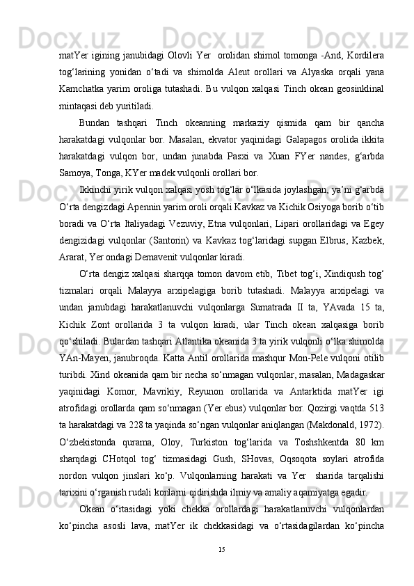 matYer   igining  janubidagi   Olovli   Yer     orolidan  shimol   tomonga  -And,   Kordilera
tog‘larining   yonidan   o‘tadi   va   shimolda   Aleut   orollari   va   Alyaska   orqali   yana
Kamchatka   yarim   oroliga   tutashadi.   Bu   vulqon   xalqasi   Tinch   okean   geosinklinal
mintaqasi deb yuritiladi.
Bundan   tashqari   Tinch   okeanning   markaziy   qismida   qam   bir   qancha
harakatdagi   vulqonlar   bor.   Masalan,   ekvator   yaqinidagi   Galapagos   orolida   ikkita
harakatdagi   vulqon   bor,   undan   junabda   Pasxi   va   Xuan   FYer   nandes,   g‘arbda
Samoya, Tonga, KYer madek vulqonli orollari bor.
Ikkinchi yirik vulqon xalqasi yosh tog‘lar o‘lkasida joylashgan, ya’ni g‘arbda
O‘rta dengizdagi Apennin yarim oroli orqali Kavkaz va Kichik Osiyoga borib o‘tib
boradi  va   O‘rta  Italiyadagi   Vezuviy,  Etna   vulqonlari,  Lipari  orollaridagi  va   Egey
dengizidagi   vulqonlar   (Santorin)   va   Kavkaz   tog‘laridagi   supgan   Elbrus,   Kazbek,
Ararat, Yer ondagi Demavenit vulqonlar kiradi.
O‘rta   dengiz  xalqasi   sharqqa  tomon   davom   etib,   Tibet   tog‘i,   Xindiqush   tog‘
tizmalari   orqali   Malayya   arxipelagiga   borib   tutashadi.   Malayya   arxipelagi   va
undan   janubdagi   harakatlanuvchi   vulqonlarga   Sumatrada   II   ta,   YAvada   15   ta,
Kichik   Zont   orollarida   3   ta   vulqon   kiradi,   ular   Tinch   okean   xalqasiga   borib
qo‘shiladi. Bulardan tashqari Atlantika okeanida 3 ta yirik vulqonli o‘lka:shimolda
YAn-Mayen, janubroqda. Katta Antil orollarida mashqur Mon-Pele vulqoni otilib
turibdi. Xind okeanida qam bir necha so‘nmagan vulqonlar, masalan, Madagaskar
yaqinidagi   Komor,   Mavrikiy,   Reyunon   orollarida   va   Antarktida   matYer   igi
atrofidagi orollarda qam so‘nmagan (Yer ebus) vulqonlar bor. Qozirgi vaqtda 513
ta harakatdagi va 228 ta yaqinda so‘ngan vulqonlar aniqlangan (Makdonald, 1972).
O‘zbekistonda   qurama,   Oloy,   Turkiston   tog‘larida   va   Toshshkentda   80   km
sharqdagi   CHotqol   tog‘   tizmasidagi   Gush,   SHovas,   Oqsoqota   soylari   atrofida
nordon   vulqon   jinslari   ko‘p.   Vulqonlarning   harakati   va   Yer     sharida   tarqalishi
tarixini o‘rganish rudali konlarni qidirishda ilmiy va amaliy aqamiyatga egadir.
Okean   o‘rtasidagi   yoki   chekka   orollardagi   harakatlanuvchi   vulqonlardan
ko‘pincha   asosli   lava,   matYer   ik   chekkasidagi   va   o‘rtasidagilardan   ko‘pincha
15 