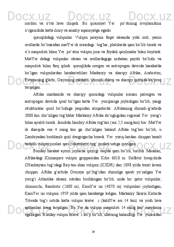 nordon   va   o‘rta   lava   chiqadi.   Bu   qususiyat   Yer     po‘stining   rivojlanishini
o‘rganishda katta ilmiy va amaliy aqamiyatga egadir.
quruqlikdagi   vulqonlar.   Vulqon   jarayoni   faqat   okeanda   yoki   orol,   yarim
orollarda bo‘lmasdan matYer ik orasidagi   tog‘lar, platolarda qam bo‘lib turadi va
o‘z maqsuloti bilan Yer  po‘stini vulqon jinsi va foydali qazilmalar bilan boyitadi.
MatYer   ikdagi   vulqonlar   okean   va   orollardagiga   nisbatan   paydo   bo‘lishi   va
maqsuloti   bilan   farq   qiladi.   quruqlikda   neogen   va   antropogen   davrida   harakatda
bo‘lgan   vulqonlardan   harakaterlilari   Markaziy   va   sharqiy   Afrika,   Arabiston,
Evropaning g‘arbi, Osiyoning markazi, shimoli-sharqi va sharqiy qismida ko‘proq
tarqalgan.
Afrika   markazida   va   sharqiy   qismidagi   vulqonlar   asosan   paleogen   va
antropogen   davrida   qosil   bo‘lgan   katta   Yer     yoriqlariga   joylashgan   bo‘lib,   yangi
strukturalar   qosil   bo‘lishiga   yaqindan   aloqadordir.   Afrikaning   shimoli-g‘arbida
3000 km cho‘zilgan tog‘liklar Markaziy Afrika do‘ngligidan regional Yer   yorig‘i
bilan ajralib turadi. Janubda Janubiy Afrika tog‘lari (eni 2,5 ming km) bor. MatYer
ik   sharqida   esa   4   ming   km   ga   cho‘zilgan   baland   Afrika   tog‘lari   bo‘lib,   u
Zambiyadan boshlanib qizil dengizgacha boradi. Yer  yoriq-laridan chiqqan bazalt
tarkibli vulqon jinslari qari (tokembriy) tog‘ jinslari ustiga quyilgan.
Bunday   harakat   ayrim   joylarda   qozirgi   vaqtda   qam   bo‘lib,   turibdi.   Masalan,
Afrikadagi   Klimanjaro   vulqon   gruppasidan   Kibo   6010   m.   Solfator   bosqichida
CHanbaysan tog‘idagi Bay-tau-shan vulqoni (KXDR) dan 1898 yilda traxit lavasi
chiqqan.   Afrika   g‘arbida   Gvineya   qo‘ltig‘idan   shimolga   qarab   yo‘nalgan   Yer
yorig‘i   Atlantika   okeani   ostidan   boshlangan   bo‘lib,   unda   bir   qator   vulqonlar,
chunonchi,   Bambuto   (2680   m),   KamYer   un   (4070   m)   vulqonlari   joylashgan,
KamYer   un   vulqoni   1959   yilda   qam   harakatga   kelgan.   Markaziy   Saxroi   Kabirda
Tibesda   tog‘i   ustida   katta   vulqon   krater     i   (kaldYer   asi   14   km)   va   yosh   lava
qatlamlari   keng   tarqalgan.   Bu   Yer   da   vulqon   maqsuloti   14   ming   km 2
  maydonni
egallagan. Bunday vulqon krater  i ko‘p bo‘lib, ularning balandligi Yer  yuzasidan
16 