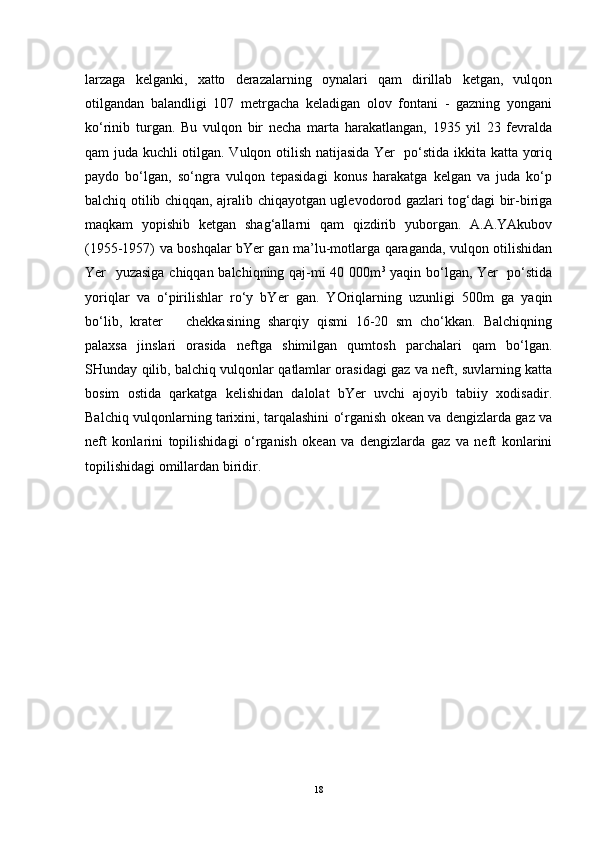 larzaga   kelganki,   xatto   derazalarning   oynalari   qam   dirillab   ketgan,   vulqon
otilgandan   balandligi   107   metrgacha   keladigan   olov   fontani   -   gazning   yongani
ko‘rinib   turgan.   Bu   vulqon   bir   necha   marta   harakatlangan,   1935   yil   23   fevralda
qam juda kuchli otilgan. Vulqon otilish natijasida Yer   po‘stida ikkita katta yoriq
paydo   bo‘lgan,   so‘ngra   vulqon   tepasidagi   konus   harakatga   kelgan   va   juda   ko‘p
balchiq otilib chiqqan, ajralib chiqayotgan uglevodorod gazlari tog‘dagi bir-biriga
maqkam   yopishib   ketgan   shag‘allarni   qam   qizdirib   yuborgan.   A.A.YAkubov
(1955-1957) va boshqalar bYer gan ma’lu-motlarga qaraganda, vulqon otilishidan
Yer   yuzasiga chiqqan balchiqning qaj-mi 40 000m 3
  yaqin bo‘lgan, Yer   po‘stida
yoriqlar   va   o‘pirilishlar   ro‘y   bYer   gan.   YOriqlarning   uzunligi   500m   ga   yaqin
bo‘lib,   krater       chekkasining   sharqiy   qismi   16-20   sm   cho‘kkan.   Balchiqning
palaxsa   jinslari   orasida   neftga   shimilgan   qumtosh   parchalari   qam   bo‘lgan.
SHunday qilib, balchiq vulqonlar qatlamlar orasidagi gaz va neft, suvlarning katta
bosim   ostida   qarkatga   kelishidan   dalolat   bYer   uvchi   ajoyib   tabiiy   xodisadir.
Balchiq vulqonlarning tarixini, tarqalashini o‘rganish okean va dengizlarda gaz va
neft   konlarini   topilishidagi   o‘rganish   okean   va   dengizlarda   gaz   va   neft   konlarini
topilishidagi omillardan biridir. 
18 