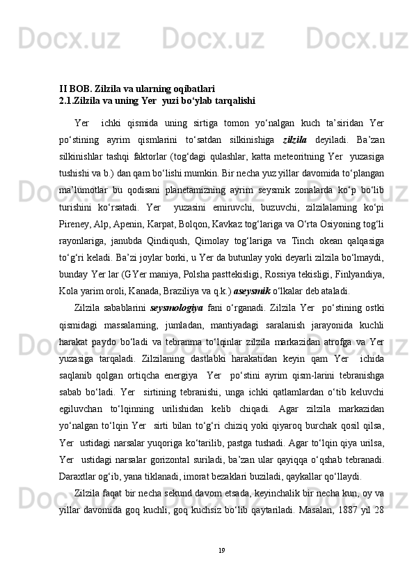 II  BOB. Zilzila va ularning oqibatlari
2.1. Zilzila  va uning Yer  yuzi bo‘ylab tarqalishi
Yer     ichki   qismida   uning   sirtiga   tomon   yo‘nalgan   kuch   ta’siridan   Yer
po‘stining   ayrim   qismlarini   to‘satdan   silkinishiga   zilzila   deyiladi.   Ba’zan
silkinishlar   tashqi   faktorlar   (tog‘dagi   qulashlar,   katta   meteoritning   Yer     yuzasiga
tushishi va b.) dan qam bo‘lishi mumkin. Bir necha yuz yillar davomida to‘plangan
ma’lumotlar   bu   qodisani   planetamizning   ayrim   seysmik   zonalarda   ko‘p   bo‘lib
turishini   ko‘rsatadi.   Yer     yuzasini   emiruvchi,   buzuvchi,   zilzilalarning   ko‘pi
Pireney, Alp, Apenin, Karpat, Bolqon, Kavkaz tog‘lariga va O‘rta Osiyoning tog‘li
rayonlariga,   janubda   Qindiqush,   Qimolay   tog‘lariga   va   Tinch   okean   qalqasiga
to‘g‘ri keladi. Ba’zi joylar borki, u Yer da butunlay yoki deyarli zilzila bo‘lmaydi,
bunday Yer lar (GYer maniya, Polsha pasttekisligi, Rossiya tekisligi, Finlyandiya,
Kola yarim oroli, Kanada, Braziliya va q.k.)  aseysmik  o‘lkalar deb ataladi.
Zilzila   sabablarini   seysmologiya   fani   o‘rganadi.   Zilzila   Yer     po‘stining   ostki
qismidagi   massalarning,   jumladan,   mantiyadagi   saralanish   jarayonida   kuchli
harakat   paydo   bo‘ladi   va   tebranma   to‘lqinlar   zilzila   markazidan   atrofga   va   Yer
yuzasiga   tarqaladi.   Zilzilaning   dastlabki   harakatidan   keyin   qam   Yer     ichida
saqlanib   qolgan   ortiqcha   energiya     Yer     po‘stini   ayrim   qism-larini   tebranishga
sabab   bo‘ladi.   Yer     sirtining   tebranishi,   unga   ichki   qatlamlardan   o‘tib   keluvchi
egiluvchan   to‘lqinning   urilishidan   kelib   chiqadi.   Agar   zilzila   markazidan
yo‘nalgan   to‘lqin   Yer     sirti   bilan   to‘g‘ri   chiziq   yoki   qiyaroq   burchak   qosil   qilsa,
Yer   ustidagi narsalar yuqoriga ko‘tarilib, pastga tushadi. Agar to‘lqin qiya urilsa,
Yer     ustidagi   narsalar   gorizontal   suriladi,   ba’zan   ular   qayiqqa   o‘qshab   tebranadi.
Daraxtlar og‘ib, yana tiklanadi, imorat bezaklari buziladi, qaykallar qo‘llaydi.
Zilzila faqat bir necha sekund davom etsada, keyinchalik bir necha kun, oy va
yillar  davomida  goq  kuchli,  goq  kuchsiz  bo‘lib  qaytariladi.  Masalan,   1887  yil   28
19 