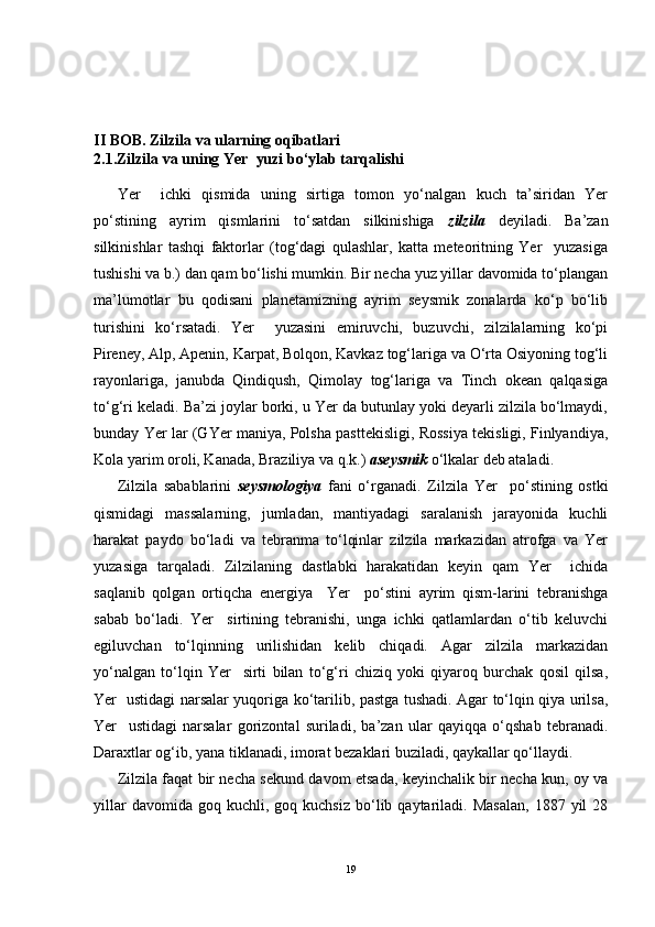 II  BOB. Zilzila va ularning oqibatlari
2.1. Zilzila  va uning Yer  yuzi bo‘ylab tarqalishi
Yer     ichki   qismida   uning   sirtiga   tomon   yo‘nalgan   kuch   ta’siridan   Yer
po‘stining   ayrim   qismlarini   to‘satdan   silkinishiga   zilzila   deyiladi.   Ba’zan
silkinishlar   tashqi   faktorlar   (tog‘dagi   qulashlar,   katta   meteoritning   Yer     yuzasiga
tushishi va b.) dan qam bo‘lishi mumkin. Bir necha yuz yillar davomida to‘plangan
ma’lumotlar   bu   qodisani   planetamizning   ayrim   seysmik   zonalarda   ko‘p   bo‘lib
turishini   ko‘rsatadi.   Yer     yuzasini   emiruvchi,   buzuvchi,   zilzilalarning   ko‘pi
Pireney, Alp, Apenin, Karpat, Bolqon, Kavkaz tog‘lariga va O‘rta Osiyoning tog‘li
rayonlariga,   janubda   Qindiqush,   Qimolay   tog‘lariga   va   Tinch   okean   qalqasiga
to‘g‘ri keladi. Ba’zi joylar borki, u Yer da butunlay yoki deyarli zilzila bo‘lmaydi,
bunday Yer lar (GYer maniya, Polsha pasttekisligi, Rossiya tekisligi, Finlyandiya,
Kola yarim oroli, Kanada, Braziliya va q.k.)  aseysmik  o‘lkalar deb ataladi.
Zilzila   sabablarini   seysmologiya   fani   o‘rganadi.   Zilzila   Yer     po‘stining   ostki
qismidagi   massalarning,   jumladan,   mantiyadagi   saralanish   jarayonida   kuchli
harakat   paydo   bo‘ladi   va   tebranma   to‘lqinlar   zilzila   markazidan   atrofga   va   Yer
yuzasiga   tarqaladi.   Zilzilaning   dastlabki   harakatidan   keyin   qam   Yer     ichida
saqlanib   qolgan   ortiqcha   energiya     Yer     po‘stini   ayrim   qism-larini   tebranishga
sabab   bo‘ladi.   Yer     sirtining   tebranishi,   unga   ichki   qatlamlardan   o‘tib   keluvchi
egiluvchan   to‘lqinning   urilishidan   kelib   chiqadi.   Agar   zilzila   markazidan
yo‘nalgan   to‘lqin   Yer     sirti   bilan   to‘g‘ri   chiziq   yoki   qiyaroq   burchak   qosil   qilsa,
Yer   ustidagi narsalar yuqoriga ko‘tarilib, pastga tushadi. Agar to‘lqin qiya urilsa,
Yer     ustidagi   narsalar   gorizontal   suriladi,   ba’zan   ular   qayiqqa   o‘qshab   tebranadi.
Daraxtlar og‘ib, yana tiklanadi, imorat bezaklari buziladi, qaykallar qo‘llaydi.
Zilzila faqat bir necha sekund davom etsada, keyinchalik bir necha kun, oy va
yillar  davomida  goq  kuchli,  goq  kuchsiz  bo‘lib  qaytariladi.  Masalan,   1887  yil   28
19