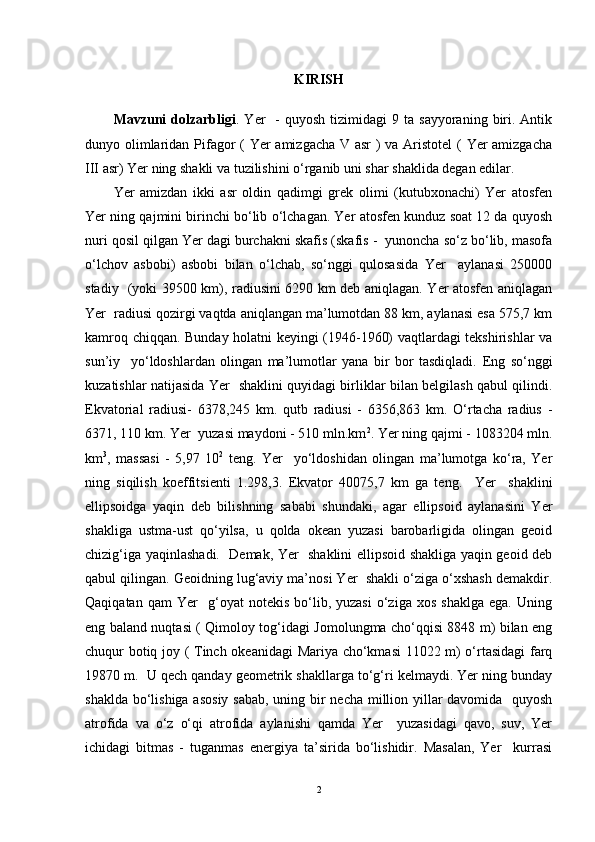 KIRISH
Mavzuni   dolzarbligi .  Yer     -  quyosh   tizimidagi   9  ta  sayyoraning  biri.  Antik
dunyo olimlaridan Pifagor  ( Yer amizgacha V asr ) va Aristotel  ( Yer amizgacha
III asr) Yer ning shakli va tuzilishini o‘rganib uni shar shaklida degan edilar. 
Yer   amizdan   ikki   asr   oldin   qadimgi   grek   olimi   (kutubxonachi)   Yer   atosfen
Yer ning qajmini birinchi bo‘lib o‘lchagan. Yer atosfen kunduz soat 12 da quyosh
nuri qosil qilgan Yer dagi burchakni skafis (skafis -  yunoncha so‘z bo‘lib, masofa
o‘lchov   asbobi)   asbobi   bilan   o‘lchab,   so‘nggi   qulosasida   Yer     aylanasi   250000
stadiy   (yoki 39500 km), radiusini 6290 km deb aniqlagan. Yer atosfen aniqlagan
Yer  radiusi qozirgi vaqtda aniqlangan ma’lumotdan 88 km, aylanasi esa 575,7 km
kamroq chiqqan. Bunday holatni keyingi (1946-1960) vaqtlardagi tekshirishlar va
sun’iy     yo‘ldoshlardan   olingan   ma’lumotlar   yana   bir   bor   tasdiqladi.   Eng   so‘nggi
kuzatishlar natijasida Yer   shaklini quyidagi birliklar bilan belgilash qabul qilindi.
Ekvatorial   radiusi-   6378,245   km.   qutb   radiusi   -   6356,863   km.   O‘rtacha   radius   -
6371, 110 km. Yer  yuzasi maydoni - 510 mln.km 2
. Yer ning qajmi - 1083204 mln.
km 3
,   massasi   -   5,97   10 2
  teng.   Yer     yo‘ldoshidan   olingan   ma’lumotga   ko‘ra,   Yer
ning   siqilish   koeffitsien ti   1.298,3.   Ekvator   40075,7   km   ga   teng.     Yer     shaklini
ellipsoidga   yaqin   deb   bilishning   sababi   shundaki,   agar   ellipsoid   aylanasini   Yer
shakliga   ustma-ust   qo‘yilsa,   u   qolda   okean   yuzasi   barobarligida   olingan   geoid
chizig‘iga yaqinlashadi.    Demak, Yer   shaklini ellipsoid shakliga yaqin geoid deb
qabul qilingan. Geoidning lug‘aviy ma’nosi Yer  shakli o‘ziga o‘xshash demakdir.
Qaqiqatan   qam   Yer     g‘oyat   notekis   bo‘lib,  yuzasi   o‘ziga   xos   shaklga   ega.   Uning
eng baland nuqtasi ( Qimoloy tog‘idagi Jomolungma cho‘qqisi 8848 m) bilan eng
chuqur botiq joy ( Tinch okeanidagi  Mariya cho‘kmasi 11022 m) o‘rtasidagi  farq
19870 m.  U qech qanday geometrik shakllarga to‘g‘ri kelmaydi. Yer ning bunday
shaklda bo‘lishiga asosiy sabab, uning bir necha million yillar  davomida   quyosh
atrofida   va   o‘z   o‘qi   atrofida   aylanishi   qamda   Yer     yuzasidagi   qavo,   suv,   Yer
ichidagi   bitmas   -   tuganmas   energiya   ta’sirida   bo‘lishidir.   Masalan,   Yer     kurrasi
2