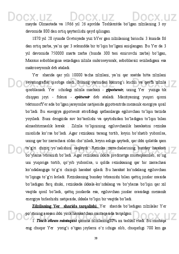 mayda   Olmaotada   va   1966   yil   26   aprelda   Toshkentda   bo‘lgan   zilzilaning   3   oy
davomida 800 dan ortiq qaytarilishi qayd qilingan.
1870  yil   28  iyunda   Gretsiyada   yuz  bYer   gan  zilzilaning   birinchi   3  kunida   86
dan ortiq zarba, ya’ni qar 3 sekundda bir to‘lqin bo‘lgani aniqlangan. Bu Yer da 3
yil   davomida   750000   marta   zarba   (bunda   300   tasi   emiruvchi   zarba)   bo‘lgan,
Maxsus asboblargina sezadigan zilzila mikroseysmik, asboblarsiz seziladigani  esa
makroseysmik deb ataladi.
Yer     sharida   qar   yili   10000   tacha   zilzilani,   ya’ni   qar   soatda   bitta   zilzilani
seysmograflar   qisobga   oladi,   Buning   yarmidan   kamrog‘i   kuchli   va   qavfli   zilzila
qisoblanadi.   Yer     ichidagi   zilzila   markazi   -   gipotsentr,   uning   Yer     yuziga   tik
chiqqan   joyi   -   fokusi   -   epitsentr   deb   ataladi.   Mantiyaning   yuqori   qismi
tektonosfYer ada bo‘lgan jarayonlar natijasida gipotsentrda mexanik energiya qosil
bo‘ladi.   Bu   energiya   gipotsentr   atrofidagi   qatlamlarga   egiluvchan   to‘lqin   tarzida
yoyiladi.   Buni   dengizda   suv   ko‘tarilishi   va   qaytishidan   bo‘ladigan   to‘lqin   bilan
almashtirmaslik   kerak   .   Zilzila   to‘lqinining   egiluvchanlik   harakatini   rezinka
misolida   ko‘rsa   bo‘ladi.   Agar   rezinkani   tarang   tortib,   keyin   bo‘shatib   yuborilsa,
uning qar bir zarrachasi oldin cho‘ziladi, keyin asliga qaytadi, qar ikki qolatda qam
to‘g‘ri   chiziq   yo‘nalishini   saqlaydi.   Rezinka   zarrachalarining   bunday   harakati
bo‘ylama tebranish bo‘ladi. Agar rezinkani ikkita predmetga mustaqkamlab, so‘ng
uni   yuqoriga   tortib,   qo‘yib   yuborilsa,   u   qolda   rezinkaning   qar   bir   zarrachasi
ko‘ndalangiga   to‘g‘ri   chiziqli   harakat   qiladi.   Bu   harakat   ko‘ndalang   egiluvchan
to‘lqinga to‘g‘ri keladi. Rezinkaning bunday tebranishi bilan qattiq jinslar orasida
bo‘ladigan   farq   shuki,   rezinkada   ikkala-ko‘ndalang   va   bo‘ylama   bo‘lqin   qar   xil
vaqtda   qosil   bo‘ladi,   qattiq   jinslarda   esa,   egiluvchan   jinslar   orasidagi   mexanik
energiya birlashishi natijasida, ikkala to‘lqin bir vaqtda bo‘ladi.
Zilzilaning   Yer     sharida   tarqalishi.   Yer     sharida   bo‘ladigan   zilzilalar   Yer
po‘stining asosan ikki yirik harakatchan mintaqasida tarqalgan:         
1.  Tinch okean mintaqasi  qamma zilzilaning80% ini tashkil etadi. Bu mintaqa
eng   chuqur   Yer     yorig‘i   o‘tgan   joylarni   o‘z   ichiga   olib,   chuqurligi   700   km   ga
20 