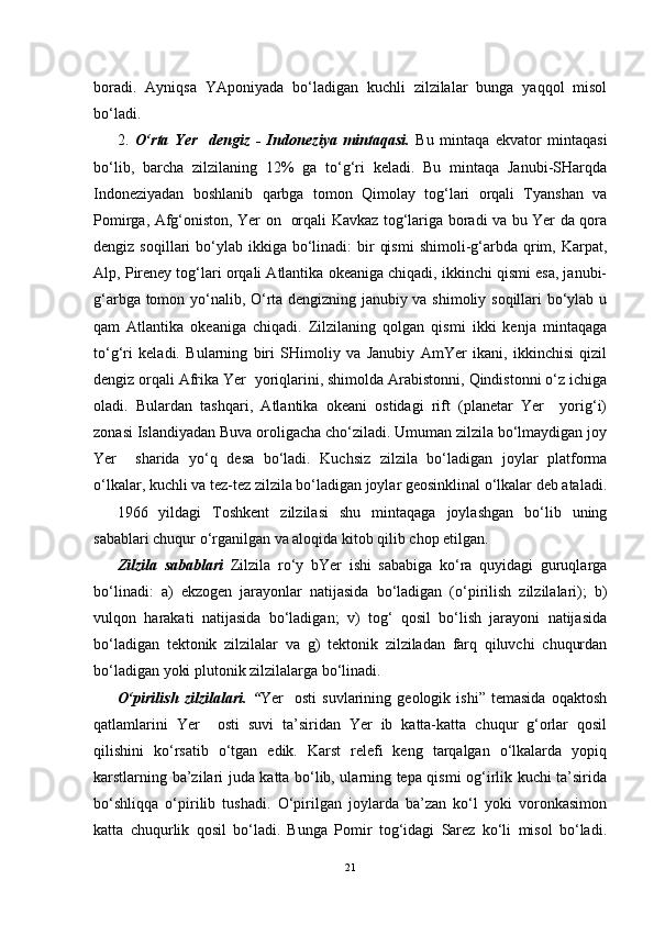 boradi.   Ayniqsa   YAponiyada   bo‘ladigan   kuchli   zilzilalar   bunga   yaqqol   misol
bo‘ladi.
2.   O‘rta   Yer     dengiz   -   Indoneziya   mintaqasi.   Bu   mintaqa   ekvator   mintaqasi
bo‘lib,   barcha   zilzilaning   12%   ga   to‘g‘ri   keladi.   Bu   mintaqa   Janubi-SHarqda
Indoneziyadan   boshlanib   qarbga   tomon   Qimolay   tog‘lari   orqali   Tyanshan   va
Pomirga, Afg‘oniston, Yer on   orqali Kavkaz tog‘lariga boradi va bu Yer da qora
dengiz  soqillari   bo‘ylab  ikkiga  bo‘linadi:   bir   qismi  shimoli-g‘arbda  qrim,  Karpat,
Alp, Pireney tog‘lari orqali Atlantika okeaniga chiqadi, ikkinchi qismi esa, janubi-
g‘arbga tomon yo‘nalib, O‘rta dengizning janubiy va shimoliy soqillari bo‘ylab u
qam   Atlantika   okeaniga   chiqadi.   Zilzilaning   qolgan   qismi   ikki   kenja   mintaqaga
to‘g‘ri   keladi.   Bularning   biri   SHimoliy   va   Janubiy   AmYer   ikani,   ikkinchisi   qizil
dengiz orqali Afrika Yer  yoriqlarini, shimolda Arabistonni, Qindistonni o‘z ichiga
oladi.   Bulardan   tashqari,   Atlantika   okeani   ostidagi   rift   (planetar   Yer     yorig‘i)
zonasi Islandiyadan Buva oroligacha cho‘ziladi. Umuman zilzila bo‘lmaydigan joy
Yer     sharida   yo‘q   desa   bo‘ladi.   Kuchsiz   zilzila   bo‘ladigan   joylar   platforma
o‘lkalar, kuchli va tez-tez zilzila bo‘ladigan joylar geosinklinal o‘lkalar deb ataladi.
1966   yildagi   Toshkent   zilzilasi   shu   mintaqaga   joylashgan   bo‘lib   uning
sabablari chuqur o‘rganilgan va aloqida kitob qilib chop etilgan.
Zilzila   sabablari   Zilzila   ro‘y   bYer   ishi   sababiga   ko‘ra   quyidagi   guruqlarga
bo‘linadi:   a)   ekzogen   jarayonlar   natijasida   bo‘ladigan   (o‘pirilish   zilzilalari);   b)
vulqon   harakati   natijasida   bo‘ladigan;   v)   tog‘   qosil   bo‘lish   jarayoni   natijasida
bo‘ladigan   tektonik   zilzilalar   va   g)   tektonik   zilziladan   farq   qiluvchi   chuqurdan
bo‘ladigan yoki plutonik zilzilalarga bo‘linadi.
O‘pirilish   zilzilalari.   “ Yer     osti   suvlarining   geologik   ishi”   temasida   oqaktosh
qatlamlarini   Yer     osti   suvi   ta’siridan   Yer   ib   katta-katta   chuqur   g‘orlar   qosil
qilishini   ko‘rsatib   o‘tgan   edik.   Karst   relefi   keng   tarqalgan   o‘lkalarda   yopiq
karstlarning ba’zilari juda katta bo‘lib, ularning tepa qismi og‘irlik kuchi ta’sirida
bo‘shliqqa   o‘pirilib   tushadi.   O‘pirilgan   joylarda   ba’zan   ko‘l   yoki   voronkasimon
katta   chuqurlik   qosil   bo‘ladi.   Bunga   Pomir   tog‘idagi   Sarez   ko‘li   misol   bo‘ladi.
21