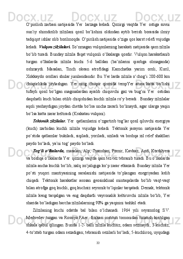 O‘pirilish zarbasi natijasida Yer   larzaga keladi. Qozirgi vaqtda Yer   ostiga suvni
sun’iy   shimdirilib   zilzilani   qosil   bo‘lishini   oldindan   aytib   berish   borasida   ilmiy
tadqiqot ishlar olib borilmoqda. O‘pirilish natijasida o‘ziga qos karst relefi vujudga
keladi.  Vulqon zilzilalari.  So‘nmagan vulqonlarning harakati natijasida qam zilzila
bo‘lib turadi. Bunday zilzila faqat vulqonli o‘lkalarga qosdir. Vulqon harakatlanib
turgan   o‘lkalarda   zilzila   kuchi   5-6   balldan   (ba’zilarini   qisobga   olmaganda)
oshmaydi.   Masalan,   Tinch   okean   atrofidagi   Kamchatka   yarim   oroli,   Kuril,
Xokkaydo orollari shular jumlasidandir. Bu Yer larda zilzila o‘chog‘i 200-600 km
chuqurlikda   joylashgan.   Yer   ning   chuqur   qismida   tempYer   atura   katta   bo‘lishi
tufayli   qosil   bo‘lgan   magmalardan   ajralib   chiquvchi   gaz   va   bug‘ni   Yer     ostidan
daqshatli kuch bilan otilib chiqishidan kuchli zilzila ro‘y beradi . Bunday zilzilalar
aqoli yashaydigan joydan chetda bo‘lsa uncha zararli bo‘lmaydi, agar ularga yaqin
bo‘lsa katta zarar keltiradi (Krakatau vulqoni).
Tektonik zilzilalar.  Yer  qatlamlarini o‘zgartirib tog‘lar qosil qiluvchi energiya
(kuch)   zarbidan   kuchli   zilzila   vujudga   keladi.   Tektonik   jarayon   natijasida   Yer
po‘stida qatlamlar  bukiladi, siqiladi, yoriladi, uziladi va boshqa xil  relef  shakllari
paydo bo‘ladi, ya’ni tog‘ paydo bo‘ladi.
Tog‘li   o‘lkalarda,   masalan,   Alp,   Tyanshan,   Pomir,   Kavkaz,   And,   Kordilyera
va boshqa o‘lkalarda Yer  qozirgi vaqtda qam tez-tez tebranib turadi. Bu o‘lkalarda
zilzila ancha kuchli bo‘lib, xalq xo‘jaligiga ko‘p zarar etkazadi. Bunday zilzila Yer
po‘sti   yuqori   mantiyasining   saralanishi   natijasida   to‘plangan   enegriyadan   kelib
chiqadi.   Tektonik   harakatlar   asosan   geosinklinal   mintaqalarda   bo‘lib   vaqt-vaqt
bilan atrofga goq kuchli, goq kuchsiz seysmik to‘lqinlar tarqatadi. Demak, tektonik
zilzila   keng   tarqalgan   va   eng   daqshatli   vayronalik   keltiruvchi   zilzila   bo‘lib,   Yer
sharida bo‘ladigan barcha zilzilalarning 90% ga yaqinini tashkil etadi.
Zilzilaning   kuchi   odatda   bal   bilan   o‘lchanadi.   1964   yili   seysmolog   S.V.
Medvedev tuzgan va Rossiya FAer   fizikasi instituti tomonidan tuzatish kiritilgan
shkala qabul qilingan. Bunda 1-2- balli zilzila kuchsiz, odam sezmaydi; 3-kuchsiz;
4-to‘xtab turgan odam sezadigan; tebranish sezilarli bo‘ladi; 5-kuchliroq, uyqudagi
22 