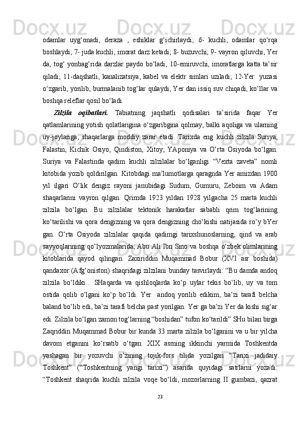 odamlar   uyg‘onadi,   deraza   ,   eshiklar   g‘ichirlaydi;   6-   kuchli,   odamlar   qo‘rqa
boshlaydi; 7- juda kuchli, imorat darz ketadi; 8- buzuvchi; 9- vayron qiluvchi, Yer
da, tog‘  yonbag‘rida darzlar  paydo  bo‘ladi;  10-emiruvchi,  imoratlarga  katta ta’sir
qiladi;   11-daqshatli,   kanalizatsiya,   kabel   va   elektr   simlari   uziladi;   12-Yer     yuzasi
o‘zgarib, yorilib, burmalanib tog‘lar qulaydi, Yer dan issiq suv chiqadi, ko‘llar va
boshqa releflar qosil bo‘ladi.
Zilzila   oqibatlari.   Tabiatning   jaqshatli   qodisalari   ta’sirida   faqar   Yer
qatlamlarining yotish qolatlarigina o‘zgaribgina qolmay, balki aqoliga va ularning
uy-joylariga,   shaqarlarga   moddiy   zarar   etadi.   Tarixda   eng   kuchli   zilzila   Suriya,
Falastin,   Kichik   Osiyo,   Qindiston,   Xitoy,   YAponiya   va   O‘rta   Osiyoda   bo‘lgan.
Suriya   va   Falastinda   qadim   kuchli   zilzilalar   bo‘lganligi   “Vexta   zaveta”   nomli
kitobida yozib  qoldirilgan.  Kitobdagi  ma’lumotlarga  qaragnda  Yer   amizdan  1900
yil   ilgari   O‘lik   dengiz   rayoni   janubidagi   Sudum,   Gumuru,   Zeboim   va   Adam
shaqarlarini   vayron   qilgan.   Qrimda   1923   yildan   1928   yilgacha   25   marta   kuchli
zilzila   bo‘lgan.   Bu   zilzilalar   tektonik   harakatlar   sababli   qrim   tog‘larining
ko‘tarilishi  va qora dengizning va qora dengizning cho‘kishi natijasida  ro‘y bYer
gan.   O‘rta   Osiyoda   zilzilalar   qaqida   qadimgi   tarixshunoslarning,   qind   va   arab
sayyoqlarining qo‘lyozmalarida, Abu Ali Ibn Sino va boshqa o‘zbek olimlarining
kitoblarida   qayod   qilingan.   Zaxiriddin   Muqammad   Bobur   (XVI   asr   boshida)
qandaxor (Afg‘oniston) shaqridagi zilzilani bunday tasvirlaydi: “Bu damda andoq
zilzila   bo‘ldiki...   SHaqarda   va   qishloqlarda   ko‘p   uylar   tekis   bo‘lib,   uy   va   tom
ostida   qolib   o‘lgani   ko‘p   bo‘ldi.   Yer     andoq   yorilib   edikim,   ba’zi   tarafi   belcha
baland bo‘lib edi, ba’zi tarafi belcha past yorilgan. Yer ga ba’zi Yer da kishi sig‘ar
edi. Zilzila bo‘lgan zamon tog‘larning “boshidan” tufon ko‘tarildi” SHu bilan birga
Zaqriddin Muqammad Bobur bir kunda 33 marta zilzila bo‘lganini va u bir yilcha
davom   etganini   ko‘rsatib   o‘tgan.   XIX   asrning   ikkinchi   yarmida   Toshkentda
yashagan   bir   yozuvchi   o‘zining   tojik-fors   tilida   yozilgan   “Tarixi   jadidaiy
Toshkent”   (“Toshkentning   yangi   tarixi”)   asarida   quyidagi   satrlarni   yozadi:
“Toshkent   shaqrida   kuchli   zilzila   voqe   bo‘ldi,   mozorlarning   II   gumbazi,   qazrat
23 