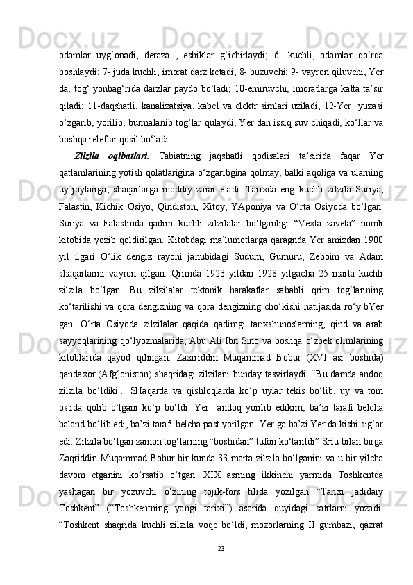 odamlar   uyg‘onadi,   deraza   ,   eshiklar   g‘ichirlaydi;   6-   kuchli,   odamlar   qo‘rqa
boshlaydi; 7- juda kuchli, imorat darz ketadi; 8- buzuvchi; 9- vayron qiluvchi, Yer
da, tog‘  yonbag‘rida darzlar  paydo  bo‘ladi;  10-emiruvchi,  imoratlarga  katta ta’sir
qiladi;   11-daqshatli,   kanalizatsiya,   kabel   va   elektr   simlari   uziladi;   12-Yer     yuzasi
o‘zgarib, yorilib, burmalanib tog‘lar qulaydi, Yer dan issiq suv chiqadi, ko‘llar va
boshqa releflar qosil bo‘ladi.
Zilzila   oqibatlari.   Tabiatning   jaqshatli   qodisalari   ta’sirida   faqar   Yer
qatlamlarining yotish qolatlarigina o‘zgaribgina qolmay, balki aqoliga va ularning
uy-joylariga,   shaqarlarga   moddiy   zarar   etadi.   Tarixda   eng   kuchli   zilzila   Suriya,
Falastin,   Kichik   Osiyo,   Qindiston,   Xitoy,   YAponiya   va   O‘rta   Osiyoda   bo‘lgan.
Suriya   va   Falastinda   qadim   kuchli   zilzilalar   bo‘lganligi   “Vexta   zaveta”   nomli
kitobida yozib  qoldirilgan.  Kitobdagi  ma’lumotlarga  qaragnda  Yer   amizdan  1900
yil   ilgari   O‘lik   dengiz   rayoni   janubidagi   Sudum,   Gumuru,   Zeboim   va   Adam
shaqarlarini   vayron   qilgan.   Qrimda   1923   yildan   1928   yilgacha   25   marta   kuchli
zilzila   bo‘lgan.   Bu   zilzilalar   tektonik   harakatlar   sababli   qrim   tog‘larining
ko‘tarilishi  va qora dengizning va qora dengizning cho‘kishi natijasida  ro‘y bYer
gan.   O‘rta   Osiyoda   zilzilalar   qaqida   qadimgi   tarixshunoslarning,   qind   va   arab
sayyoqlarining qo‘lyozmalarida, Abu Ali Ibn Sino va boshqa o‘zbek olimlarining
kitoblarida   qayod   qilingan.   Zaxiriddin   Muqammad   Bobur   (XVI   asr   boshida)
qandaxor (Afg‘oniston) shaqridagi zilzilani bunday tasvirlaydi: “Bu damda andoq
zilzila   bo‘ldiki...   SHaqarda   va   qishloqlarda   ko‘p   uylar   tekis   bo‘lib,   uy   va   tom
ostida   qolib   o‘lgani   ko‘p   bo‘ldi.   Yer     andoq   yorilib   edikim,   ba’zi   tarafi   belcha
baland bo‘lib edi, ba’zi tarafi belcha past yorilgan. Yer ga ba’zi Yer da kishi sig‘ar
edi. Zilzila bo‘lgan zamon tog‘larning “boshidan” tufon ko‘tarildi” SHu bilan birga
Zaqriddin Muqammad Bobur bir kunda 33 marta zilzila bo‘lganini va u bir yilcha
davom   etganini   ko‘rsatib   o‘tgan.   XIX   asrning   ikkinchi   yarmida   Toshkentda
yashagan   bir   yozuvchi   o‘zining   tojik-fors   tilida   yozilgan   “Tarixi   jadidaiy
Toshkent”   (“Toshkentning   yangi   tarixi”)   asarida   quyidagi   satrlarni   yozadi:
“Toshkent   shaqrida   kuchli   zilzila   voqe   bo‘ldi,   mozorlarning   II   gumbazi,   qazrat
23