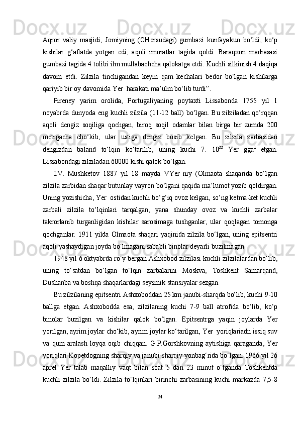 Aqror   valiy   masjidi,   Jomiyning   (CHorsudagi)   gumbazi   kunfayakun   bo‘ldi,   ko‘p
kishilar   g‘aflatda   yotgan   edi,   aqoli   imoratlar   tagida   qoldi.   Baraqxon   madrasasi
gumbazi tagida 4 tolibi ilm mullabachcha qalokatga etdi. Kuchli silkinish 4 daqiqa
davom   etdi.   Zilzila   tinchigandan   keyin   qam   kechalari   bedor   bo‘lgan   kishilarga
qariyib bir oy davomida Yer  harakati ma’ulm bo‘lib turdi”. 
Pireney   yarim   orolida,   Portugaliyaning   poytaxti   Lissabonda   1755   yil   1
noyabrda dunyoda eng kuchli zilzila (11-12 ball) bo‘lgan. Bu zilziladan qo‘rqqan
aqoli   dengiz   soqiliga   qochgan,   biroq   soqil   odamlar   bilan   birga   bir   zumda   200
metrgacha   cho‘kib,   ular   ustiga   dengiz   bosib   kelgan.   Bu   zilzila   zarbasidan
dengizdan   baland   to‘lqin   ko‘tarilib,   uning   kuchi   7.   10 22  
Yer   gga 1  
etgan.
Lissabondagi zilziladan 60000 kishi qalok bo‘lgan.
I.V.   Mushketov   1887   yil   18   mayda   VYer   niy   (Olmaota   shaqarida   bo‘lgan
zilzila zarbidan shaqar butunlay vayron bo‘lgani qaqida ma’lumot yozib qoldirgan.
Uning yozishicha, Yer  ostidan kuchli bo‘g‘iq ovoz kelgan, so‘ng ketma-ket kuchli
zarbali   zilzila   to‘lqinlari   tarqalgan;   yana   shunday   ovoz   va   kuchli   zarbalar
takrorlanib   turganligidan   kishilar   sarosimaga   tushganlar,   ular   qoqlagan   tomonga
qochganlar. 1911  yilda Olmaota  shaqari   yaqinida zilzila  bo‘lgan, uning  epitsentri
aqoli yashaydigan joyda bo‘lmagani sababli binolar deyarli buzilmagan.
1948 yil 6 oktyabrda ro‘y bergan Ashxobod zilzilasi kuchli zilzilalardan bo‘lib,
uning   to‘satdan   bo‘lgan   to‘lqin   zarbalarini   Moskva,   Toshkent   Samarqand,
Dushanba va boshqa shaqarlardagi seysmik stansiyalar sezgan.
Bu zilzilaning epitsentri Ashxoboddan 25 km janubi-sharqda bo‘lib, kuchi 9-10
ballga   etgan.   Ashxobodda   esa,   zilzilaning   kuchi   7-9   ball   atrofida   bo‘lib,   ko‘p
binolar   buzilgan   va   kishilar   qalok   bo‘lgan.   Epitsentrga   yaqin   joylarda   Yer
yorilgan, ayrim joylar cho‘kib, ayrim joylar ko‘tarilgan, Yer  yoriqlariadn issiq suv
va   qum   aralash   loyqa   oqib   chiqqan.   G.P.Gorshkovning   aytishiga   qaraganda,   Yer
yoriqlari Kopetdogning sharqiy va janubi-sharqiy yonbag‘rida bo‘lgan. 1966 yil 26
aprel   Yer   talab   maqalliy   vaqt   bilan   soat   5   dan   23   minut   o‘tganda   Toshkentda
kuchli   zilzila   bo‘ldi.   Zilzila   to‘lqinlari   birinchi   zarbasining   kuchi   markazda   7,5-8
24 