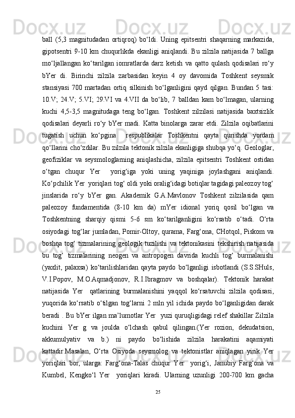 ball   (5,3   magnitudadan   ortiqroq)   bo‘ldi.   Uning   epitsentri   shaqarning   markazida,
gipotsentri   9-10   km   chuqurlikda   ekanligi   aniqlandi.   Bu   zilzila   natijasida   7   ballga
mo‘ljallangan   ko‘tarilgan   iomratlarda   darz   ketish   va   qatto   qulash   qodisalari   ro‘y
bYer   di.   Birinchi   zilzila   zarbasidan   keyin   4   oy   davomida   Toshkent   seysmik
stansiyasi   700   martadan   ortiq   silkinish   bo‘lganligini   qayd   qilgan.   Bundan   5   tasi:
10.V;   24.V;   5.VI;   29.VI   va   4.VII   da   bo‘lib,   7   balldan   kam   bo‘lmagan,   ularning
kuchi   4,5-3,5   magnitudaga   teng   bo‘lgan.   Toshkent   zilzilasi   natijasida   baxtsizlik
qodisalari   deyarli   ro‘y   bYer   madi.   Katta   binolarga   zarar   etdi.   Zilzila   oqibatlarini
tugatish   uchun   ko‘pgina     respublikalar   Toshkentni   qayta   qurishda   yordam
qo‘llarini cho‘zdilar. Bu zilzila tektonik zilzila ekanligiga shubqa yo‘q. Geologlar,
geofiziklar   va   seysmologlarning   aniqlashicha,   zilzila   epitsentri   Toshkent   ostidan
o‘tgan   chuqur   Yer     yorig‘iga   yoki   uning   yaqiniga   joylashgani   aniqlandi.
Ko‘pchilik Yer  yoriqlari tog‘ oldi yoki oralig‘idagi botiqlar tagidagi paleozoy tog‘
jinslarida   ro‘y   bYer   gan.   Akademik   G.A.Mavlonov   Toshkent   zilzilasida   qam
paleozoy   fundamentida   (8-10   km   da)   mYer   idional   yoriq   qosil   bo‘lgan   va
Toshkentning   sharqiy   qismi   5-6   sm   ko‘tarilganligini   ko‘rsatib   o‘tadi.   O‘rta
osiyodagi   tog‘lar  jumladan,  Pomir-Oltoy, qurama,  Farg‘ona, CHotqol,  Piskom   va
boshqa   tog‘   tizmalarining   geologik   tuzilishi   va   tektonikasini   tekshirish   natijasida
bu   tog‘   tizmalarining   neogen   va   antropogen   davrida   kuchli   tog‘   burmalanishi
(yaxlit,   palaxsa)   ko‘tarilishlaridan   qayta   paydo   bo‘lganligi   isbotlandi   (S.S.SHuls,
V.I.Popov,   M.O.Aqmadjonov,   R.I.Ibragmov   va   boshqalar).   Tektonik   harakat
natijasida   Yer     qatlarining   burmalanishini   yaqqol   ko‘rsatuvchi   zilzila   qodisasi,
yuqorida   ko‘rsatib   o‘tilgan   tog‘larni   2   mln   yil   ichida   paydo   bo‘lganligidan   darak
beradi . Bu bYer ilgan ma’lumotlar Yer   yuzi quruqligidagi relef shakillar Zilzila
kuchini   Yer   g   va   joulda   o‘lchash   qabul   qilingan.(Yer   rozion,   dekudatsion,
akkumulyativ   va   b.)   ni   paydo   bo‘lishida   zilzila   harakatini   aqamiyati
kattadir.Masalan,   O‘rta   Osiyoda   seysmolog   va   tektonistlar   aniqlagan   yirik   Yer
yoriqlari   bor,   ularga:   Farg‘ona-Talas   chuqur   Yer     yorig‘i,   Janubiy   Farg‘ona   va
Kumbel,   Kengko‘l   Yer     yoriqlari   kiradi.   Ularning   uzunligi   200-700   km   gacha
25 