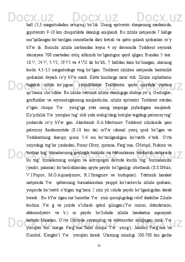 ball   (5,3   magnitudadan   ortiqroq)   bo‘ldi.   Uning   epitsentri   shaqarning   markazida,
gipotsentri   9-10   km   chuqurlikda   ekanligi   aniqlandi.   Bu   zilzila   natijasida   7   ballga
mo‘ljallangan   ko‘tarilgan   iomratlarda   darz   ketish   va   qatto   qulash   qodisalari   ro‘y
bYer   di.   Birinchi   zilzila   zarbasidan   keyin   4   oy   davomida   Toshkent   seysmik
stansiyasi   700   martadan   ortiq   silkinish   bo‘lganligini   qayd   qilgan.   Bundan   5   tasi:
10.V;   24.V;   5.VI;   29.VI   va   4.VII   da   bo‘lib,   7   balldan   kam   bo‘lmagan,   ularning
kuchi   4,5-3,5   magnitudaga   teng   bo‘lgan.   Toshkent   zilzilasi   natijasida   baxtsizlik
qodisalari   deyarli   ro‘y   bYer   madi.   Katta   binolarga   zarar   etdi.   Zilzila   oqibatlarini
tugatish   uchun   ko‘pgina     respublikalar   Toshkentni   qayta   qurishda   yordam
qo‘llarini cho‘zdilar. Bu zilzila tektonik zilzila ekanligiga shubqa yo‘q. Geologlar,
geofiziklar   va   seysmologlarning   aniqlashicha,   zilzila   epitsentri   Toshkent   ostidan
o‘tgan   chuqur   Yer     yorig‘iga   yoki   uning   yaqiniga   joylashgani   aniqlandi.
Ko‘pchilik Yer  yoriqlari tog‘ oldi yoki oralig‘idagi botiqlar tagidagi paleozoy tog‘
jinslarida   ro‘y   bYer   gan.   Akademik   G.A.Mavlonov   Toshkent   zilzilasida   qam
paleozoy   fundamentida   (8-10   km   da)   mYer   idional   yoriq   qosil   bo‘lgan   va
Toshkentning   sharqiy   qismi   5-6   sm   ko‘tarilganligini   ko‘rsatib   o‘tadi.   O‘rta
osiyodagi   tog‘lar  jumladan,  Pomir-Oltoy, qurama,  Farg‘ona, CHotqol,  Piskom   va
boshqa   tog‘   tizmalarining   geologik   tuzilishi   va   tektonikasini   tekshirish   natijasida
bu   tog‘   tizmalarining   neogen   va   antropogen   davrida   kuchli   tog‘   burmalanishi
(yaxlit,   palaxsa)   ko‘tarilishlaridan   qayta   paydo   bo‘lganligi   isbotlandi   (S.S.SHuls,
V.I.Popov,   M.O.Aqmadjonov,   R.I.Ibragmov   va   boshqalar).   Tektonik   harakat
natijasida   Yer     qatlarining   burmalanishini   yaqqol   ko‘rsatuvchi   zilzila   qodisasi,
yuqorida   ko‘rsatib   o‘tilgan   tog‘larni   2   mln   yil   ichida   paydo   bo‘lganligidan   darak
beradi . Bu bYer ilgan ma’lumotlar Yer   yuzi quruqligidagi relef shakillar Zilzila
kuchini   Yer   g   va   joulda   o‘lchash   qabul   qilingan.(Yer   rozion,   dekudatsion,
akkumulyativ   va   b.)   ni   paydo   bo‘lishida   zilzila   harakatini   aqamiyati
kattadir.Masalan,   O‘rta   Osiyoda   seysmolog   va   tektonistlar   aniqlagan   yirik   Yer
yoriqlari   bor,   ularga:   Farg‘ona-Talas   chuqur   Yer     yorig‘i,   Janubiy   Farg‘ona   va
Kumbel,   Kengko‘l   Yer     yoriqlari   kiradi.   Ularning   uzunligi   200-700   km   gacha
25