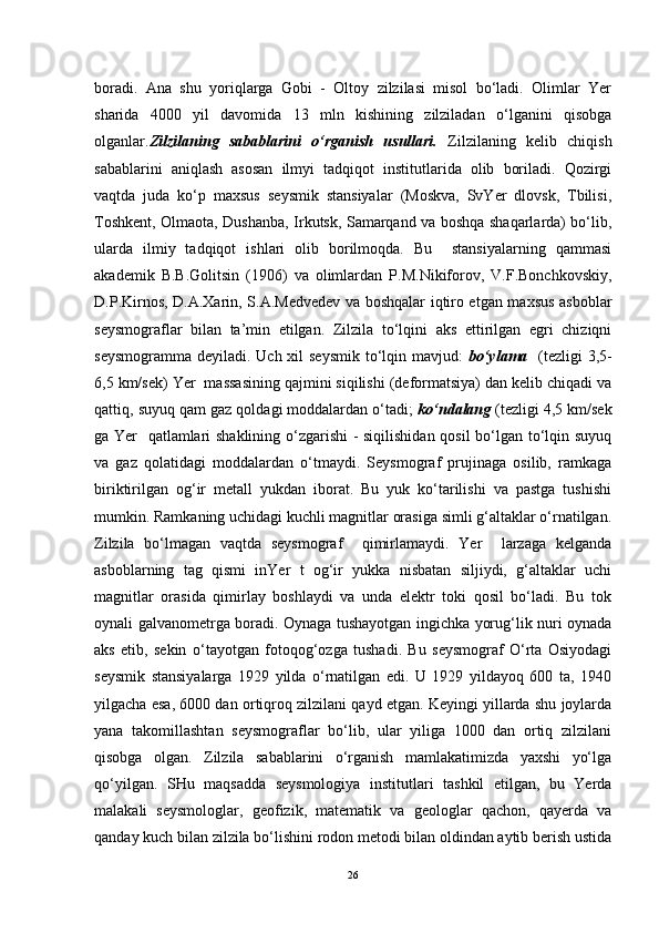 boradi.   Ana   shu   yoriqlarga   Gobi   -   Oltoy   zilzilasi   misol   bo‘ladi.   Olimlar   Yer
sharida   4000   yil   davomida   13   mln   kishining   zilziladan   o‘lganini   qisobga
olganlar. Zilzilaning   sabablarini   o‘rganish   usullari.   Zilzilaning   kelib   chiqish
sabablarini   aniqlash   asosan   ilmyi   tadqiqot   institutlarida   olib   boriladi.   Qozirgi
vaqtda   juda   ko‘p   maxsus   seysmik   stansiyalar   (Moskva,   SvYer   dlovsk,   Tbilisi,
Toshkent, Olmaota, Dushanba, Irkutsk, Samarqand va boshqa shaqarlarda) bo‘lib,
ularda   ilmiy   tadqiqot   ishlari   olib   borilmoqda.   Bu     stansiyalarning   qammasi
akademik   B.B.Golitsin   (1906)   va   olimlardan   P.M.Nikiforov,   V.F.Bonchkovskiy,
D.P.Kirnos, D.A.Xarin, S.A.Medvedev va boshqalar iqtiro etgan maxsus asboblar
seysmograflar   bilan   ta’min   etilgan.   Zilzila   to‘lqini   aks   ettirilgan   egri   chiziqni
seysmogramma deyiladi. Uch xil  seysmik to‘lqin mavjud:   bo‘ylama     (tezligi 3,5-
6,5 km/sek) Yer  massasining qajmini siqilishi (deformatsiya) dan kelib chiqadi va
qattiq, suyuq qam gaz qoldagi moddalardan o‘tadi;  ko‘ndalang  (tezligi 4,5 km/sek
ga Yer   qatlamlari shaklining o‘zgarishi - siqilishidan qosil bo‘lgan to‘lqin suyuq
va   gaz   qolatidagi   moddalardan   o‘tmaydi.   Seysmograf   prujinaga   osilib,   ramkaga
biriktirilgan   og‘ir   metall   yukdan   iborat.   Bu   yuk   ko‘tarilishi   va   pastga   tushishi
mumkin. Ramkaning uchidagi kuchli magnitlar orasiga simli g‘altaklar o‘rnatilgan.
Zilzila   bo‘lmagan   vaqtda   seysmograf     qimirlamaydi.   Yer     larzaga   kelganda
asboblarning   tag   qismi   inYer   t   og‘ir   yukka   nisbatan   siljiydi,   g‘altaklar   uchi
magnitlar   orasida   qimirlay   boshlaydi   va   unda   elektr   toki   qosil   bo‘ladi.   Bu   tok
oynali galvanometrga boradi. Oynaga tushayotgan ingichka yorug‘lik nuri oynada
aks   etib,   sekin   o‘tayotgan   fotoqog‘ozga   tushadi.   Bu   seysmograf   O‘rta   Osiyodagi
seysmik   stansiyalarga   1929   yilda   o‘rnatilgan   edi.   U   1929   yildayoq   600   ta,   1940
yilgacha esa, 6000 dan ortiqroq zilzilani qayd etgan. Keyingi yillarda shu joylarda
yana   takomillashtan   seysmograflar   bo‘lib,   ular   yiliga   1000   dan   ortiq   zilzilani
qisobga   olgan.   Zilzila   sabablarini   o‘rganish   mamlakatimizda   yaxshi   yo‘lga
qo‘yilgan.   SHu   maqsadda   seysmologiya   institutlari   tashkil   etilgan,   bu   Yerda
malakali   seysmologlar,   geofizik,   matematik   va   geologlar   qachon,   qayerda   va
qanday kuch bilan zilzila bo‘lishini rodon metodi bilan oldindan aytib berish ustida
26 