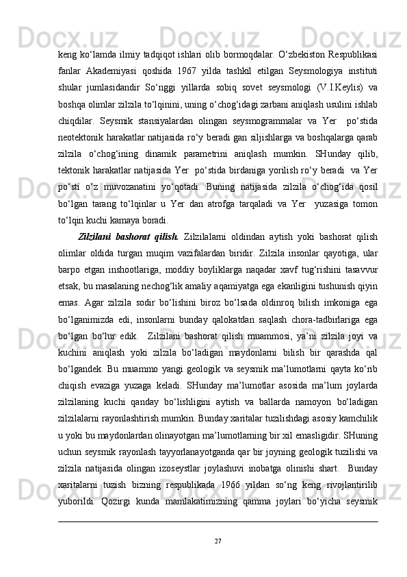 keng ko‘lamda  ilmiy  tadqiqot  ishlari   olib bormoqdalar.  O‘zbekiston  Respublikasi
fanlar   Akademiyasi   qoshida   1967   yilda   tashkil   etilgan   Seysmologiya   instituti
shular   jumlasidandir   So‘nggi   yillarda   sobiq   sovet   seysmologi   (V.I.Keylis)   va
boshqa olimlar zilzila to‘lqinini, uning o‘chog‘idagi zarbani aniqlash usulini ishlab
chiqdilar.   Seysmik   stansiyalardan   olingan   seysmogrammalar   va   Yer     po‘stida
neotektonik harakatlar natijasida ro‘y beradi gan siljishlarga va boshqalarga qarab
zilzila   o‘chog‘ining   dinamik   parametrini   aniqlash   mumkin.   SHunday   qilib,
tektonik harakatlar  natijasida  Yer   po‘stida birdaniga yorilish ro‘y beradi    va Yer
po‘sti   o‘z   muvozanatini   yo‘qotadi.   Buning   natijasida   zilzila   o‘chog‘ida   qosil
bo‘lgan   tarang   to‘lqinlar   u   Yer   dan   atrofga   tarqaladi   va   Yer     yuzasiga   tomon
to‘lqin kuchi kamaya boradi.
  Zilzilani   bashorat   qilish.   Zilzilalarni   oldindan   aytish   yoki   bashorat   qilish
olimlar   oldida   turgan   muqim   vazifalardan   biridir.   Zilzila   insonlar   qayotiga,   ular
barpo   etgan   inshootlariga,   moddiy   boyliklarga   naqadar   xavf   tug‘rishini   tasavvur
etsak, bu masalaning nechog‘lik amaliy aqamiyatga ega ekanligini tushunish qiyin
emas.   Agar   zilzila   sodir   bo‘lishini   biroz   bo‘lsada   oldinroq   bilish   imkoniga   ega
bo‘lganimizda   edi,   insonlarni   bunday   qalokatdan   saqlash   chora-tadbirlariga   ega
bo‘lgan   bo‘lur   edik.     Zilzilani   bashorat   qilish   muammosi,   ya’ni   zilzila   joyi   va
kuchini   aniqlash   yoki   zilzila   bo‘ladigan   maydonlarni   bilish   bir   qarashda   qal
bo‘lgandek.   Bu   muammo   yangi   geologik   va   seysmik   ma’lumotlarni   qayta   ko‘rib
chiqish   evaziga   yuzaga   keladi.   SHunday   ma’lumotlar   asosida   ma’lum   joylarda
zilzilaning   kuchi   qanday   bo‘lishligini   aytish   va   ballarda   namoyon   bo‘ladigan
zilzilalarni rayonlashtirish mumkin. Bunday xaritalar tuzilishdagi asosiy kamchilik
u yoki bu maydonlardan olinayotgan ma’lumotlarning bir xil emasligidir. SHuning
uchun seysmik rayonlash tayyorlanayotganda qar bir joyning geologik tuzilishi va
zilzila   natijasida   olingan   izoseystlar   joylashuvi   inobatga   olinishi   shart.     Bunday
xaritalarni   tuzish   bizning   respublikada   1966   yildan   so‘ng   keng   rivojlantirilib
yuborildi.   Qozirgi   kunda   mamlakatimizning   qamma   joylari   bo‘yicha   seysmik
27 