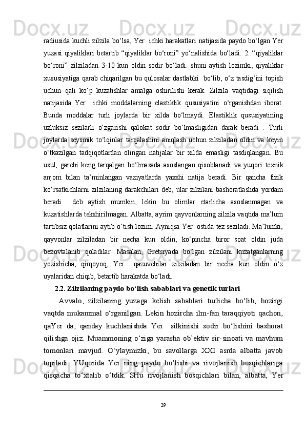 radiusida kuchli zilzila bo‘lsa, Yer   ichki harakatlari natijasida paydo bo‘lgan Yer
yuzasi   qiyaliklari   betartib   “qiyaliklar   bo‘roni”   yo‘nalishida   bo‘ladi.   2.   “qiyaliklar
bo‘roni”   zilziladan   3-10   kun   oldin   sodir   bo‘ladi.   shuni   aytish   lozimki,   qiyaliklar
xususiyatiga qarab chiqarilgan bu qulosalar dastlabki   bo‘lib, o‘z tasdig‘ini topish
uchun   qali   ko‘p   kuzatishlar   amalga   oshirilishi   kerak.   Zilzila   vaqtidagi   siqilish
natijasida   Yer     ichki   moddalarning   elastiklik   qususiyatini   o‘rganishdan   iborat.
Bunda   moddalar   turli   joylarda   bir   xilda   bo‘lmaydi.   Elastiklik   qususiyatining
uzluksiz   sezilarli   o‘zgarishi   qalokat   sodir   bo‘lmasligidan   darak   beradi   .   Turli
joylarda   seysmik   to‘lqinlar   tarqalashini   aniqlash   uchun   zilziladan   oldin   va   keyin
o‘tkazilgan   tadqiqotlardan   olingan   natijalar   bir   xilda   emasligi   tasdiqlangan.   Bu
usul,   garchi   keng   tarqalgan   bo‘lmasada   asoslangan   qisoblanadi   va   yuqori   texnik
anjom   bilan   ta’minlangan   vaziyatlarda   yaxshi   natija   beradi.   Bir   qancha   fizik
ko‘rsatkichlarni   zilzilaning   darakchilari   deb,   ular   zilzilani   bashoratlashda   yordam
beradi     deb   aytish   mumkin,   lekin   bu   olimlar   etarlicha   asoslanmagan   va
kuzatishlarda tekshirilmagan. Albatta, ayrim qayvonlarning zilzila vaqtida ma’lum
tartibsiz qolatlarini aytib o‘tish lozim. Ayniqsa Yer  ostida tez seziladi. Ma’lumki,
qayvonlar   zilziladan   bir   necha   kun   oldin,   ko‘pincha   biror   soat   oldin   juda
bezovtalanib   qoladilar.   Masalan,   Gretsiyada   bo‘lgan   zilzilani   kuzatganlarning
yozishicha,   qirqoyoq,   Yer     qazuvchilar   zilziladan   bir   necha   kun   oldin   o‘z
uyalaridan chiqib, betartib harakatda bo‘ladi.  
2.2. Zilzilaning	 paydo bo‘lish 	sabablari	 va genetik turlari	
 Avvalo,   zilzilaning   yuzaga   kelish   sabablari   turlicha   bo‘lib,   hozirgi	
vaqtda   mukammal   o‘rganilgan.   Lekin   hozircha   ilm-fan   taraqqiyoti   qachon,
qaYer   da,   qanday   kuchlanishda   Yer     silkinishi   sodir   bo‘lishini   bashorat
qilishga   ojiz.  	Muammoning   o‘ziga   yarasha   ob’ektiv   sir-sinoati   va   mavhum	
tomonlari   mavjud.   O‘ylaymizki,   bu   savollarga   XXI   asrda   albatta   javob
topiladi.   YUqorida   Yer   ning   paydo   bo‘lishi   va   rivojlanish   bosqichlariga
qisqacha   to‘xtalib   o‘tdik.   SHu   rivojlanish   bosqich	lar	i   bilan,   albatta,   Yer
29