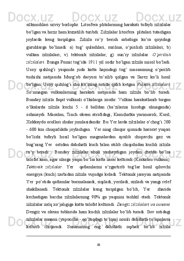silkinishlari uzviy borliqdir. Litosfera  	plita	larining harakati tufayli zilzilalar	
bo‘lgan va hozir	 ham kuzatilib	 turibdi. 	Zilzilalar litosfera  plitalari tutashgan	
joylarda   keng   tarqalgan	.  Zilzila   ro‘y   berish   sababiga   ko‘ra   quyidagi	
guruhlarga   bo‘linadi:   a)   tog‘   qulashlari,   surilma,   o‘pirilish   zilzilalari;   b)
vulkan   zilzilalari;   v)   tektonik   zilzilalar;  	g)   sun’iy   zilzilalar.	  O‘pirilish	
zilzilalari	. Bunga Pomir tog‘ida	 1911 yil sodir bo‘lgan zilzila misol bo‘ladi.	
Usoy   qishlog‘i   yaqinida   juda   katta   hajmdagi   tog‘   massasining   o‘pirilib
tushishi   natijasida   Murg‘ob   daryosi   to‘silib   qolgan   va   Sarez   ko‘li   hosil
bo‘lgan. Usoy qishlog‘i  shu  ko‘lning  ostida qolib ketgan	 Vulkan zilzilalari	.	
So‘nmagan   vulkanlarning   harakati   natijasida   ham   zilzila   bo‘lib   turadi.
Bunday  zilzila  faqat  vulkanli  o‘lkalarga  xosdir.  Vulkan  harakatlanib  turgan
o‘lkalarda   zilzila   kuchi   5   -   6   balldan   (ba’zilarini   hisobga   olmaganda)
oshmaydi.  	Masalan,   Tinch   okean   atrofidagi,   Kamchatka   yarimoroli,   Kuril,	
Xokkaydo orollari shular jumlasidandir. Bu Yer larda zilzilalar o‘chog‘i 200
-  600 km  chuqurlikda joylashgan.   Yer ning chuqur qismida  harorat yuqori
bo‘lishi   tufayli   hosil   bo‘lgan   magmalardan   ajralib   chiquvchi   gaz   va
bug‘ning   Yer     ostidan   dahshatli   kuch   bilan   otilib   chiqishidan   kuchli   zilzila
ro‘y   beradi   .   Bunday   zilzilalar   aholi   yashaydigan   joydan   chetda   bo‘lsa
talofat kam, agar ularga yaqin bo‘lsa katta zarar keltiradi (Krakatau vulkani).
Tektonik   zilzilalar	.   Yer     qatlamlarini   o‘zgartirib   tog‘lar   hosil   qiluvchi	
energiya (kuch) zarbidan zilzila vujudga keladi. Tektonik jarayon natijasida
Yer  po‘stida qatlamlar bu	rmalanadi	, siqiladi, yoriladi, uziladi	 va 	yangi relef	
shakllanadi	.   Tektonik   zilzilalar   keng   tarqalgan   bo‘lib,	 	Yer     sharida	
kechadigan  	barcha   zilzilalarning   90%   ga   yaqinini   tashkil   etadi.   Tektonik	
zilzila	lar xalq xo‘jaligiga katta talofat keltiradi. 	Dengiz zilzilalari	 va	 sunami	.	
Dengiz   va   okean   tublarida   ham   kuchli   zilzilalar   bo‘lib   turadi.   Suv   ostidagi
zilzilalar sunami (yaponcha - qo‘ltiqdagi to‘lqin) nomli dahshatli to‘lqinlarni
keltirib   chiqaradi.   Sunamining   eng   dahshatli   oqibati   bo‘lib   zilzila30