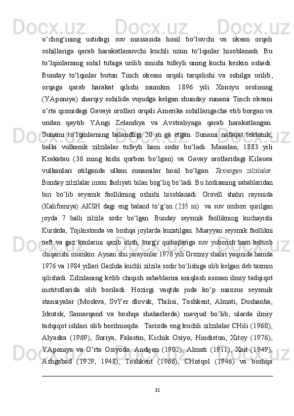 o‘chog‘ining   ustidagi   suv   massasida   hosil   bo‘luvchi   va   okean   orqali
sohillariga   qarab   harakatlanuvchi   kuchli   uzun   to‘lqinlar   hisoblanadi.   Bu
to‘lqinlarning   sohil   tubiga   urilib   sinishi   tufayli   uning   kuchi   keskin   oshadi.
Bunday   to‘lqinlar   butun   Tinch   okeani   orqali   tarqalishi   va   sohilga   urilib	,	
orqaga   qarab   harakat   qilishi   mumkin.   1896   yili   Xonsyu   orolining
(YAponiya)   sharqiy   sohilida  vujudga   kelgan  shunday   sunami   Tinch  okeani
o‘rta qismidagi Gavayi orollari orqali Amerika sohillarigacha etib borgan va
undan   qaytib   YAngi   Zelandiya   va   Avstraliyaga   qarab   harakatlangan.
Sunami   to‘lqinlarning   balandligi   20   m   ga   etgan.   Sunami   nafaqat   tektonik,
balki   vulkanik   zilzilalar   tufayli   ham   sodir   bo‘ladi.   Masalan,   1883   yili
Krakatau   (36   ming   kishi   qurbon   bo‘lgan)   va   Gavay   orollaridagi   Kilauea
vulkanlari   otilganda   ulkan   sunamilar   hosil   bo‘lgan.  Texnogen   zilzilalar .
Bunday zilzilalar inson faoliyati bilan bog‘liq bo‘ladi. Bu hodisaning sabablaridan
biri   bo‘lib   seysmik   faollikning   oshishi   hisoblanadi.   Orovill   shahri   rayonida
(Kaliforniya)   AKSH   dagi   eng   baland   to‘g‘on   (235   m)     va   suv   ombori   qurilgan
joyda   7   balli   zilzila   sodir   bo‘lgan.   Bunday   seysmik   faollikning   kuchayishi
Kurskda,  Tojikistonda va boshqa joylarda kuzatilgan.	
  Muayyan seysmik  faollikni
neft   va   gaz   konlarini   qazib   olish,   burg‘i   quduqlariga   suv   yuborish   ham   keltirib
chiqarishi mumkin. Aynan shu jarayonlar 1976 yili Grozniy shahri yaqinida hamda
1976 va 1984 yillari Gazlida kuchli zilzila sodir bo‘lishiga olib kelgan deb taxmin
qilishadi.	
 Zilzilaning kelib chiqish sabablarini aniqlash asosan ilmiy tadqiqot	
institutlarida   olib   boriladi.   Hozirgi   vaqtda   juda   ko‘p   maxsus   seysmik
stansiyalar   (Moskva,   SvYer   dlovsk,   Tbilisi,   Toshkent,   Almati,   Dushanba,
Irkutsk,   Samarqand   va   boshqa   shaharlarda)   mavjud   bo‘lib,   ularda   ilmiy
tadqiqot ishlari olib borilmoqda.  Tarixda eng kuchli zilzilalar CHili (1960),
Alyaska   (1969),   Suriya,   Falastin,   Kichik   Osiyo,   Hindiston,   Xitoy   (1976),
YAponiya   va   O‘rta   Osiyoda:   Andijon   (1902),   Almati   (1911),   Xait   (1949),
Ashgabad   (1929,   1948),   Toshkent   (1966),   CHotqol   (1946)   va   boshqa
31 