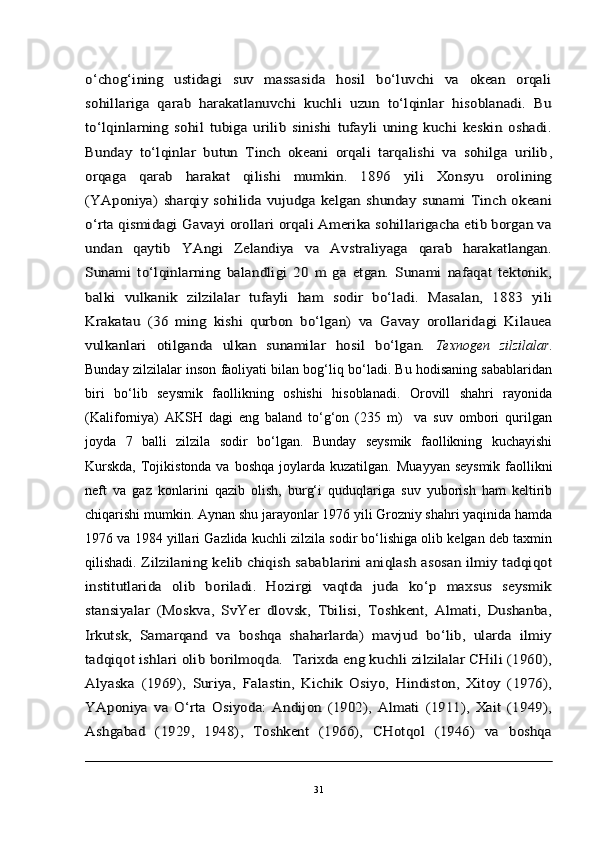 o‘chog‘ining   ustidagi   suv   massasida   hosil   bo‘luvchi   va   okean   orqali
sohillariga   qarab   harakatlanuvchi   kuchli   uzun   to‘lqinlar   hisoblanadi.   Bu
to‘lqinlarning   sohil   tubiga   urilib   sinishi   tufayli   uning   kuchi   keskin   oshadi.
Bunday   to‘lqinlar   butun   Tinch   okeani   orqali   tarqalishi   va   sohilga   urilib	,	
orqaga   qarab   harakat   qilishi   mumkin.   1896   yili   Xonsyu   orolining
(YAponiya)   sharqiy   sohilida  vujudga   kelgan  shunday   sunami   Tinch  okeani
o‘rta qismidagi Gavayi orollari orqali Amerika sohillarigacha etib borgan va
undan   qaytib   YAngi   Zelandiya   va   Avstraliyaga   qarab   harakatlangan.
Sunami   to‘lqinlarning   balandligi   20   m   ga   etgan.   Sunami   nafaqat   tektonik,
balki   vulkanik   zilzilalar   tufayli   ham   sodir   bo‘ladi.   Masalan,   1883   yili
Krakatau   (36   ming   kishi   qurbon   bo‘lgan)   va   Gavay   orollaridagi   Kilauea
vulkanlari   otilganda   ulkan   sunamilar   hosil   bo‘lgan.  Texnogen   zilzilalar .
Bunday zilzilalar inson faoliyati bilan bog‘liq bo‘ladi. Bu hodisaning sabablaridan
biri   bo‘lib   seysmik   faollikning   oshishi   hisoblanadi.   Orovill   shahri   rayonida
(Kaliforniya)   AKSH   dagi   eng   baland   to‘g‘on   (235   m)     va   suv   ombori   qurilgan
joyda   7   balli   zilzila   sodir   bo‘lgan.   Bunday   seysmik   faollikning   kuchayishi
Kurskda,  Tojikistonda va boshqa joylarda kuzatilgan.	
  Muayyan seysmik  faollikni
neft   va   gaz   konlarini   qazib   olish,   burg‘i   quduqlariga   suv   yuborish   ham   keltirib
chiqarishi mumkin. Aynan shu jarayonlar 1976 yili Grozniy shahri yaqinida hamda
1976 va 1984 yillari Gazlida kuchli zilzila sodir bo‘lishiga olib kelgan deb taxmin
qilishadi.	
 Zilzilaning kelib chiqish sabablarini aniqlash asosan ilmiy tadqiqot	
institutlarida   olib   boriladi.   Hozirgi   vaqtda   juda   ko‘p   maxsus   seysmik
stansiyalar   (Moskva,   SvYer   dlovsk,   Tbilisi,   Toshkent,   Almati,   Dushanba,
Irkutsk,   Samarqand   va   boshqa   shaharlarda)   mavjud   bo‘lib,   ularda   ilmiy
tadqiqot ishlari olib borilmoqda.  Tarixda eng kuchli zilzilalar CHili (1960),
Alyaska   (1969),   Suriya,   Falastin,   Kichik   Osiyo,   Hindiston,   Xitoy   (1976),
YAponiya   va   O‘rta   Osiyoda:   Andijon   (1902),   Almati   (1911),   Xait   (1949),
Ashgabad   (1929,   1948),   Toshkent   (1966),   CHotqol   (1946)   va   boshqa
31