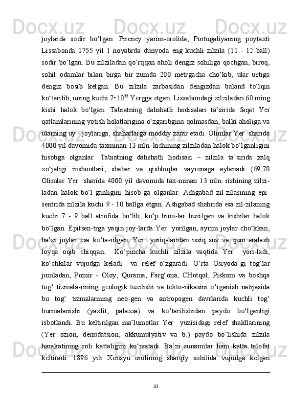 joylarda   sodir   bo‘lgan.   Pireney   yarim-orolida,   Portugaliyaning   poytaxti
Lissabonda   1755   yil   1   noyabrda   dunyoda   eng   kuchli   zilzila   (11   -   12   ball)
sodir  bo‘lgan. Bu zilziladan qo‘rqqan aholi  dengiz sohiliga qochgan, biroq,
sohil   odamlar   bilan   birga   bir   zumda   200   metrgacha   cho‘kib,   ular   ustiga
dengiz   bosib   kelgan.   Bu   zilzila   zarbasidan   dengizdan   baland   to‘lqin
ko‘tarilib, uning kuchi 7•10	22 Yergga etgan. Lissabondagi zilziladan 60 ming	
kishi   halok   bo‘lgan.   Tabiatning   dahshatli   hodisalari   ta’sirida   faqat   Yer
qatlamlarining yotish holatlarigina o‘zgaribgina qolmasdan, balki aholiga va
ularning uy - joylariga, shaharlarga moddiy zarar etadi. Olimlar Yer  sharida
4000 yil davomida taxminan 13 mln. kishining zilziladan halok bo‘lganligini
hisobga   olganlar.	 Tabiatning   dahshatli   hodisasi   –   zilzila   ta’sirida   xalq	
xo‘jaligi   inshootlari,   shahar   va   qishloqlar   vayronaga   aylanadi   (69,70
Olimlar   Yer    sharida   4000   yil   davomida   tax-minan   13   mln.  rishining  zilzi-
ladan   halok   bo‘l-ganligini   hisob-ga   olganlar.   Ashgabad   zil-zilasining   epi-
sentrida zilzila kuchi 9 - 10 ballga etgan. Ashgabad shahrida esa zil-zilaning
kuchi   7   -   9   ball   atrofida   bo‘lib,   ko‘p   bino-lar   buzilgan   va   kishilar   halok
bo‘lgan. Epitsen-trga  yaqin  joy-larda Yer    yorilgan, ayrim  joylar  cho‘kkan,
ba’zi   joylar   esa   ko‘ta-rilgan,   Yer     yoriq-laridan   issiq   suv   va   qum   aralash
loyqa   oqib   chiqqan.     Ko‘pincha   kuchli   zilzila   vaqtida   Yer     yori-ladi,
ko‘chkilar   vujudga   keladi     va   relef   o‘zgaradi.   O‘rta   Osiyoda-gi   tog‘lar
jumladan,   Pomir   -   Oloy,   Qurama,   Farg‘ona,   CHotqol,   Piskom   va   boshqa
tog‘   tizmala-rining   geologik   tuzilishi   va   tekto-nikasini   o‘rganish   natijasida
bu   tog‘   tizmalarining   neo-gen   va   antropogen   davrlarida   kuchli   tog‘
burmalanishi   (yaxlit,   palaxsa)   va   ko‘tarilishidan   paydo   bo‘lganligi
isbotlandi.   Bu   keltirilgan   ma’lumotlar   Yer     yuzisidagi   relef   shakllarining
(Yer   ozion,   denudatsion,   akkumulyativ   va   b.)   paydo   bo‘lishida   zilzila
harakatining   roli   kattaligini   ko‘rsatadi.   Ba’zi   sunamilar   ham   katta   talofat
keltiradi.   1896   yili   Xonsyu   orolining   sharqiy   sohilida   vujudga   kelgan32