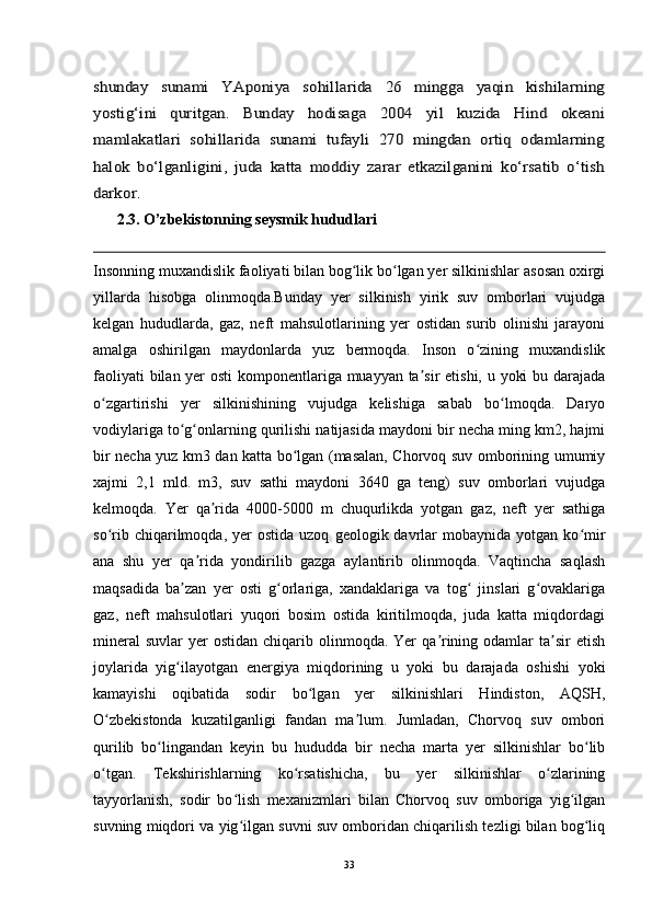 shunday   sunami   YAponiya   sohillarida   26   mingga   yaqin   kishilarning
yostig‘ini   quritgan.   Bunday   hodisaga   2004   yil   kuzida   Hind   okeani
mamlakatlari   sohillarida   sunami   tufayli   270   mingdan   ortiq   odamlarning
halok   bo‘lganligini,   juda   katta   moddiy   zarar   etkazilganini   ko‘rsatib   o‘tish
darkor. 
2.3. O’zbekistonning seysmik hududlari
Insonning muxandislik faoliyati bilan bog lik bo lgan yer silkinishlar asosan oxirgi	
ʻ ʻ
yillarda   hisobga   olinmoqda.Bunday   yer   silkinish   yirik   suv   omborlari   vujudga
kelgan   hududlarda,   gaz,   neft   mahsulotlarining   yer   ostidan   surib   olinishi   jarayoni
amalga   oshirilgan   maydonlarda   yuz   bermoqda.   Inson   o zining   muxandislik	
ʻ
faoliyati  bilan yer  osti  komponentlariga muayyan ta sir  etishi, u yoki  bu darajada	
ʼ
o zgartirishi   yer   silkinishining   vujudga   kelishiga   sabab   bo lmoqda.   Daryo	
ʻ ʻ
vodiylariga to g onlarning qurilishi natijasida maydoni bir necha ming km2, hajmi	
ʻ ʻ
bir necha yuz km3 dan katta bo lgan (masalan, Chorvoq suv omborining umumiy	
ʻ
xajmi   2,1   mld.   m3,   suv   sathi   maydoni   3640   ga   teng)   suv   omborlari   vujudga
kelmoqda.   Yer   qa rida   4000-5000   m   chuqurlikda   yotgan   gaz,   neft   yer   sathiga	
ʼ
so rib  chiqarilmoqda,  yer   ostida  uzoq   geologik  davrlar   mobaynida  yotgan  ko mir	
ʻ ʻ
ana   shu   yer   qa rida   yondirilib   gazga   aylantirib   olinmoqda.   Vaqtincha   saqlash	
ʼ
maqsadida   ba zan   yer   osti   g orlariga,   xandaklariga   va   tog   jinslari   g ovaklariga	
ʼ ʻ ʻ ʻ
gaz,   neft   mahsulotlari   yuqori   bosim   ostida   kiritilmoqda,   juda   katta   miqdordagi
mineral   suvlar   yer   ostidan  chiqarib olinmoqda.  Yer   qa rining  odamlar   ta sir   etish	
ʼ ʼ
joylarida   yig ilayotgan   energiya   miqdorining   u   yoki   bu   darajada   oshishi   yoki	
ʻ
kamayishi   oqibatida   sodir   bo lgan   yer   silkinishlari   Hindiston,   AQSH,	
ʻ
O zbekistonda   kuzatilganligi   fandan   ma lum.   Jumladan,   Chorvoq   suv   ombori	
ʻ ʼ
qurilib   bo lingandan   keyin   bu   hududda   bir   necha   marta   yer   silkinishlar   bo lib	
ʻ ʻ
o tgan.   Tekshirishlarning   ko rsatishicha,   bu   yer   silkinishlar   o zlarining	
ʻ ʻ ʻ
tayyorlanish,   sodir   bo lish   mexanizmlari   bilan   Chorvoq   suv   omboriga   yig ilgan	
ʻ ʻ
suvning miqdori va yig ilgan suvni suv omboridan chiqarilish tezligi bilan bog liq
ʻ ʻ
33 