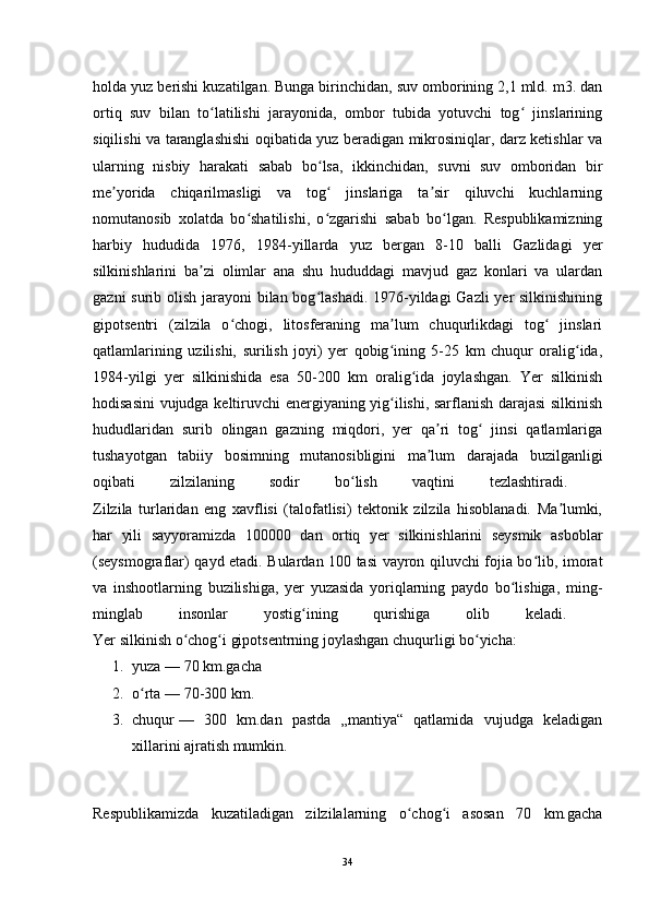 holda yuz berishi kuzatilgan. Bunga birinchidan, suv omborining 2,1 mld. m3. dan
ortiq   suv   bilan   to latilishi   jarayonida,   ombor   tubida   yotuvchi   tog   jinslariningʻ ʻ
siqilishi va taranglashishi oqibatida yuz beradigan mikrosiniqlar, darz ketishlar va
ularning   nisbiy   harakati   sabab   bo lsa,   ikkinchidan,   suvni   suv   omboridan   bir	
ʻ
me yorida   chiqarilmasligi   va   tog   jinslariga   ta sir   qiluvchi   kuchlarning	
ʼ ʻ ʼ
nomutanosib   xolatda   bo shatilishi,   o zgarishi   sabab   bo lgan.   Respublikamizning	
ʻ ʻ ʻ
harbiy   hududida   1976,   1984-yillarda   yuz   bergan   8-10   balli   Gazlidagi   yer
silkinishlarini   ba zi   olimlar   ana   shu   hududdagi   mavjud   gaz   konlari   va   ulardan	
ʼ
gazni  surib olish jarayoni  bilan bog lashadi. 1976-yildagi Gazli  yer silkinishining	
ʻ
gipotsentri   (zilzila   o chogi,   litosferaning   ma lum   chuqurlikdagi   tog   jinslari	
ʻ ʼ ʻ
qatlamlarining   uzilishi,   surilish   joyi)   yer   qobig ining   5-25   km   chuqur   oralig ida,	
ʻ ʻ
1984-yilgi   yer   silkinishida   esa   50-200   km   oralig ida   joylashgan.   Yer   silkinish	
ʻ
hodisasini vujudga keltiruvchi energiyaning yig ilishi, sarflanish darajasi silkinish	
ʻ
hududlaridan   surib   olingan   gazning   miqdori,   yer   qa ri   tog   jinsi   qatlamlariga	
ʼ ʻ
tushayotgan   tabiiy   bosimning   mutanosibligini   ma lum   darajada   buzilganligi
ʼ
oqibati   zilzilaning   sodir   bo lish   vaqtini   tezlashtiradi.  	
ʻ
Zilzila   turlaridan   eng   xavflisi   (talofatlisi)   tektonik   zilzila   hisoblanadi.   Ma lumki,	
ʼ
har   yili   sayyoramizda   100000   dan   ortiq   yer   silkinishlarini   seysmik   asboblar
(seysmograflar) qayd etadi. Bulardan 100 tasi vayron qiluvchi fojia bo lib, imorat	
ʻ
va   inshootlarning   buzilishiga,   yer   yuzasida   yoriqlarning   paydo   bo lishiga,   ming-	
ʻ
minglab   insonlar   yostig ining   qurishiga   olib   keladi.  	
ʻ
Yer silkinish o chog i gipotsentrning joylashgan chuqurligi bo yicha: 	
ʻ ʻ ʻ
1. yuza   — 70 km.gacha 
2. o rta	
ʻ   — 70-300 km. 
3. chuqur   —   300   km.dan   pastda   „mantiya“   qatlamida   vujudga   keladigan
xillarini ajratish mumkin. 
Respublikamizda   kuzatiladigan   zilzilalarning   o chog i   asosan   70   km.gacha	
ʻ ʻ
34