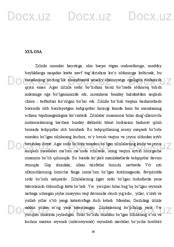 XULOSAZilzila   insonlar   hayotiga,   ular   barpo   etgan   inshootlariga,   moddiy	
boyliklarga   naqadar   katta   xavf   tug‘dirishini   ko‘z   oldimizga   keltirsak,   bu
masalaning   nechog‘lik   olamshumul   amaliy   ahamiyatga   egaligini   tushunish
qiyin   emas.   Agar   zilzila   sodir   bo‘lishini   biroz   bo‘lsada   oldinroq   bilish
imkoniga   ega   bo‘lganimizda   edi,   insonlarni   bunday   halokatdan   saqlash
chora   -   tadbirlari   ko‘rilgan   bo‘lar	 edi.   Zilzila   bo‘lish   vaqtini   bashoratlash	
borasida   olib   bo	rilayotgan   tadqiqotlar   hozirgi   kunda   ham   bu   masalaning	
echimi  topilmaganligini  ko‘rsatadi.  
Zilzilalar muammosi  bilan shug‘ullanuvchi
mutaxssislarning   barchasi   bunday   dahlashli   tabiat   hodisasini   bashorat   qilish
borasida   tadqiqotlar   olib   borishadi.   Bu   tadqiqotlarning   asosiy   maqsadi   bo‘lishi
mumkin   bo‘lgan   zilzilaning   kuchini,   ro‘y   berish   vaqtini   va   joyini   oldindan   aytib
berishdan iborat.	
  Agar sodir bo‘lishi mumkin bo‘lgan zilzilalarning kuchi va joyini
aniqlash   masalalari   ma’lum   ma’noda   echilsada,   uning   vaqtini   aytish   hozirgacha
muammo   bo‘lib   qolmoqda.   Bu   borada   ko‘plab   mamlakatlarda   tadqiqotlar   davom
etmoqda.   Gap   shundaki,   ulkan   talofatlar   birinchi   navbatda   Yer   osti
silkinishlarining   hozircha   fanga   noma’lum   bo‘lgan   kutulmaganda,   favqulodda
sodir   bo‘lishi   natijasidir.	
  Zilzilalarning   ilgari   sodir   bo‘lgan   hududlarda   yana
takrorlanish ehtimolligi katta bo‘ladi. Yer   yoriqlari bilan bog‘liq bo‘lgan seysmik
zarbaga uchragan joylar muayyan vaqt davomida «kuch yig‘adi»,  yillar, o‘nlab va
yuzlab   yillar   o‘tib   yangi   katastrofaga   duch   keladi.   Masalan,   Gazlidagi   zilzila
sakkiz   yildan   so‘ng   yana   takrorlangan.	
  Zilzilalarning   ko‘pchiligi   yirik   Yer
yoriqlari  zonasida   joylashgan.  Sodir   bo‘lishi  mumkin bo‘lgan  zilzilaning o‘rni   va
kuchini   maxsus   seysmik   (mikroseysmik)   rayonlash   xaritalari   bo‘yicha   hisoblab
36 