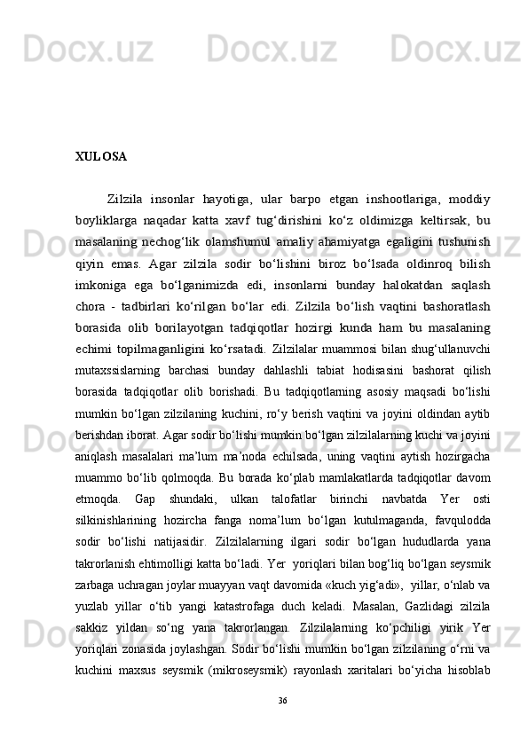 XULOSAZilzila   insonlar   hayotiga,   ular   barpo   etgan   inshootlariga,   moddiy	
boyliklarga   naqadar   katta   xavf   tug‘dirishini   ko‘z   oldimizga   keltirsak,   bu
masalaning   nechog‘lik   olamshumul   amaliy   ahamiyatga   egaligini   tushunish
qiyin   emas.   Agar   zilzila   sodir   bo‘lishini   biroz   bo‘lsada   oldinroq   bilish
imkoniga   ega   bo‘lganimizda   edi,   insonlarni   bunday   halokatdan   saqlash
chora   -   tadbirlari   ko‘rilgan   bo‘lar	 edi.   Zilzila   bo‘lish   vaqtini   bashoratlash	
borasida   olib   bo	rilayotgan   tadqiqotlar   hozirgi   kunda   ham   bu   masalaning	
echimi  topilmaganligini  ko‘rsatadi.  
Zilzilalar muammosi  bilan shug‘ullanuvchi
mutaxssislarning   barchasi   bunday   dahlashli   tabiat   hodisasini   bashorat   qilish
borasida   tadqiqotlar   olib   borishadi.   Bu   tadqiqotlarning   asosiy   maqsadi   bo‘lishi
mumkin   bo‘lgan   zilzilaning   kuchini,   ro‘y   berish   vaqtini   va   joyini   oldindan   aytib
berishdan iborat.	
  Agar sodir bo‘lishi mumkin bo‘lgan zilzilalarning kuchi va joyini
aniqlash   masalalari   ma’lum   ma’noda   echilsada,   uning   vaqtini   aytish   hozirgacha
muammo   bo‘lib   qolmoqda.   Bu   borada   ko‘plab   mamlakatlarda   tadqiqotlar   davom
etmoqda.   Gap   shundaki,   ulkan   talofatlar   birinchi   navbatda   Yer   osti
silkinishlarining   hozircha   fanga   noma’lum   bo‘lgan   kutulmaganda,   favqulodda
sodir   bo‘lishi   natijasidir.	
  Zilzilalarning   ilgari   sodir   bo‘lgan   hududlarda   yana
takrorlanish ehtimolligi katta bo‘ladi. Yer   yoriqlari bilan bog‘liq bo‘lgan seysmik
zarbaga uchragan joylar muayyan vaqt davomida «kuch yig‘adi»,  yillar, o‘nlab va
yuzlab   yillar   o‘tib   yangi   katastrofaga   duch   keladi.   Masalan,   Gazlidagi   zilzila
sakkiz   yildan   so‘ng   yana   takrorlangan.	
  Zilzilalarning   ko‘pchiligi   yirik   Yer
yoriqlari  zonasida   joylashgan.  Sodir   bo‘lishi  mumkin bo‘lgan  zilzilaning o‘rni   va
kuchini   maxsus   seysmik   (mikroseysmik)   rayonlash   xaritalari   bo‘yicha   hisoblab
36