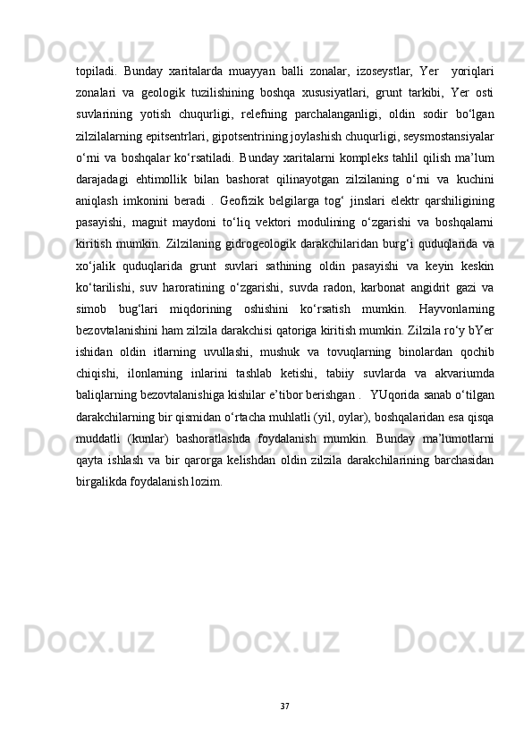 topiladi.   Bunday   xaritalarda   muayyan   balli   zonalar,   izoseystlar,   Yer     yoriqlari
zonalari   va   geologik   tuzilishining   boshqa   xususiyatlari,   grunt   tarkibi,   Yer   osti
suvlarining   yotish   chuqurligi,   relefning   parchalanganligi,   oldin   sodir   bo‘lgan
zilzilalarning epitsentrlari, gipotsentrining joylashish chuqurligi, seysmostansiyalar
o‘rni   va   boshqalar   ko‘rsatiladi.  Bunday   xaritalarni   kompleks   tahlil   qilish   ma’lum
darajadagi   ehtimollik   bilan   bashorat   qilinayotgan   zilzilaning   o‘rni   va   kuchini
aniqlash   imkonini   beradi   .	
  Geofizik   belgilarga   tog‘   jinslari   elektr   qarshiligining
pasayishi,   magnit   maydoni   to‘liq   vektori   modulining   o‘zgarishi   va   boshqalarni
kiritish   mumkin.	
  Zilzilaning   gidrogeologik   darakchilaridan   burg‘i   quduqlarida   va
xo‘jalik   quduqlarida   grunt   suvlari   sathining   oldin   pasayishi   va   keyin   keskin
ko‘tarilishi,   suv   haroratining   o‘zgarishi,   suvda   radon,   karbonat   angidrit   gazi   va
simob   bug‘lari   miqdorining   oshishini   ko‘rsatish   mumkin.	
  Hayvonlarning
bezovtalanishini ham zilzila darakchisi qatoriga kiritish mumkin. Zilzila ro‘y bYer
ishidan   oldin   itlarning   uvullashi,   mushuk   va   tovuqlarning   binolardan   qochib
chiqishi,   ilonlarning   inlarini   tashlab   ketishi,   tabiiy   suvlarda   va   akvariumda
baliqlarning bezovtalanishiga kishilar e’tibor berishgan . 	
  YUqorida sanab o‘tilgan
darakchilarning bir qismidan o‘rtacha muhlatli (yil, oylar), boshqalaridan esa qisqa
muddatli   (kunlar)   bashoratlashda   foydalanish   mumkin.   Bunday   ma’lumotlarni
qayta   ishlash   va   bir   qarorga   kelishdan   oldin   zilzila   darakchilarining   barchasidan
birgalikda foydalanish lozim.
37